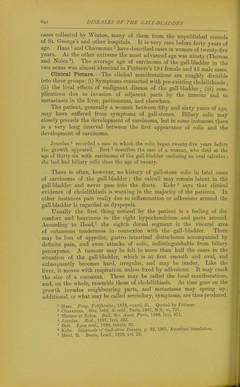 cases collected by Winton, many of them from the unpublished records of St. George's and other hospitals. It is very rare before forty years of age. Haas ^ and Chavannaz 2 have described cases in women of twenty-five years. At the other extreme the most advanced age was ninety (Thomas and Noica The average age of carcinoma of the gall-bladder in the two sexes was almost identical in Fiitterer's 194 female and 45 male cases. Clinical Picture.—The clinical manifestations are roughly divisible into three groups: (i) Symptoms connected with pre-existing cholelithiasis ; (ii) the local effects of malignant disease of the gall-bladder; (iii) com- plications due to invasion of adjacent parts by the tumour and to metastases in the liver, peritoneum, and elsewhere. The patient, generally a woman between fifty and sixty years of age, may have suffered from symptoms of gall-stones. Biliary colic may closely precede the development of carcinoma, but in some instances there is a very long interval between the first appearance of colic and the development of carcinoma. Jourrlan recorded a case in which the colic began twenty-five years before the growth appeared. Bret ^ describes the case of a woman, who died at the age of thirty-six with carcinoma of the gall-bladder enclosing an oval calculus ; she had had bibary colic since the age of twenty. There is often, however, no history of gall-stone colic in fatal cases of carcinoma of the gall-bladder; the calculi may remain latent in the gall-bladder and never pass into the ducts. Kehr says that clinical evidence of cholelithiasis is wanting in the majority of the patients. In other instances pain really due to inflammation or adhesions around the gall-bladder is regarded as dyspepsia. Usually the first thing noticed by the patient is a feeling of dis- comfort and heaviness in the right hypochondrium and parts around. According to Head,'^ the eighth dorsal segment is the visceral area of cutaneous tenderness in connexion with the gall-bladder. There may be loss of appetite, gastro-intestinal disturbance accompanied by definite pain, and even attacks of colic, indistinguishable from biliary paroxysms. A tumour may be felt in more than half the cases in the situation of the gall-bladder, which is at first smooth and oval, and subsequently becomes hard, irregular, and may be tender.. Like the liver, it moves with respiration unless fixed by adhesions. It may reach the size of a cocoanut. These may be called the local manifestations, and, on the whole, resemble those of cholelithiasis. As time goes on the growth invades neighbouring parts, and metastases may spring up: additional, or what may be called secondary, symptoms, are thus produced. 1 Haas. rrag. Vrtljiwschr., 1876, cxxxii, 31. Quoted by Fiitterer. 2 Cliavannaz. Oaz. hebd. de mkl, Paris, 1901, N.S., vi, 721. 3 Thomas et Noica. Bull. Soc. Anat. Paris, 1896, Ixxi, 471. ^ Jourdan. Ibid., 1891, Ixvi, 323. ''Bret. meU, 1898, lxxxi.\, 35. 8 Kehr.- Diagnosis of Oall-stone Disease, p. 92, 1901, American.translation. ' Head, H. .Bmiw, Lond., 1893, xvi, 75.