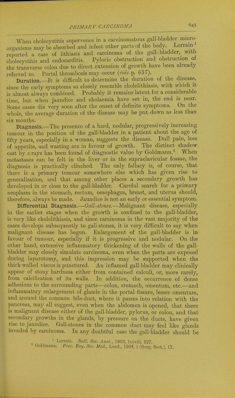 org, When cholecystitis supervenes in a carcinomatous gall-bladder micro- •iranisms may be absorbed and infect other parts of the body. Lorrain reported a case of lithiasis and carcinoma of the gall-bladder,_ with cholecystitis and endocarditis. Pyloric obstruction and obstruction of the transverse colon due to direct extension of growth have been already referred to. Portal thrombosis may occur {vide p. 637). Duration. It is difficult to determine the duration of the disease, since the early symptoms so closely resemble cholelithiasis, with which it is almost always combined. Probably it remains latent for a considerable time, but when jaundice and cholaemia have set in, the end is near. Some cases die very soon after the onset of definite symptoms. On the whole, the average duration of the disease may be put down as less than six months. Diag-nosis.—The presence of a hard, nodular, progressively increasing tumour in the position of the gall-bladder in a patient about the age of fifty years, especially in a woman, suggests the disease. Dull pain, loss of appetite, and wasting are in favour of growth. The distinct shadow cast by arrays has been found of diagnostic value by Goldmann.^ When metastases can be felt in the liver or in the supraclavicular fossae, the diagnosis is practically clinched. The only fallacy is, of course, that there is a primary tumour somewhere else which has given rise to generalisation, and that among other places a secondary growth has developed in or close to the gall-bladder. Careful search for a primary neoplasm in the stomach, rectum, oesophagus, breast, and uterus should, therefore, always be made. Jaundice is not an early or essential symptom. Differential Diagnosis.—Gall-stones.—Malignant disease, especially in the earlier stages when the growth is confined to the gall-bladder, is very like cholelithiasis, and since carcinoma in the vast majority of the cases develops subsequently to gall-stones, it is very difficult to say when malignant disease has begun. Enlargement of the gall-bladder is in favour of tumour, especially if it is progressive and nodular. On the other hand, extensive inflammatory thickening of the walls of the gall- bladder may closely simulate carcinoma, even when the parts are exposed during laparotomy, and this impression may be supported when the thick-walled viscus is punctured. An inflamed gall-bladder may clinically appear of stony hardness either from contained calculi, or, more rarely, from calcification of its walls. In addition, the occurrence of dense adhesions to the surrounding parts—colon, stomach, omentum, etc.—and inflammatory enlargement of glands in the portal fissure, lesser omentum, and around the common bile-duct, where it passes into relation with the pancreas, may all suggest, even when the abdomen is opened, that there is malignant disease either of the gall-bladder, pylorus, or colon, and that secondary growths in the glands, by pressure on the ducts, have given rise to jaundice. Gall-stones in the common duct may feel like glands invaded by carcinoma. In any doubtful case the gall-bladder should be 1 Lon-ain. Jhdl. Soc. Anal., 1903, Lxxviii, 527. Goldmann. I'roc. Roy. Soc. Med., Loncl., 1908, i (Surg. Sect), 17.