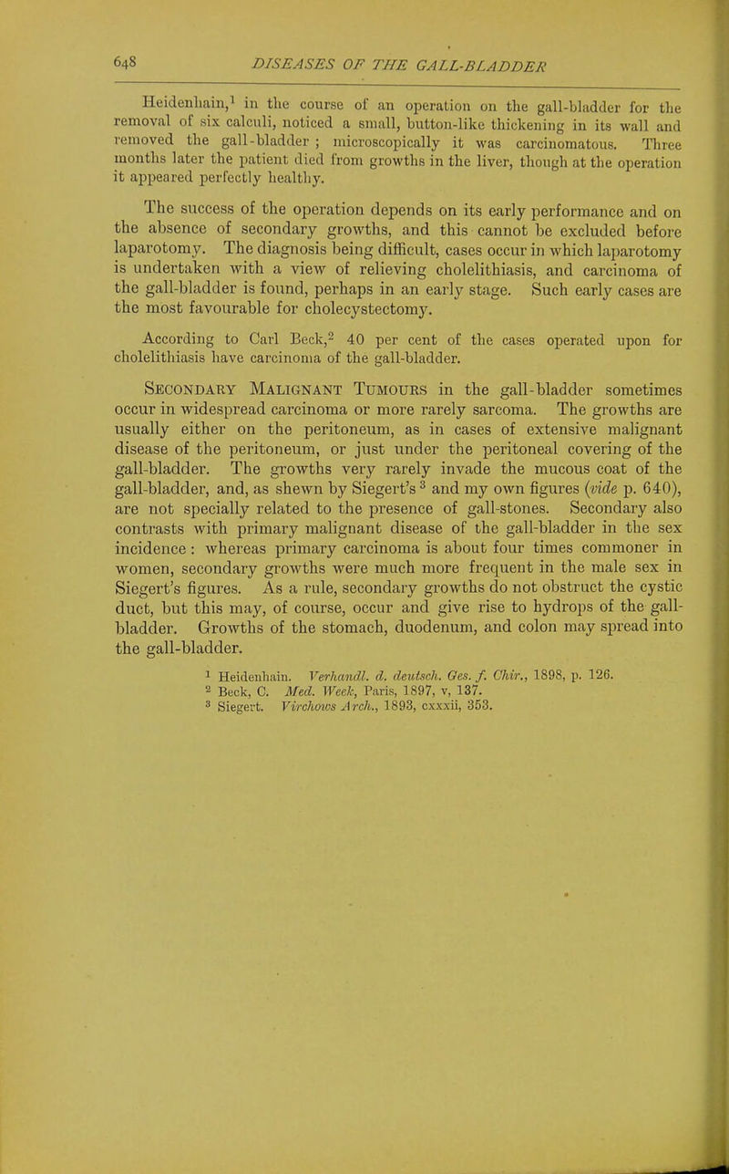 Heidenhaiii,^ in the course of an operation on the gall-bladder for the removal of six calculi, noticed a small, button-like thickening in its wall and removed the gall-bladder ; microscopically it was carcinomatous. Three months later the patient died from growths in the liver, though at the operation it appeared perfectly healthy. The success of the operation depends on its early performance and on the absence of secondary growths, and this cannot be excluded before laparotomy. The diagnosis being difficult, cases occur in which lajiarotomy is undertaken with a view of relieving cholelithiasis, and carcinoma of the gall-bladder is found, perhaps in an early stage. Such early cases are the most favourable for cholecystectomy. According to Carl Beck,^ 40 per cent of the cases operated upon for cholelithiasis have carcinoma of the gall-bladder. Secondary Malignant Tumours in the gall-bladder sometimes occur in widespread carcinoma or more rarely sarcoma. The growths are usually either on the peritoneum, as in cases of extensive malignant disease of the peritoneum, or just under the peritoneal covering of the gall-bladder. The growths very rarely invade the mucous coat of the gall-bladder, and, as shewn by Siegert's^ and my own figures (yide, p. 640), are not specially related to the presence of gall-stones. Secondary also contrasts with primary malignant disease of the gall-bladder in the sex incidence: whereas primary carcinoma is about four times commoner in women, secondaiy growths were much more frequent in the male sex in Siegert's figures. As a rule, secondary growths do not obstruct the cystic duct, but this may, of course, occur and give rise to hydrops of the gall- bladder. Growths of the stomach, duodenum, and colon may spread into the gall-bladder. 1 Heidenhain. Verhandl. d. deutsch. Oes. f. CJiir., 1898, p. 126. 2 Beck, C. Med. Week, Paris, 1897, v, 137. ^ Siegert. Virchoivs Arch., 1893, cxxxii, 353.