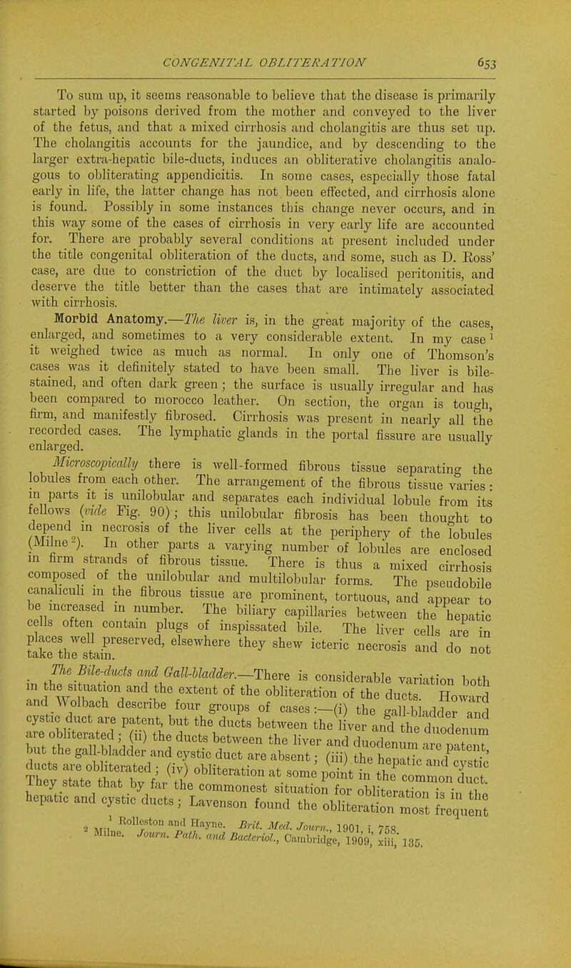 To sum up, it seems reasonable to believe that the disease is primarily- started by poisons derived from the mother and conveyed to the liver of the fetus, and that a mixed cirrhosis and cholangitis are thus set up. The cholangitis accounts for the jaundice, and by descending to the larger extra-hepatic bile-ducts, induces an obliterative cholangitis analo- gous to obliterating appendicitis. In some cases, especially those fatal early in life, the latter change has not been effected, and cirrhosis alone is found. Possibly in some instances this change never occurs, and in this way some of the cases of cirrhosis in very early life are accounted for. There are probably several conditions at present included under the title congenital obliteration of the ducts, and some, such as D. Eoss' case, are due to constriction of the duct by localised peritonitis, and deserve the title better than the cases that are intimately associated with cirrhosis. Morbid Anatomy.—The liver is, in the great majority of the cases, enlarged, and sometimes to a very considerable extent. In my case ^ it weighed twice as much as normal. In only one of Thomson's cases was it definitely stated to have been small. The liver is bile- stained, and often dark green; the surface is usually irregular and has been compared to morocco leather. On section, the organ is tough, firm, and manifestly fibrosed. Cirrhosis was present in nearly all the recorded cases. The lymphatic glands in the portal fissure are usually enlarged. Microscopically there is well-formed fibrous tissue separating the lobules from each other. The arrangement of the fibrous tissue varies • in parts It is umlobular and separates each individual lobule from its fellows {vide Fig. 90); this unilobular fibrosis has been thought to f ^'^^^ ''^■^ periphery of the lobules (Milne ). In other parts a varying number of lobules are enclosed in firm strands of fibrous tissue. There is thus a mixed cirrhosis composed of the umlobular and multilobular forms. The pseudobile canahcuh m the fibrous tissue are prominent, tortuous, and appear to be increased in number. The biliary capillaries between the hepatic cells often contain plugs of inspissated bile. The liver cells are in Srthrstair'''''''^' ^^'^^^^^^ ^^^^ ^^^^ ^^tenc necrosis and do not _ The Bile-ducts and Gall-hladder.-Th^^^ is considerable variation both '■^''^tion and_the extent of the obliteration of the ducts Howard and Wolbach describe four groups of cases :-(i) the gall-bladder^nd cystic duct are patent, but the ducts between the 1 ver and h. Tn^ 2 M-,^ KoUf ton and Hayne. Brit Med. Journ., 1901 i 7n<i M>l„e. Patk. and Bacleriol., C.uubrklge! 1909; ^ 135.