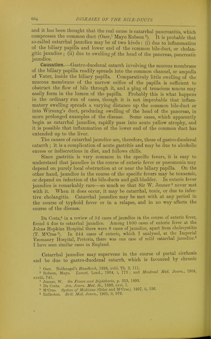 and it has been thought that the real cause is catarrhal pancreatitis, which compresses the common duct (Oser,i Mayo Robson 2). It is probable that so-called catarrhal jaundice may be of two kinds : (i) due to inilammation of the ])iliary papilla and lower end of the common bile-duct, or cholan- gitic jaundice; (ii) due to swelling of the head of the pancreas, pancreatic jaundice. Causation.—Gastro-duodenal catarrh involving the mucous membrane of the biliary papilla readily spreads into the common channel, or ampulla of Vater, inside the biliary papilla. Comparatively little swelling of the mucous membrane of the narrow orifice of the papilla is sufficient to obstruct the flow of bile through it, and a plug of tenacious mucus may easily form in the lumen of the papilla. Probably this is what happens in the ordinary run of cases, though it is not improbable that inflam- matory swelling spreads a varying distance up the common bile-duct or into Wirsung's duct, producing swelling of the head of the pancreas, in more prolonged examples of the disease. Some cases, which apparently begin as catarrhal jaundice, rapidly pass into acute yellow atrophy, and it is possible that inflammation of the lower end of the common duct has extended up to the liver. The causes of catarrhal jaundice are, therefore, those of gastro-duodenal catarrh ; it is a complication of acute gastritis and may be due to alcoholic excess or indiscretions in diet, and follows chills. Since gastritis is very common in the specific fevers, it is easy to understand that jaundice in the course of enteric fever or pneumonia may depend on purely local obstruction at or near the biliary papilla. On the other hand, jaundice in the course of the specific fevers may be toxaemic, or depend on infection of the bile-ducts and gall-bladder. In enteric fever jaundice is remarkably rare—so much so that Sir W. Jenner ^ never met with it. When it does occur, it may be catarrhal, toxic, or due to infec- tive cholangitis. Catarrhal jaundice may be met with at any period in the course of typhoid fever or in a relapse, and in no way affects the course of the disease. Da Costa,* in a review of 52 cases of jaundice in the course of enteric fever, found 4 due to catarrhal jaundice. Among 1500 cases of enteric fever at the Johns Hopkins Hospital there were 8 cases of jaundice, apart from cholecystitis (T. M'Crae^). In 244 cases of enteric, which I analysed, at the Imperial Yeomanry Hospital, Pretoria, there was one case of mild catarrhal jaundice.^ I have seen similar cases in England. Catarrhal jaundice may supervene in the course of portal cirrhosis and be due to gastro-duodenal catarrh, which is favoured by chronic 1 Oser. Nothnagel's Handbuch, 1898, xviii, Tli. 2, 111. 2 Robson, Mayo. Lancet, Lond., 1904, i, 773 ; and Montreal Med. Joum., ia04, x.xxiii, 741. ^ Jenner, W. On Fevers and Diphtheria, p. 353, 1893. Da Costa. Am. .Tourn. Med. Sc., 1898, cxvi, 1. ° M'Crae. System of Medicine (Osier and M'Crau), 1907, ii, 136. 8 Eolleston. Brit. Med. Jowrn., 1901, ii, 976.