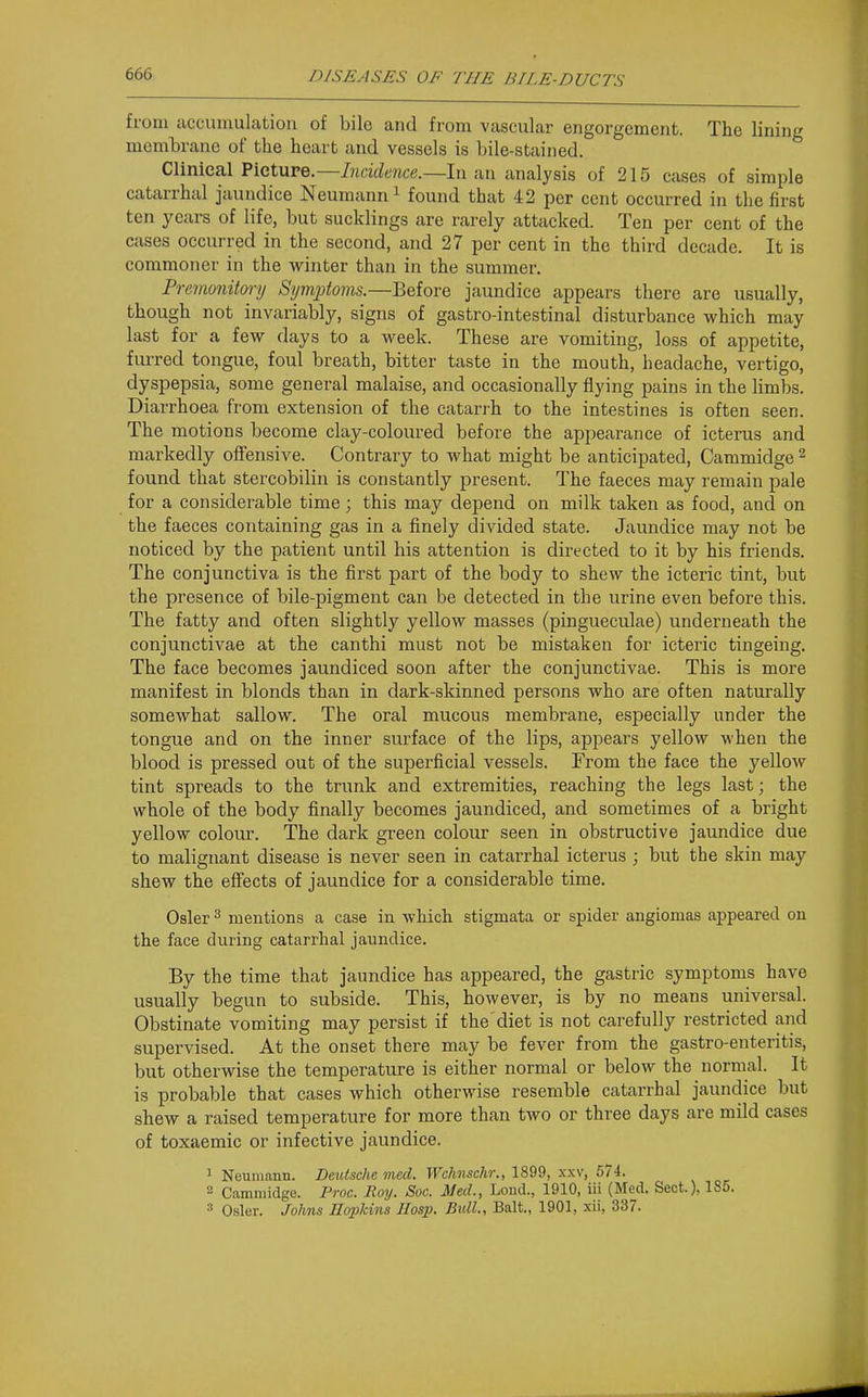 from accumulation of bile and from vascular engorgement. The lining membrane of the heart and vessels is bile-stained. Clinical Pieture.—Incidence.—In an analysis of 215 cases of simple catarrhal jaundice Neumann ^ found that 42 per cent occurred in the first ten years of life, but sucklings are rarely attacked. Ten per cent of the cases occurred in the second, and 27 per cent in the third decade. It is commoner in the winter than in the summer. Premonitory Symptoms.—Before jaundice appears there are usually, though not invariably, signs of gastro-intestinal disturbance which may last for a few days to a week. These are vomiting, loss of appetite, furred tongue, foul breath, bitter taste in the mouth, headache, vertigo, dyspepsia, some general malaise, and occasionally flying pains in the limbs. Diarrhoea from extension of the catarrh to the intestines is often seen. The motions become clay-coloured before the apjiearance of icterus and markedly offensive. Contrary to what might be anticipated, Cammidge ^ found that stercobilin is constantly present. The faeces may remain pale for a considerable time; this may depend on milk taken as food, and on the faeces containing gas in a finely divided state. Jaundice may not be noticed by the patient until his attention is directed to it by his friends. The conjunctiva is the first part of the body to shew the icteric tint, but the presence of bile-pigment can be detected in the urine even before this. The fatty and often slightly yellow masses (pingueculae) underneath the conjunctivae at the canthi must not be mistaken for icteric tingeing. The face becomes jaundiced soon after the conjunctivae. This is more manifest in blonds than in dark-skinned persons who are often naturally somewhat sallow. The oral mucous membrane, especially under the tongue and on the inner surface of the lips, appears yellow when the blood is pressed out of the superficial vessels. From the face the yellow tint spreads to the trunk and extremities, reaching the legs last; the whole of the body finally becomes jaundiced, and sometimes of a bright yellow colour. The dark green colour seen in obstructive jaundice due to malignant disease is never seen in catarrhal icterus ; but the skin may shew the effects of jaundice for a considerable time. Osier ^ mentions a case in which stigmata or spider angiomas appeared on the face during catarrhal jaundice. By the time that jaundice has appeared, the gastric symptoms have usually begun to subside. This, however, is by no means universal. Obstinate vomiting may persist if the'diet is not carefully restricted and supervised. At the onset there may be fever from the gastro-enteritis, but otherwise the temperature is either normal or below the normal. It is probable that cases which otherwise resemble catarrhal jaundice but shew a raised temperature for more than two or three days are mild cases of toxaemic or infective jaundice. ^ Neumann. Deutsche med. Wchnschr., 1899, xxv, 574. 2 Cammidge. Proc. Roy. Soc. Med., Lond., 1910, iii (Med. Sect.), 185. 3 Osier. Johns Hopkins Hasp. Bidl., Bait., 1901, xii, 337.