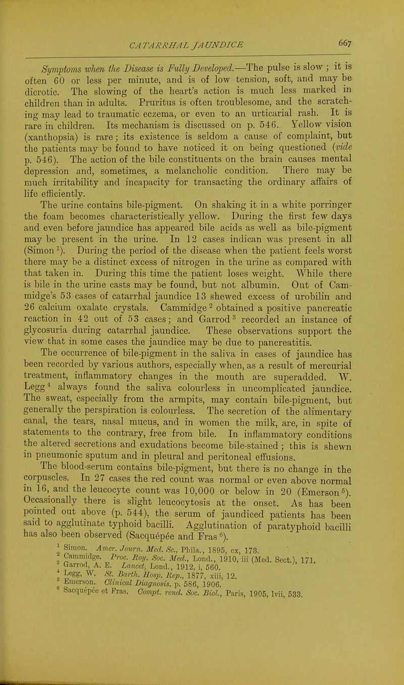 Symptoms ivhen the Disease is Fully Developed.—The pulse is slow ; it is often 60 or less per minute, and is of low tension, soft, and may be dicrotic. The slowing of the heart's action is mixch less marked in children than in adults. Pruritus is often troublesome, and the scratch- ing may lead to traumatic eczema, or even to an urticarial rash. It is rare in children. Its mechanism is discussed on p. 546. Yellow vision (xanthopsia) is rare; its existence is seldom a cause of complaint, but the patients may be found to have noticed it on being questioned {vide p. 546). The action of the bile constituents on the brain causes mental depression and, sometimes, a melancholic condition. There may be much irritability and incapacity for transacting the ordinary affairs of life efficiently. The urine contains bile-pigment. On shaking it in a white porringer the foam becomes characteristically yellow. During the first few days and even before jaundice has appeared bile acids as well as bile-pigment may be present in the urine. In 12 cases indican was present in all (Simon ^). During the period of the disease when the patient feels worst there may be a distinct excess of nitrogen in the urine as compared with that taken in. During this time the patient loses weight. While there is bile in the urine casts may be found, but not albumin. Out of Cam- midge's 53 cases of catarrhal jaundice 13 shelved excess of urobilin and 26 calcium oxalate crystals. Cammidge ^ obtained a positive pancreatic reaction in 42 out of 53 cases; and Garrod^ recorded an instance of glycosuria during catarrhal jaundice. These observations support the view that in some cases the jaundice may be due to pancreatitis. The occurrence of bile-pigment in the saliva in cases of jaundice has been recorded by various authors, especially when, as a result of mercurial treatment, inflammatory changes in the mouth are superadded. W. Legg* always found the saliva colourless in uncomplicated jaundice. The sweat, especially from the armpits, may contain bile-pigment, but generally the perspiration is colourless. The secretion of the alimentary canal, the tears, nasal mucus, and in women the milk, are, in spite of statements to the contrary, free from bile. In inflammatory conditions the altered secretions and exudations become bile-stained ; this is shewn in pneumonic sputum and in pleural and peritoneal effusions. The blood-serum contains bile-pigment, but there is no change in the corpuscles. In 27 cases the red count was normal or even above normal in 16, and the leucocyte count was 10,000 or below in 20 (Emerson 5). Occasionally there is slight leucocytosis at the onset. As has been pointed out above (p. 544), the serum of jaundiced patients has been said to agglutinate typhoid bacilli. Agglutination of paratyphoid bacilli has also been observed (Sacqu(^p6e and Fras 1 Simon. Amer. Journ. Med. Sc., Phila., 1895, cx, 173. Cammidge. Proc. Roy. Soc. Med., Loud., 1910, iii (Med. Sect.), 171 ^ Garrod, A. E. Lancet, Lond., 1912, i, 560. * Legg, W. ^'i!. Barth. IIosp. Rep., 1877, xiii, 12. Emerson. Clinical Diagnosis, p. 586, 1906. Sacquep^e et Eras. Cornpt. rend. Soc. Biol., Paris, 1905, Ivii, 533