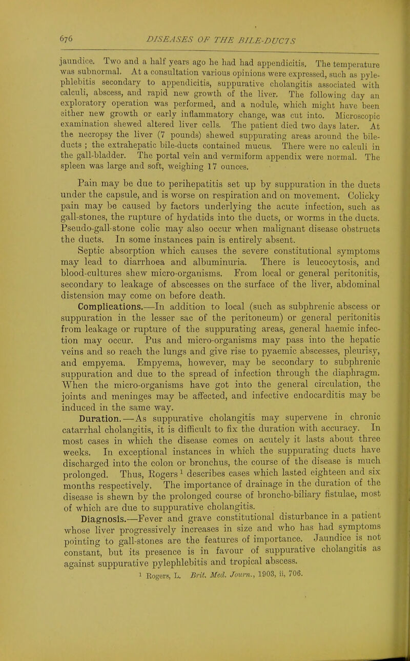 jaundice. Two and a half years ago he had had appendicitis. The temperature was subnormal. At a consultation various opinions were expressed, such as pyle- phlebitis secondary to appendicitis, suppurative cholangitis associated with calculi, abscess, and rapid new growth of the liver. The following day an exploratory operation was performed, and a nodule, which might have been either new growth or early inflammatory change, was cut into. Microscopic examination shewed altered liver cells. The patient died two days later. At the necropsy the liver (7 pounds) shewed suppurating areas around the bile- ducts ; the extrahepatic bile-ducts contained mucus. There were no calculi in the gall-bladder. The portal vein and vermiform appendix were normal. The spleen was large and soft, weighing 17 ounces. Pain may be due to perihepatitis set up by suppuration in the ducts under the capsule, and is worse on respiration and on movement. Colicky pain may be caused by factors underlying the acute infection, such as gall-stones, the rupture of hydatids into the ducts, or worms in the ducts. Pseudo-gall-stone colic may also occur when malignant disease obstructs the ducts. In some instances pain is entirely absent. Septic absorption which causes the severe constitutional symptoms may lead to diarrhoea and albuminuria. There is leucocytosis, and blood-cultures shew micro-organisms. From local or general peritonitis, secondary to leakage of abscesses on the surface of the liver, abdominal distension may come on before death. Complications.—In addition to local (such as subphrenic abscess or suppuration in the lesser sac of the peritoneum) or general peritonitis from leakage or rupture of the suppurating areas, general haemic infec- tion may occur. Pus and micro-organisms may pass into the hepatic veins and so reach the lungs and give rise to pyaemic abscesses, pleurisy, and empyema. Empyema, however, may be secondary to subphrenic suppuration and due to the spread of infection through the diaphragm. AVhen the micro-organisms have got into the general circulation, the joints and meninges may be affected, and infective endocarditis may be induced in the same waJ^ Dupation.—As suppurative cholangitis may supervene in chronic catarrhal cholangitis, it is difficult to fix the duration wath accuracy. In most cases in which the disease comes on acutely it lasts about three weeks. In exceptional instances in which the suppurating ducts have discharged into the colon or bronchus, the course of the disease is much prolonged. Thus, Rogers ^ describes cases which lasted eighteen and six months respectively. The importance of drainage in the duration of the disease is shewn by the prolonged course of broncho-biliary fistulae, most of which are due to suppurative cholangitis. Diagnosis.—Fever and grave constitutional disturbance in a patient whose liver progressively increases in size and who has had symptoms pointing to gall-stones are the features of importance. Jaundice is not constant, but its presence is in favour of suppurative cholangitis as against suppurative pylephlebitis and tropical abscess. 1 Rogers, L. Brit. Med. Joum., 1903, ii, 706.