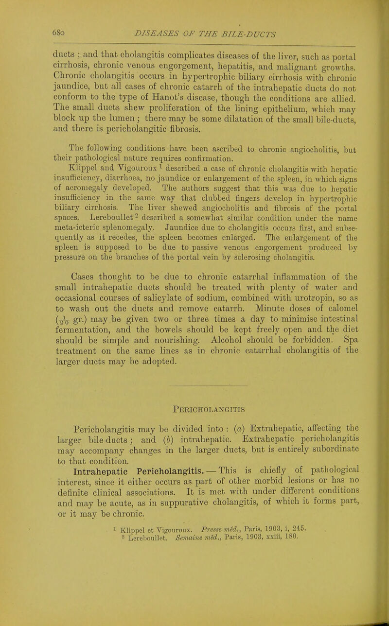 ducts ; and that cholangitis complicates diseases of the liver, such as portal cirrhosis, chronic venous engorgement, hepatitis, and malignant growths. Chronic cholangitis occurs in hypertrophic biliary cirrhosis with chronic jaundice, but all cases of chronic catarrh of the intraheimtic ducts do not conform to the type of Hanot's disease, though the conditions are allied. The small ducts shew proliferation of the lining epithelium, which may block up the lumen ; there may be some dilatation of the small bile-ducts, and there is pericholangitic fibrosis. The following conditions have been ascribed to chronic angiocholitis, but their pathological nature requires confirmation. Klippel and Vigouroux ^ described a case of chronic cholangitis with hepatic insufficiency, diarrhoea, no jaundice or enlargement of the sjjleen, in which signs of acromegaly developed. The authors suggest that this was due to hepatic insufficiency in the same way that clubbed fingers develop in hypertrophic biliary cirrhosis. The liver shewed angiocholitis and fibrosis of the portal spaces. Lereboullet ^ described a somewhat similar condition under the name meta-icteric splenomegaly. Jaundice due to cholangitis occurs first, and subse- quently as it recedes, the spleen becomes enlarged. The enlargement of the spleen is supposed to be due to passive venous engorgement produced by pressure on the branches of the portal vein by sclerosing cholangitis. Cases thought to be due to chronic catarrhal inflammation of the small intrahepatic ducts should be treated with plenty of water and occasional courses of salicylate of sodium, combined with urotropin, so as to wash out the ducts and remove catarrh. Minute doses of calomel (2V '^^y given two or three times a day to minimise intestinal fermentation, and the bowels should be kept freely open and the diet should be simple and nourishing. Alcohol should be forbidden. Spa treatment on the same lines as in chronic catarrhal cholangitis of the larger ducts may be adopted. Pekicholangitis Pericholangitis may be divided into : (a) Extrahepatic, affecting the larger bile-ducts; and (6) intrahepatic. Extrahepatic pericholangitis may accompany changes in the larger ducts, but is entirely subordinate to that condition. Intrahepatic Perieholangitis. — This is chiefly of pathological interest, since it either occurs as part of other morbid lesions or has no definite clinical associations. It is met with under different conditions and may be acute, as in suppurative cholangitis, of which it forms part, or it may be chronic. ^ Klippel et Vigouroux. Pnsse mid., Paris, 1903, i, 245. 2 Lereboullet. Semaine mid., Paris, 1903, .x.xiii, 180.