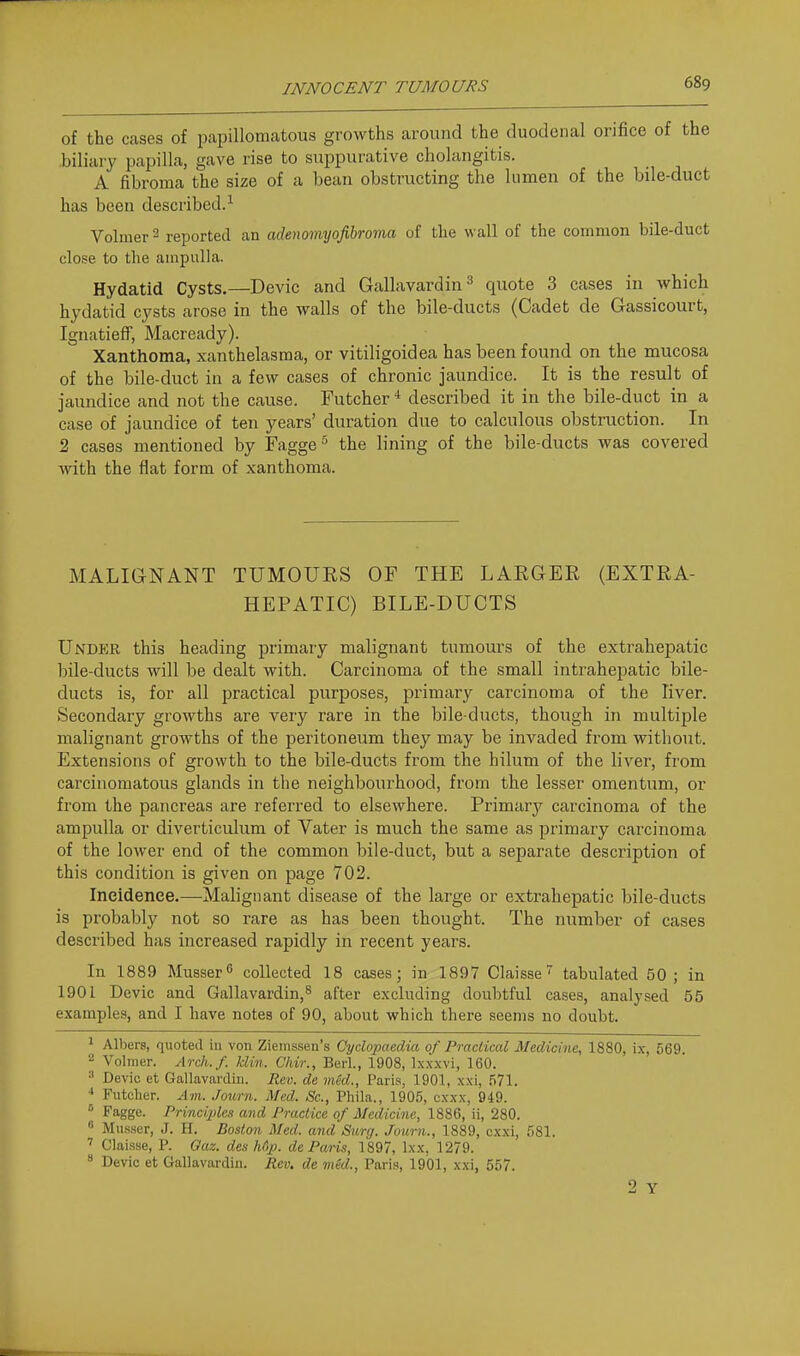 INNOCENT TUMOURS of the cases of papillomatous growths around the duodenal orifice of the biliary papilla, gave rise to suppurative cholangitis. A fibroma the size of a bean obstructing the lumen of the bile-duct has been described.^ Volmer ^ reported an adenomyofibroma of the wall of the common bile-duct close to the ampulla. Hydatid Cysts.—Devic and Gallavardin^ quote 3 cases in which hydatid cysts arose in the walls of the bile-ducts (Cadet de Gassicourt, Ignatieff, Macready). Xanthoma, xanthelasma, or vitiligoidea has been found on the mucosa of the bile-duct in a few cases of chronic jaundice. It is the result of jaundice and not the cause. Futcher * described it in the bile-duct in a case of jaundice of ten years' duration due to calculous obstruction. In 2 cases mentioned by Fagge^ the lining of the bile-ducts was covered with the flat form of xanthoma. MALIGNANT TUMOURS OF THE LARGER (EXTRA- HEPATIC) BILE-DUCTS Under this heading primary malignant tumours of the extrahepatic bile-ducts will be dealt with. Carcinoma of the small intrahepatic bile- ducts is, for all practical purposes, primary carcinoma of the liver. Secondary growths are very rare in the bile-ducts, though in multiple malignant growths of the peritoneum they may be invaded from without. Extensions of growth to the bile-ducts from the hilum of the liver, from carcinomatous glands in the neighbourhood, from the lesser omentum, or from the pancreas are referred to elsewhere. Primary carcinoma of the ampulla or diverticulum of Vater is much the same as primary carcinoma of the lower end of the common bile-duct, but a separate description of this condition is given on page 702. Ineidenee.—Malignant disease of the large or extrahepatic bile-ducts is probably not so rare as has been thought. The number of cases described has increased rapidly in recent years. In 1889 Musser collected 18 cases; in 1897 Claisse tabulated 50 ; in 1901 Devic and Gallavardin,^ after excluding doubtful cases, analysed 55 examples, and I have notes of 90, about which there seems no doubt. 1 Albers, quoted in von Zieinssen's Cyclopaedia of Practical Medicine, 1880, ix, 569.  Volmer. Arch./, klin. Chir., Berl., 1908, Ixxxvi, 160. ^ Devic et Gallavardiii. Rev. de vied., Paris, 1901, xxi, 571. Futcher. Am. Journ. Med. Sc., Phila., 1905, cxxx, 949. ° Fagge. Principles and Practice of Medicine, 1886, ii, 280.  Musser, J. H. Boston Med. and Surg. Journ., 1889, cxxi, 581. Claisse, P. Qaz. des Mp. de Paris, ]'897, Ixx. 1279. ^ Devic et Gallavardin. Eev. de med., Paris, 1901, xxi, 557. 2 Y