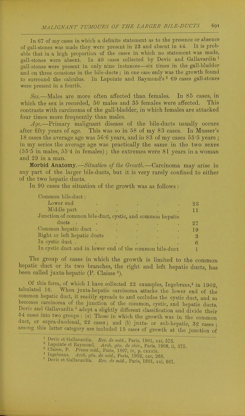 In 67 of my cases in which a definite statement as to the presence or absence of gall-stones was made they were present in 23 and absent in 44. It is prob- able that in a liigli proportion of the cases in which no statement was made, gall-stones were absent. In 40 cases collected by Devic and Gallavardini gall-stones were present in only nine instances—six times in the gall-bladder and on three occasions in the bile-ducts; in one case only was the growth found to surround the calculus. In Lapointe and Raymond's ^ 69 cases gall-stones were j)reseut in a fourth. Sex.—Males are more often affected than females. In 85 cases, in which the sex is recorded, 50 males and 35 females were affected. This contrasts with carcinoma of the gall-bladder, in which females are attacked four times more frequently than males. Age.—Primary malignant disease of the bile-ducts usually occurs after fifty years of age. This was so in 58 of my 83 cases. In Musser's 18 cases the average age was 566 years, and in 83 of my cases 55*5 years ; in my series the average age was practically the same in the two sexes (5 5'5 in males, 5 5'4 in females); the extremes were 81 years in a woman and 29 in a man. Morbid Anatomy.—Siiuaiion of the Growth.—Carcinoma may arise in any part of the larger bile-ducts, but it is very rarely confined to either of the two hepatic ducts. In 90 cases the situation of the growth was as follows : Common bile-duct: Lower end . . . . .23 Middle part . . . . .11 Junction of connnon bile-duct, cystic, and common hepatic ducts ...... 27 Common hepatic duct . . . . .19 Right or left hepatic ducts .... 3 In cystic duct ...... 6 In cystic duct and in lower end of the common bile-duct 1 The group of cases in which the growth is limited to the common hepatic duct or its two branches, the right and left hepatic ducts, has been called juxta-hepatic (P. Claisse ^). Of this form, of which I have collected 22 examples, Ingebrans,* in 1902, tabulated 16. When juxta-hepatic carcinoma attacks the lower end of the common hepatic duct, it readily spreads to and occludes the cystic duct, and so becomes carcinoma of the junction of the common, cystic, and hepatic ducts, Devic and Gallavardin adopt a slightly different classification and divide their 54 cases into two groups : {a) Those in which the growth was in the common duct, or supra-duodenal, 22 cases ; and (6) juxta- or sub-hepatic, 32 cases ; among this latter category are included 15 cases of growth at the junction of 1 Devic et Gallavardin. Rev. de mid., Paris, 1901, xxi, 575. Lapointe et Raymond. Arch. ghi. de chir., Paris, 1908, ii 375 •• Claisse, P. Presse med., Paris, 1897, iv, p. cxxxix. Ingebrans. Arch. gin. de mid., Paris, 1902, cxc, 268. ' Devic et Gallavardin. Rev. de mid., Paris, 1901, .\xi, 661.