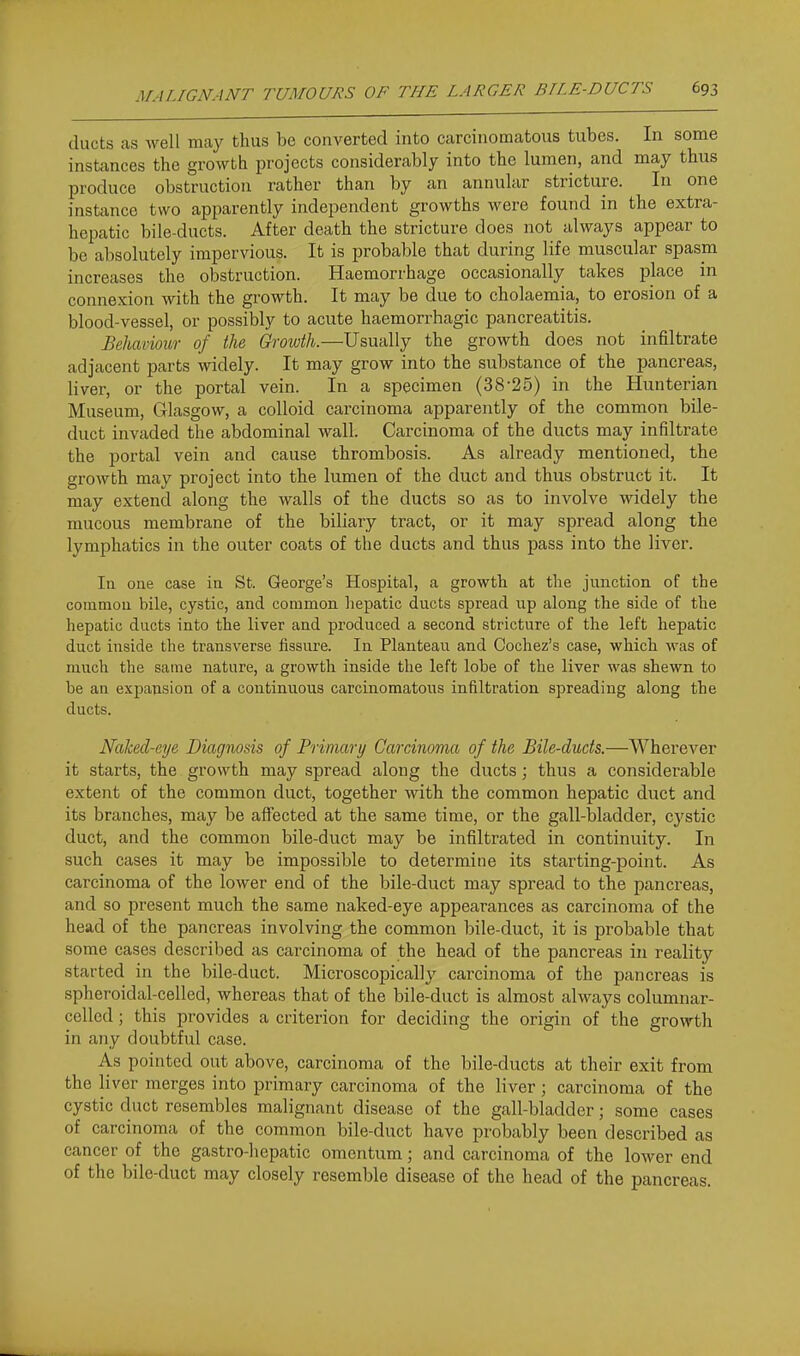 ducts as well may thus be converted into carcinomatous tubes. In some instances the growth projects considerably into the lumen, and may thus produce obstruction rather than by an annular stricture. In one instance two apparently independent growths were found in the extra- hepatic bile-ducts. After death the stricture does not always appear to be absolutely impervious. It is probable that during life muscular spasm increases the obstruction. Haemorrhage occasionally takes place in connexion with the growth. It may be due to cholaemia, to erosion of a blood-vessel, or possibly to acute haemorrhagic pancreatitis. Behaviour of the Growth.—Usually the growth does not infiltrate adjacent parts widely. It may grow into the substance of the pancreas, liver, or the portal vein. In a specimen (38-25) in the Hunterian Museum, Glasgow, a colloid carcinoma apparently of the common bile- duct invaded the abdominal wall. Carcinoma of the ducts may infiltrate the portal vein and cause thrombosis. As already mentioned, the growth may project into the lumen of the duct and thus obstruct it. It may extend along the walls of the ducts so as to involve widely the mucous membrane of the biliary tract, or it may spread along the lymphatics in the outer coats of the ducts and thus pass into the liver. Ill one case in St. George's Hospital, a growth at the junction of the coramou bile, cystic, and common hepatic ducts spread up along the side of the hepatic ducts into the liver and produced a second stricture of the left hepatic duct inside the transverse fissure. In Planteau and Cochez's case, which was of much the same nature, a growth inside the left lobe of the liver was shewn to be an expansion of a continuous carcinomatous infiltration spreading along the ducts. Naked-eye Diagnosis of Primary Carcinoma of the Bile-duds.—Wherever it starts, the growth may spread along the ducts; thus a considerable extent of the common duct, together with the common hepatic duct and its branches, may be affected at the same time, or the gall-bladder, cj'stic duct, and the common bile-duct may be infiltrated in continuity. In such cases it may be impossible to determine its starting-point. As carcinoma of the lower end of the bile-duct may spread to the pancreas, and so present much the same naked-eye appearances as carcinoma of the head of the pancreas involving the common bile-duct, it is probable that some cases described as carcinoma of the head of the pancreas in reality started in the bile-duct. Microscopically carcinoma of the pancreas is spheroidal-celled, whereas that of the bile-duct is almost always columnar- celled ; this provides a criterion for deciding the origin of the growth in any doubtful case. As pointed out above, carcinoma of the bile-ducts at their exit from the liver merges into primary carcinoma of the liver; carcinoma of the cystic duct resembles malignant disease of the gall-bladder; some cases of carcinoma of the common bile-duct have probably been described as cancer of the gastro-hepatic omentum; and carcinoma of the lower end of the bile-duct may closely resemble disease of the head of the pancreas.
