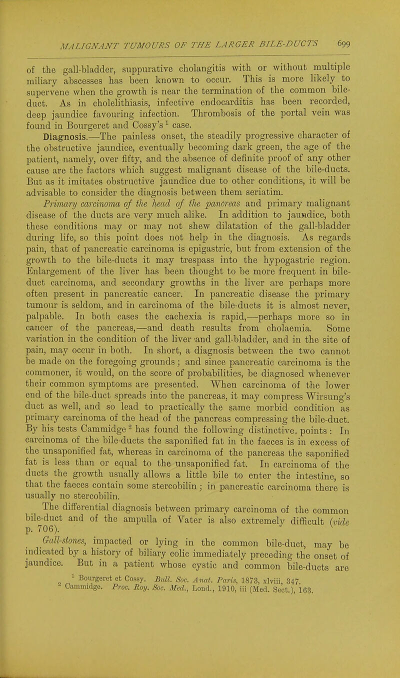 of the gall-bladder, suppurative cholangitis with or without multiple miliary abscesses has been known to occur. This is more likely to supervene when the growth is near the termination of the common bile- duct. As in cholelithiasis, infective endocarditis has been recorded, deep jaundice favouring infection. Thrombosis of the portal vein Avas found in Bourgeret and Cossy's ^ case. Diagnosis.—The painless onset, the steadily progressive character of the obstructive jaundice, eventually becoming dark green, the age of the patient, namely, over fifty, and the absence of definite proof of any other cause are the factors which suggest malignant disease of the bile-ducts. But as it imitates obstructive jaundice due to other conditions, it will be advisable to consider the diagnosis between them seriatim. Primary carcinoma of the head of the pancreas and primary malignant disease of the ducts are very much alike. In addition to jauadice, both these conditions may or may not shew dilatation of the gall-bladder during life, so this point does not help in the diagnosis. As regards pain, that of pancreatic carcinoma is epigastric, but from extension of the growth to the bile-ducts it may trespass into the hypogastric region. Enlargement of the liver has been thought to be more frequent in bile- duct carcinoma, and secondary growths in the liver are perhaps more often present in pancreatic cancer. In pancreatic disease the primary tumour is seldom, and in carcinoma of the bile-ducts it is almost never, palpable. In both cases the cachexia is rapid,—perhaps more so in cancer of the pancreas,—and death results from cholaemia. Some variation in the condition of the liver 'and gall-bladder, and in the site of pain, may occur in both. In short, a diagnosis between the two cannot be made on the foregoing grounds; and since pancreatic carcinoma is the commoner, it would, on the score of probabilities, be diagnosed whenever their common symptoms are presented. When carcinoma of the lower end of the bile-duct spreads into the pancreas, it may compress Wirsung's duct as well, and so lead to practically the same morbid condition as primary carcinoma of the head of the pancreas compressing the bile-duct. By his tests Cammidge ^ has found the following distinctive, points : In carcinoma of the bile-ducts the saponified fat in the faeces is in excess of the unsaponified fat, whereas in carcinoma of the pancreas the saponified fat is less than or equal to the unsaponified fat. In carcinoma of the ducts the growth usually allows a little bile to enter the intestine, so that the faeces contain some stercobilin; in pancreatic carcinoma there is usually no stercobilin. The differential diagnosis between primary carcinoma of the common bile-duct and of the ampulla of Vater is also extremely difficult (vide p. 706). ^ Gall-stones, impacted or lying in the common bile-duct, may be indicated by a history of biliary colic immediately preceding the onset of jaundice. But in a patient whose cystic and common bile-ducts arc 1 Bourgeret et Cossy. Bull. Soc. Anal. Paris, 1873, xlviii 347 Cammidge. Proc. Roy. Soc. Med., Loud., 1910, iii (Med. Sect.), 163.