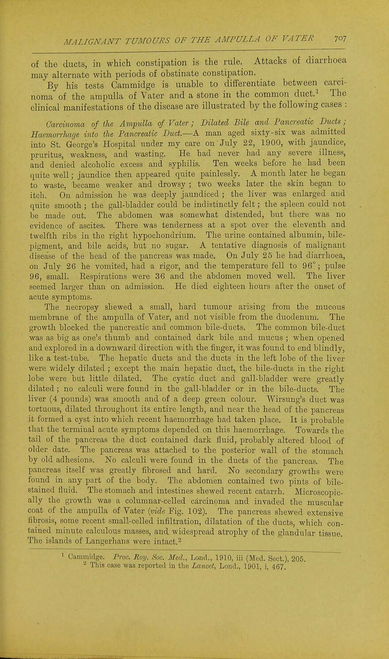 of the ducts, in which constipation is the rule. Attacks of diarrhoea may alternate with periods of obstinate constipation. By his tests Cammidge is unable to differentiate between carci- noma of the ampulla of Vater and a stone in the common duct.^ The clinical manifestations of the disease are illustrated by the following cases : Carcinoma of the Ampulla of Vater; Dilated Bile and Pancreatic Ducts; Haemorrhage into the Pancreatic Duct.—A man aged sixty-six was admitted into St. George's Hospital imder my care on July 22, 1900, with jaundice, pruritus, weakness, and wasting. He had never had any severe illness, and denied alcoholic excess and syphilis. Ten weeks before he had been quite well; jaundice then appeared quite painlessly. A month later he began to waste, became weaker and drowsy ; two weeks later the skin began to itch. Ou admission he was deeply jaundiced ; the liver was enlarged and quite smooth ; the gall-bladder could be indistinctly felt; the spleen could not be made out. The abdomen was somewhat distended, but there was no evidence of ascites. There was tenderness at a spot over the eleventh and twelfth ribs in the right hypochondrium. The urine contained albumin, bile- pigment, and bile acids, but no sugar. A tentative diagnosis of malignant disease of the head of the pancreas was made. On July 25 he had diarrhoea, on July 26 he vomited, had a rigor, and the temperature fell to 96°; pulse 96, small. Eespirations were 36 and the abdomen moved well. The liver seemed larger than on admission. He died eighteen hours after the onset of acute symptoms. The necropsy shewed a small, hard tumour arising from the mucous membrane of the ampulla of Vater, and not visible from the duodenum. The growth blocked the pancreatic and common bile-ducts. The common bile-duct was as big as one's thumb and contained dark bile and mucus ; when opened and explored in a downward direction with the finger, it was found to end blindly, like a test-tube. The hepatic ducts and the ducts in the left lobe of the liver were widely dilated ; except the main hepatic duct, the bile-ducts in the right lobe were bitt little dilated. The cystic duct and gall-bladder were greatly dilated; no calculi were found in the gall-bladder or in the bile-ducts. The liver (4 pounds) was smooth and of a deep green colour. Wirsung's duct was tortuous, dilated throughout its entire length, and near the head of the pancreas it formed a cyst into which recent haemorrhage had taken place. It is probable that the terminal acute symptoms depended on this haemorrhage. Towards the tail of the pancreas the duct contained dark fluid, probably altered blood of older date. The pancreas was attached to the posterior wall of the stomach by old adhesions. No calculi were found in the ducts of the pancreas. The pancreas itself was greatly fibrosed and hard. No secondary growths were found in any part of the body. The abdomen contained two pints of bile- stained fluid. The stomach and intestines shewed recent catarrh. Microscopic- ally the growth was a columnar-celled carcinoma and invaded the muscular coat of the ampulla of Vater {vide Fig. 102). The pancreas shewed extensive fibrosis, some recent small-celled infiltration, dilatation of the ducts, which con- tained minute calculous masses, and widespread atrophy of the glandular tissue. The islands of Langerhans were intact. ^ ' Cammidge. Proc. Roy. Sac. Med., Lond., 1910, iii (Med. Sect.), 205. 2 This case was reported in the Lancet, Lond., 1901, i, 467.