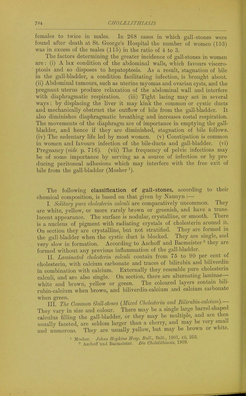 femcales to twice in males. In 268 cases iu which gall-stones were found after death at St. George's Hospital the number of women (153) was in excess of the males (115) in the ratio of 4 to 3. The factors determining the greater incidence of gall-stones in women are: (i) A lax condition of the abdominal walls, which favours viscero- ptosis and so disposes to hepatoptosis. As a result, stagnation of bile in the gall-bladder, a condition facilitating infection, is brought about, (ii) Abdominal tumours, such as uterine myomas and ovarian cysts, and the pregnant uterus produce relaxation of the abdominal wall and interfere with diaphragmatic respiration. (iii) Tight lacing may act in several Avays: by displacing the liver it may kink the common or cystic ducts and mechanically obstruct the outflow of bile from the gall-bladder. It also diminishes diaphragmatic breathing and increases costal respiration. The movements of the diaphragm are of importance in emptying the gall- bladder, and hence if they are diminished, stagnation of bile follows, (iv) The sedentary life led by most women, (v) Constipation is common in women and favours infection of the bile-ducts and gall-bladder, (vi) Pregnancy p. 716). (vii) The frequency of pelvic infections may be of some importance by serving as a source of infection or by pro- ducing peritoneal adhesions which may interfere with the free exit of bile from the gall-bladder (Mosher ^). The following elassifieation of gall-stones, according to their chemical composition, is based on that given by Naunyn:— I. Solitary pure cJwlesterin calculi are comparatively uncommon. They are white, yellow, or more rarely brown or greenish, and have a trans- lucent appearance. The surface is nodular, crystalline, or smooth. There is a nucleus of pigment with radiating crystals of cholesterin around it. On section they are crystalline, but not stratified. They are formed in the gall-bladder when the cystic duct is blocked. They are single, and very slow in formation. According to Aschoff and Bacmeister ^ they are formed without any previous inflammation of the gall-bladder. II. Laminated cJwlesterin calculi contain from 75 to 90 per cent of cholesterin, with calcium carbonate and traces of bilirubin and biliverdin in combination with calcium. Externally they resemble pure cholesterin calculi, and are also single. On section, there are alternating laminae- white and brown, yellow or green. The coloured layers coutani bili- rubin-calcium when brown, and biliverdin-calcium and calcium carbonate when green. . III. The Common Gall-stones (Mixed CJwlesterin and Bilmibin-calcum).— They vary in size and colour. There may be a single large barrel-shaped calculus filling the gall-bladder, or they may be multiple, and are then usually faceted, are seldom larger than a cherry, and may be very small and numerous. They are usually yellow, but may be brown or white. 1 Mosher. Johns Hopkins IIosp. Bull., Bait., 1901, xii, 253. 2 Aschott' uiKl Bacmeister. Die Cholelithiasis, 1909.