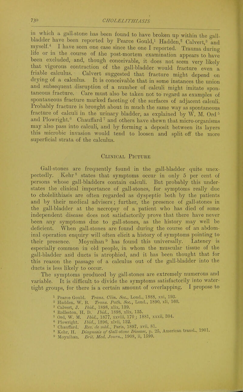 111 which a gall-stone has been found to have broken up within the gall- bladder have been repoi-ted by Pearce Gould.i Hadden.^ Calvert, and myself.' I have seen one case since the one I reported. Trauma during life or in the course of .the post-mortem examination appears to have been excluded, and, though conceivable, it does not seem very likely that vigorous contraction of the gall-bladder would fracture even a friable calculus. Calvert suggested that fracture might depend on drying of a calculus. It is conceivable that in some instances the union and subsequent disruption of a number of calculi might imitate spon- taneous fracture. Care must also be taken not to regard as examples of spontaneous fracture marked faceting of the surfaces of adjacent calculi. Probably fracture is brought about in much the same way as spontaneous fracture of calculi in the urinary bladder, as explained by W. M. Ord^ and PI ovvright.'' Chauffard and others have shcAvn that micro-organisms may also pass into calculi, and by forming a deposit between its layers this microbic invasion would tend to loosen and split off the more superficial strata of the calculus. Clinical Picture Gall-stones are frequently found in the gall-bladder quite unex- pectedly. Kehr** states that symptoms occur in only 5 per cent of persons whose gall-bladders contain calculi. But probably this under- states the clinical importance of gall-stones, for symptoms really due to cholelithiasis are often regarded as dyspeptic both by the patients and by their medical advisers; further, the presence of gall-stones in the gall-bladder at the necropsy of a patient who has died of som6 independent disease does not satisfactorily prove that there have never been any symptoms due to gall-stones, as the history may well be deficient. When gall-stones are found during the course of an abdom- inal operation enquiry will often elicit a history of symptoms pointing to their presence. Moynihan ^ has found this universally. Latency is especially common in old people, in whom the muscular tissue of the gall-bladder and ducts is atrophied, and it has been thought that for this reason the passage of a calculus out of the gall-bladder into the ducts is less likely to occur. The symptoms produced by gall-stones are extremely numerous and variable. It is diflicult to divide the symptoms satisfactorily into Avater- tight groups, for there is a certain amount of overlapping. I propose to 1 Pearue Gould. Trans. Clin. Soc, Lond., 1888, xxi, 193. 2 Hadden. W. B. Trans. Path. Soc, Lond., 1890, xli, 160. 3 Calvert, J. Ibid., 1898, xlix, 139. Rolleston, H. D. Ibid., 1898, xlix, 135. ' Ord, W. M. Ibid., 1877, xxviii, 170 ; 1881, xxxii, 304. « Plowri-lit. Ibid., 1896, xlvii, 132. Cliauirard. Ri;v. demiid., Paris, 1897, xvil, 81. » Kchr, H. Diagnosis of Oall-sionc Disease, p. 25, American traiisl.. 1001.  Moynihan. Drit. Med. Journ., 1908, ii, 1599.