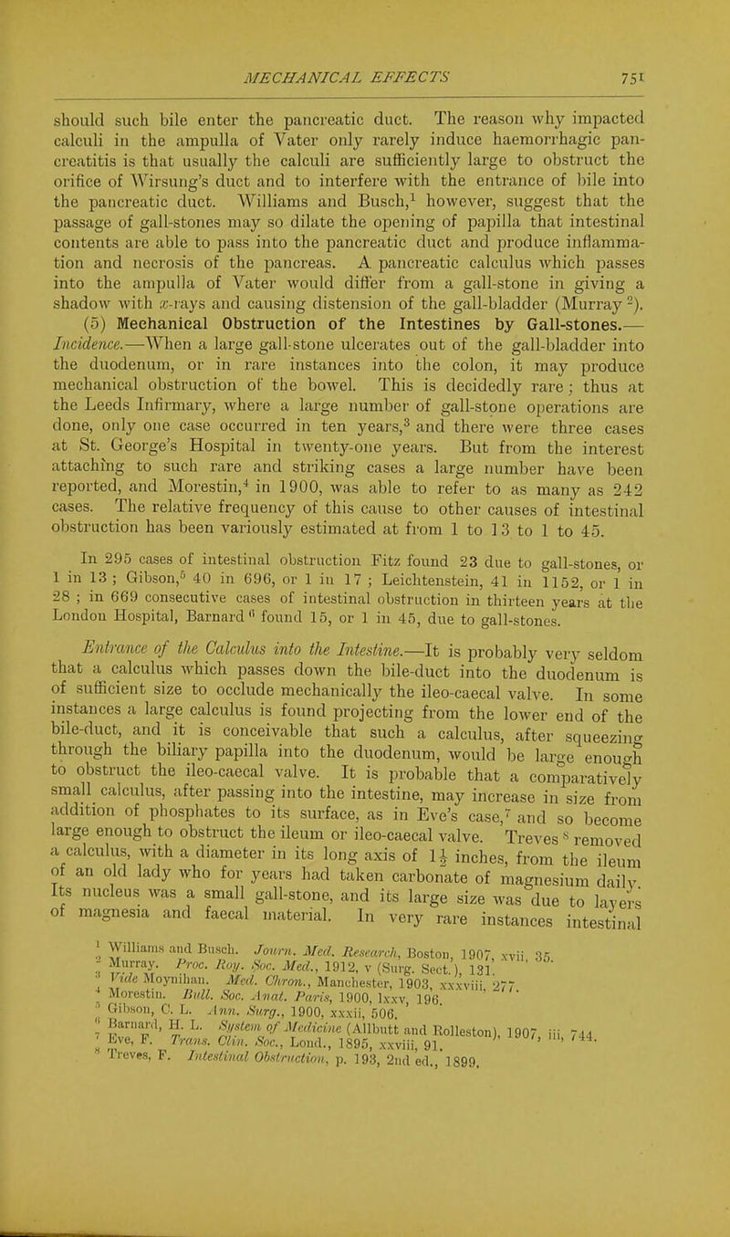 should such bile enter the pancreatic duct. The reason why impacted calculi in the ampulla of Vater only rarely induce haeraorrhagic pan- creatitis is that usually the calculi are sufficiently large to obstruct the orifice of Wirsung's duct and to interfere with the entrance of bile into the pancreatic duct. Williams and Busch,^ however, suggest that the passage of gall-stones may so dilate the opening of papilla that intestinal contents are able to pass into the pancreatic duct and produce inflamma- tion and necrosis of the pancreas. A pancreatic calculus which passes into the ampulla of Vater would difl'er from a gall-stone in giving a shadow with .r-iays and causing distension of the gall-bladder (Murray -). (5) Mechanical Obstruction of the Intestines by Gall-stones.^— Incidence.—When a large gall stone ulcerates out of the gall-bladder into the duodenum, or in rare instances into the colon, it may produce mechanical obstruction of the bowel. This is decidedly rare ; thus at the Leeds Infirmary, where a large number of gall-stone operations are done, only one case occurred in ten years,^ and there were three cases at St. George's Hospital in twenty-one years. But from the interest attaching to such rare and striking cases a large number have been reported, and Morestin,'* in 1900, was able to refer to as many as 242 cases. The relative frequency of this cause to other causes of intestinal obstruction has been variously estimated at from 1 to 13 to 1 to 45. In 295 cases of intestinal obstruction Fitz found 23 due to gall-stones or 1 in 13 ; Gibson,^ 40 in 696, or 1 in 17 ; Leichtenstein, 41 in 1152, or 1 in 28 ; in 669 consecutive cases of intestinal obstruction in thirteen years at the London Hospital, Barnard found 15, or 1 in 45, due to gall-stones. Entrance of the Calculus into the Intestine.—It is probably very seldom that a calculus which passes down the bile-duct into the duodenum is of sufficient size to occlude mechanically the ileo-caecal valve. In some instances a large calculus is found projecting from the lower end of the bile-duct, and it is conceivable that such a calculus, after squeezing through the biliary papilla into the duodenum, would be large enou^^h to obstruct the ileo-caecal valve. It is probable that a comparatively small calculus, after passing into the intestine, may increase in size from addition of phosphates to its surface, as in Eve's case,^ and so become large enough to obstruct the ileum or ileo-caecal valve. Treves« removed a calculus, with a diameter in its long axis of U inches, from the ileum of an old lady who for years had taken carbonate of magnesium daily Its nucleus was a small gall-stone, and its large size was due to lavers of magnesia and faecal material. In very rare instances intestinal ' Williams and Buscli. Joum. Med. Research, Boston, 1907 xvii - Murray. Proc. Roy. ,Soc. Med., 1912, v (Surg. Sect. ), 131. Vide Moyuihan. Med. Chron., Manchester, 1903, xx.xviii 277 More.stiii. Bull. Soc. Anal. Paris, ISiQQ, \xxv 196 ' Gibson, C. L. Ann. Surg., 1900, x.vxii, .fjOG. ' Barnanl, H. L. S„slevi of Medicine (Allbutt and Rolleston) 1907 iii Td4 Eve, F. Tram. Clin. Sac., Lond., 1895, xxviii, 91. ' ' Treves, F. Intestinal Obstruction, p. 193, 2nd ed., 1899. li 7 X 'I'..