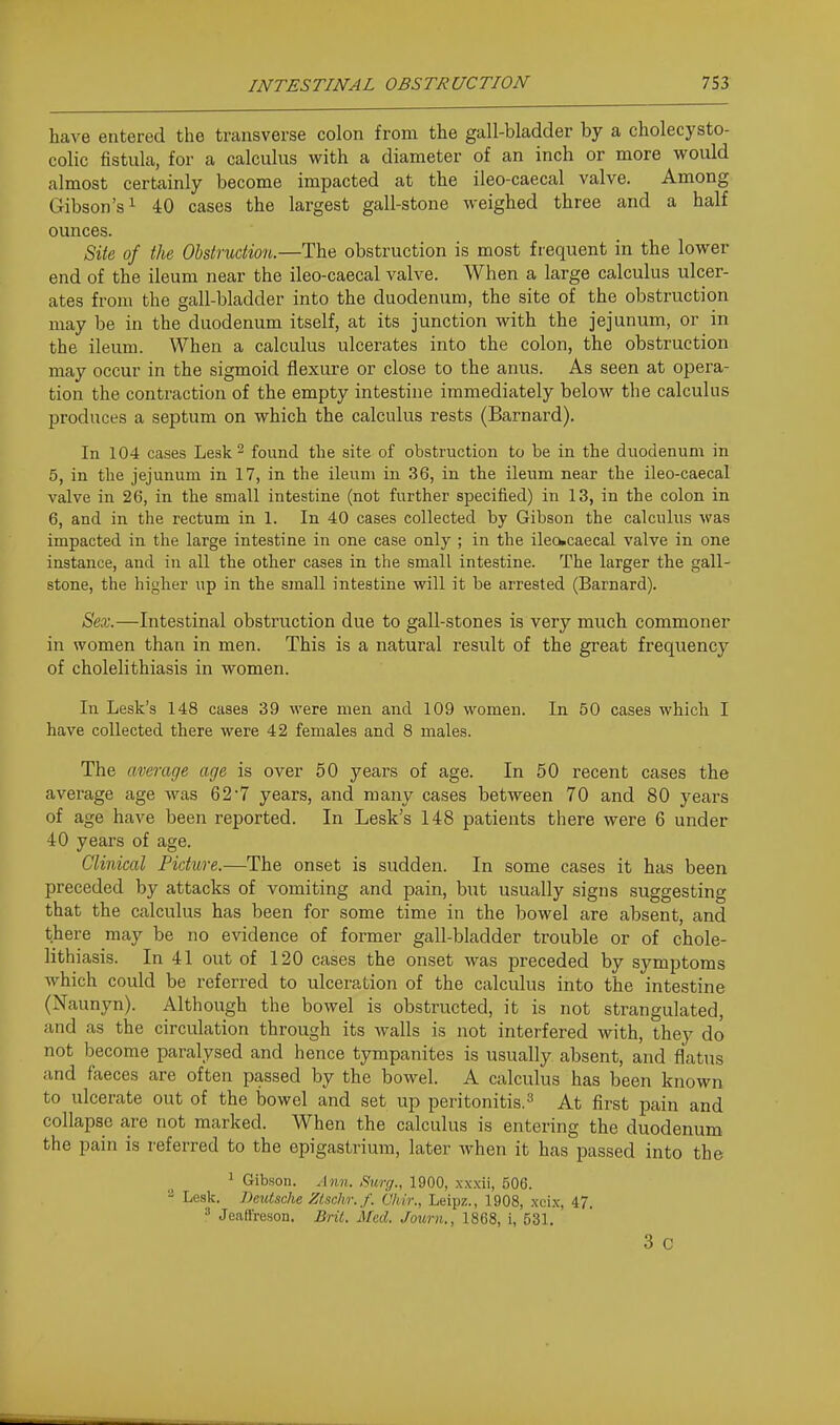 have entered the transverse colon from the gall-bladder by a cholecysto- colic fistula, for a calculus with a diameter of an inch or more would almost certainly become impacted at the ileo-caecal valve. Among Gibson's 1 40 cases the largest gall-stone weighed three and a half ounces. Bite of tlie Obstruction.—The obstruction is most frequent in the lower end of the ileum near the ileo-caecal valve. When a large calculus ulcer- ates from the gall-bladder into the duodenum, the site of the obstruction may be in the duodenum itself, at its junction with the jejunum, or in the ileum. When a calculus ulcerates into the colon, the obstruction may occur in the sigmoid flexure or close to the anus. As seen at opera- tion the contraction of the empty intestine immediately below the calculus produces a septum on which the calculus rests (Barnard). In 104 cases Lesk^ found the site of obstruction to be in the duodenum in 5, in the jejunum in 17, in the ileum in 36, in the ileum near the ileo-caecal valve in 26, in the small intestine (not further specified) in 13, in the colon in 6, and in the rectum in 1. In 40 cases collected by Gibson the calculus was impacted in the large intestine in one case only ; in the ilea»caecal valve in one instance, and in all the other cases in the small intestine. The larger the gall- stone, the higher up in the small intestine will it be arrested (Barnard). Sex.—Intestinal obstruction due to gall-stones is very much commoner in women than in men. This is a natural result of the great frequency of cholelithiasis in women. In Lesk's 148 cases 39 were men and 109 women. In 50 cases which I have collected there were 42 females and 8 males. The average age is over 50 years of age. In 50 recent cases the average age was 62'7 years, and many cases between 70 and 80 years of age have been reported. In Lesk's 148 patients there were 6 under 40 years of age. Clinical Picture.—The onset is sudden. In some cases it has been preceded by attacks of vomiting and pain, but usually signs suggesting that the calculus has been for some time in the bowel are absent, and there may be no evidence of former gall-bladder trouble or of chole- lithiasis. In 41 out of 120 cases the onset was preceded by symptoms Avhich could be referred to ulceration of the calculus into the intestine (Naunyn). Although the bowel is obstructed, it is not strangulated, and as the circulation through its walls is not interfered with, they do not become paralysed and hence tympanites is usually absent, and flatus and faeces are often passed by the bowel. A calculus has been known to ulcerate out of the bowel and set up peritonitis.^ At first pain and collapse are not marked. When the calculus is entering the duodenum the pain is referred to the epigastrium, later when it has passed into the 1 Gibson. Atm. Sicrg., 1900, xxxii, 506. - Lesk. Beutsche Ztschr.f. Chir., Leipz., 1908, xcix, 47. ' JealiVeson. Bril. Med. Journ., 1868, i, 531. 3 c