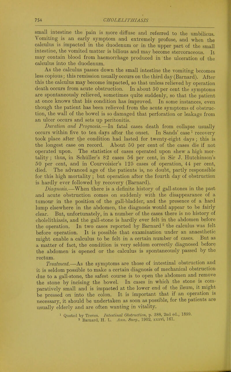 small intestine the pain is more diffuse and referred to the umbilicus. Vomiting is an early symptom and extremely profuse, and when the calculus is impacted in the duodenum or in the upper part of the small intestine, the vomited matter is bilious and may become stercoraceous. It may contain blood from haemorrhage produced in the ulceration of the calculus into the duodenum. As the calculus passes down the small intestine the vomiting becomes less copious; this remission usually occurs on the third day (Barnard). After this the calculus may become impacted, so that unless relieved by operation death occurs from acute obstruction. In about 50 per cent the symptoms are spontaneously relieved, sometimes quite suddenly, so that the patient at once knows that his condition has improved. In some instances, even though the patient has been relieved from the acute symptoms of obstruc- tion, the wall of the bowel is so damaged that perforation or leakage from an ulcer occurs and sets up peritonitis. Duration and Prognosis.—In fatal cases death from collapse usually occurs within five to ten days after the onset. In Sands' case ^ recovery took place after the condition had lasted for twenty-eight days; this is the longest case on record. About 50 per cent of the cases die if not operated upon. The statistics of cases operated upon shew a high mor- tality; thus, in Schiiller's 82 cases 56 per cent, in Sir J. Hutchinson's 50 per cent, and in Courvoisier's 125 cases of operation, 44 per cent, died. The advanced age of the patients is, no doubt, partly responsible for this high mortality; but operation after the fourth day of obstruction is hardly ever followed by recovery (Barnard). Diagnosis.—When there is a definite history of gall-stones in the past and acute obstruction comes on suddenly with the disappearance of a tumour in the position of the gall-bladder, and the presence of a hard lump elsewhere in the abdomen, the diagnosis would appear to be fairly clear. But, unfortunately, in a number of the cases there is no history of cholelithiasis, and the gall-stone is hardly ever felt in the abdomen before the operation. In two cases reported by Barnard ^ the calculus was felt before operation. It is possible that examination under an anaesthetic might enable a calculus to be felt in a certain number of cases. But as a matter of fact, the condition is very seldom correctly diagnosed before the abdomen is opened or the calculus is spontaneously passed by the rectum. Treatment.—As the symptoms are those of intestinal obstruction and it is seldom possible to make a certain diagnosis of mechanical obstruction due to a gall-stone, the safest course is to open the abdomen and remove the stone by incising the bowel. In cases in which the stone is com- paratively small and is impacted at the lower end of the ileum, it might be pressed on into the colon. It is important that if an operation is necessary, it should be undertaken as soon as possible, for the patients are usually elderly and are often wanting in vitality. 1 Quoted by Treves. Intestinal Obstruction, p. 388, 2nd ed., 1899. 2 Barnard, H. L. Ann. Surg., 1902, xxxvi, 161.