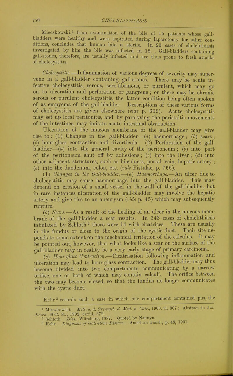 Mieczkowski/ from examination of the bile of 15 patients whose gall- bladders were healthy and were aspirated during laparotomy for other con- ditions, concludes that human bile is sterile. In 23 cases of cholelithiasis investigated by him the bile was infected in 18. . Gall-bladders containing gall-stones, therefore, are usually infected and are thus prone to fresh attacks of cholecystitis. Choleci/stiiis.—Inflammation of various degrees of severity may super- vene in a gall-bladder containing gall-stones. There may be acute in- fective cholecystitis, serous, sero-fibrinous, or purulent, which may go on to ulceration and perforation or gangrene; or there may be chronic serous or purulent cholecystitis, the latter condition being often spoken of as empyema of the gall-bladder. Descriptions of these various forms of cholecystitis are given elsewhere (vide p. 609). Acute cholecystitis may set up local peritonitis, and by paralysing the peristaltic movements of the intestines, may imitate acute intestinal obstruction. Ulceration of the mucous membrane of the gall-bladder may give rise to: (1) Changes in the gall-bladder—(a) haemorrhage; (h) scars; (c) hour-glass contraction and diverticula. (2) Perforation of the gall- bladder—(a) into the general cavity of the peritoneum; (b) into part of the peritoneum shut off by adhesions; (c) into the liver; (d) into other adjacent structures, such as bile-ducts, portal vein, hepatic artery; (e) into the duodenum, colon, etc. (vide Fistulae, p. 766). (1) Changes in the Gall-hladder.—(a) Haemorrhage.—An ulcer due to cholecystitis may cause haemorrhage into the gall-bladder. This may depend on erosion of a small vessel in the wall of the gall-bladder, but in rare instances ulceration of the gall-bladder may involve the hepatic artery and give rise to an anemysm {vide p. 45) which may subsequently rupture. (J) Scars.—As a result of the healing of an ulcer in the mucous mem- brane of the gall-bladder a scar results. In 343 cases of cholelithiasis tabulated by Schloth^ there were 14 with cicatrices. These are usually in the fundus or close to the origin of the cystic duct. Their site de- pends to some extent on the mechanical irritation of the calculus. It may be pointed out, however, that what looks like a scar on the surface of the gall-bladder may in reality be a very early stage of primary carcinoma. (c) Hour-glass Contraction.—Cicatrisation following inflammation and ulceration may lead to hour-glass contraction. The gall-bladder may thus become divided into two compartments communicating by a narrow orifice, one or both of which may contain calculi. The orifice between the two may become closed, so that the fundus no longer communicates with the cystic duct. Kehr^ records such a case in which one compartment contained pus, the 1 Mieczkowski. iMitt. a. d. Grenzgeb. d. Med. u. C/iir., 1900, vi, 307 ; Abstract in Am. Journ. Med. Sc., 1902, cxxiii, 372. 2 Schloth. Diss., Wiirzburg, 1887. Quoted by Nauuyn. 3 Kehr. Diagnosis of Oall-stone Disease. American trausl., p. 48, 1901.