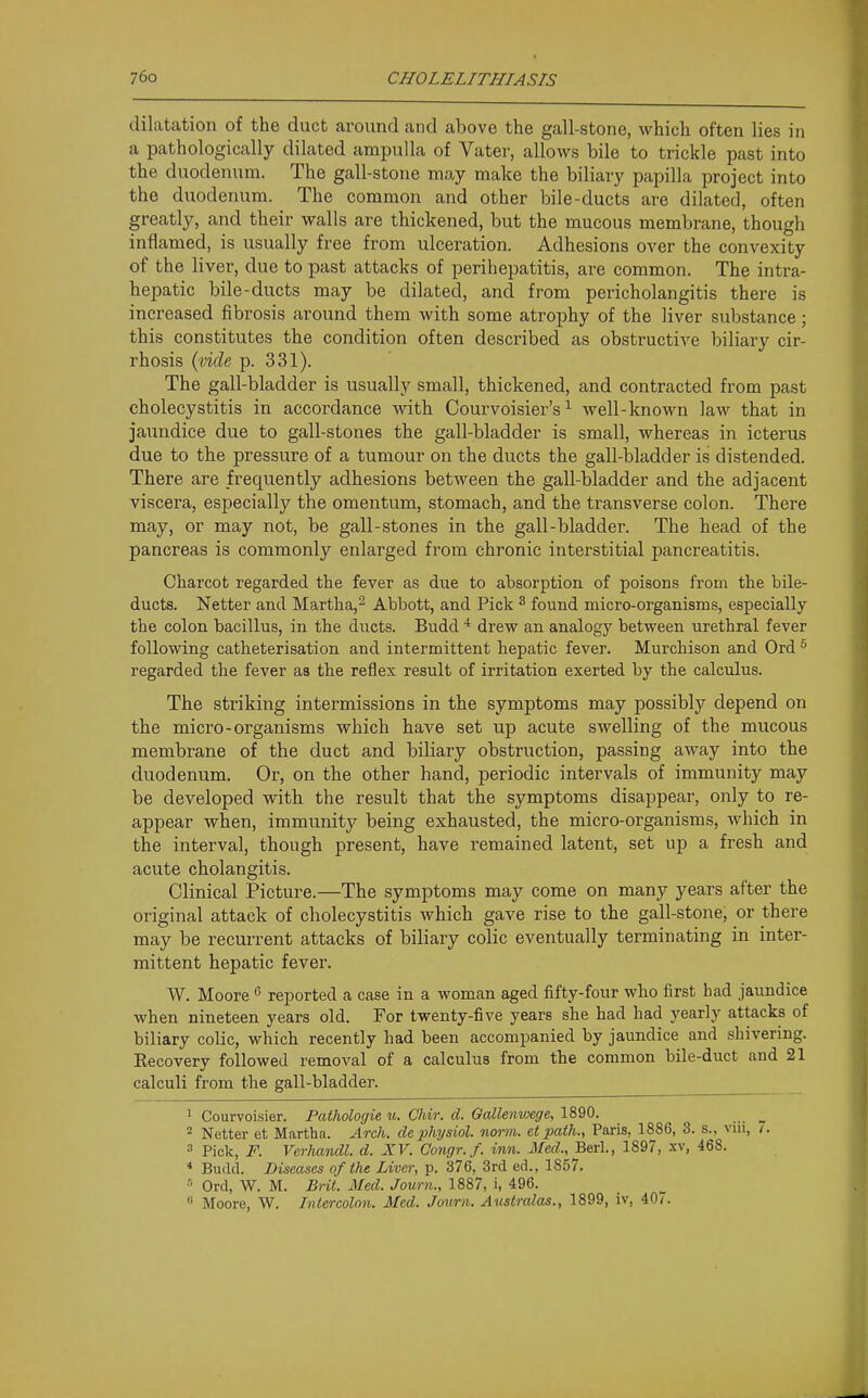 dilatation of the duct around and above the gall-stone, which often lies in a pathologically dilated ampulla of Vatei-, allows bile to trickle past into the duodenum. The gall-stone may make the biliary papilla project into the duodenum. The common and other bile-ducts are dilated, often greatly, and their walls are thickened, but the mucous membrane, though inflamed, is usually free from ulceration. Adhesions over the convexity of the liver, due to past attacks of perihepatitis, are common. The intra- hepatic bile-ducts may be dilated, and from pericholangitis there is increased fibrosis around them with some atrophy of the liver substance; this constitutes the condition often described as obstructive biliary cir- rhosis {vide p. 331). The gall-bladder is usually small, thickened, and contracted from past cholecystitis in accordance with Courvoisier's ^ well-known law that in jaundice due to gall-stones the gall-bladder is small, whereas in icterus due to the pressure of a tumour on the ducts the gall-bladder is distended. There are frequently adhesions between the gall-bladder and the adjacent viscera, especially the omentum, stomach, and the transverse colon. There may, or may not, be gall-stones in the gall-bladder. The head of the pancreas is commonly enlarged from chronic interstitial pancreatitis. Charcot regarded the fever as due to absorption of poisons from the bile- ducts. Netter and Martha,'^ Abbott, and Pick ^ found micro-organisms, especially the colon bacillus, in the ducts. Budd * drew an analogy between urethral fever following catheterisation and intermittent hepatic fever. Murchison and Ord ^ regarded the fever as the reflex result of irritation exerted by the calculus. The striking intermissions in the symptoms may possibly depend on the micro-organisms which have set up acute swelling of the mucous membrane of the duct and biliary obstruction, passing away into the duodenum. Or, on the other hand, periodic intervals of immunity may be developed with the result that the symptoms disappear, only to re- appear when, immunity being exhausted, the micro-organisms, which in the interval, though present, have remained latent, set up a fresh and acute cholangitis. Clinical Picture.—The symptoms may come on many years after the original attack of cholecystitis which gave rise to the gall-stone, or there may be recurrent attacks of biliary colic eventually terminating in inter- mittent hepatic fever. W. Moore  reported a case in a woman aged fifty-four who first had jaundice when nineteen years old. For twenty-five years she had had yearly attacks of biliary colic, which recently had been accompanied by jaundice and shivering. Eecovery followed removal of a calculus from the common bile-duct and 21 calculi from the gall-bladder. 1 Courvoisier. Pathologie u. Chir. d. Gcdlenwege, 1890. _ 2 Netter et Martha. Arch, dephysiol. norm,, et path., Paris, 1886, 3. s., vui, 3 Pick, F. Verhandl. d. XV. Gongr.f. inn. Med., Berl., 1897, xv, 468. * Budd. Diseases of the Liver, p. 376, 3rd ed.. 1857. Ord, W. M. Brit. Med. Journ., 1887, i, 496.  Moore, W. Intercolon. Med. Jmmi. Aicstralas., 1899, iv, 40.