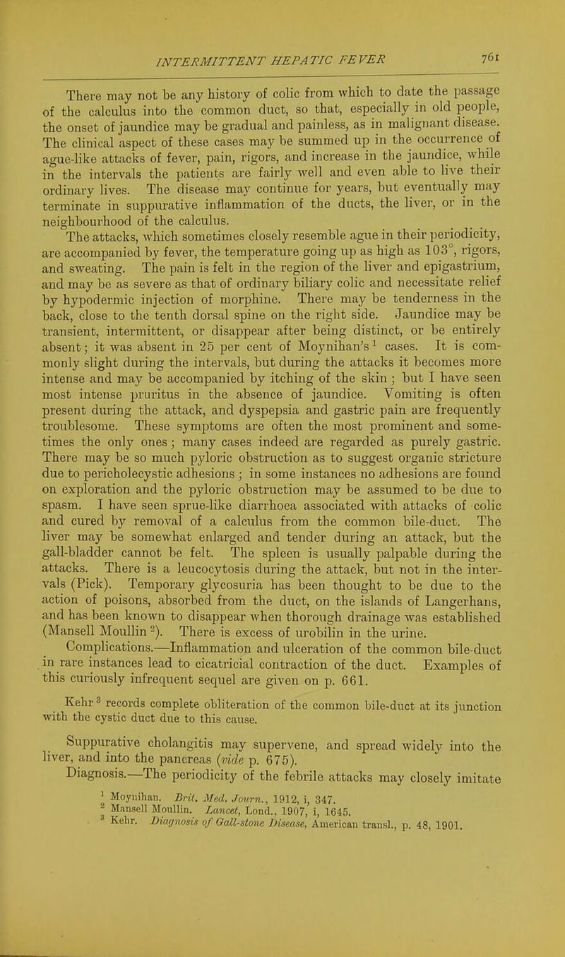 There may not be any history of colic from which to date the passage of the calculus into the common duct, so that, especially in old people, the onset of jaundice may be gradual and painless, as in malignant disease. The clinical aspect of these cases may be summed up in the occurrence of ague-like attacks of fever, pain, rigors, and increase in the jaundice, while in the intervals the patients are fairly well and even able to live their ordinary lives. The disease may continue for years, but eventually may terminate in suppurative inflammation of the ducts, the liver, or in the neighbourhood of the calculus. The attacks, which sometimes closely resemble ague in their periodicity, are accompanied by fever, the temperature going up as high as 103°, rigors, and sweating. The pain is felt in the region of the liver and epigastrium, and may be as severe as that of ordinary biliary colic and necessitate relief by hypodermic injection of morphine. There may be tenderness in the back, close to the tenth dorsal spine on the right side. Jaundice may be transient, intermittent, or disappear after being distinct, or be entirely absent; it was absent in 2-5 per cent of Moynihan's^ cases. It is com- monly slight during the intervals, but during the attacks it becomes more intense and may be accompanied by itching of the skin ; but I have seen most intense pruritus in the absence of jaundice. Vomiting is often present during the attack, and dyspepsia and gastric pain are frequently troiiblesome. These symptoms are often the most prominent and some- times the only ones; many cases indeed are regarded as purely gastric. There may be so much pyloric obstruction as to suggest organic stricture due to pericholecystic adhesions ; in some instances no adhesions are found on exploration and the pyloric obstruction may be assumed to be due to spasm. I have seen sprue-like diarrhoea associated with attacks of colic and cured by removal of a calculus from the common bile-duct. The liver may be somewhat enlarged and tender during an attack, but the gall-bladder cannot be felt. The spleen is usually palpable during the attacks. There is a leucocytosis during the attack, but not in the inter- vals (Pick). Temporary glycosuria has been thought to be due to the action of poisons, absorbed from the duct, on the islands of Langerhans, and has been known to disappear when thorough drainage was established (Mansell Moullin 2). There is excess of urobilin in the urine. Complications.—Inflammation and ulceration of the common bile-duct in rare instances lead to cicatricial contraction of the duct. Exami^les of this curiously infrequent sequel are given on p. 661. KehrS records complete obliteration of the common bile-duct at its junction with the cystic duct due to this cause. Suppurative cholangitis may supervene, and spread widely into the liver, and into the pancreas {vide p. 675). Diagnosis.—The periodicity of the febrile attacks may closely imitate ' Moynihan. Brit. Med. Journ., 1912, i, 347. ^ Mansell Moiillin. Lancet, Lond., 1907, i, 1645. Kehr. Diagnosis of Oall-stone Disease, American trausl., p. 48, 1901.