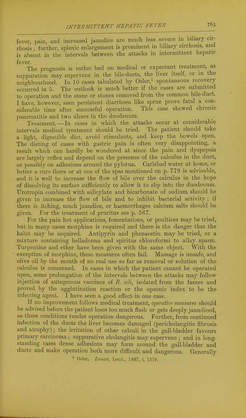 fever, pain, and increased jaundice are much less severe in biliary cir- rhosis ; further, splenic enlargement is prominent in biliary cirrhosis, and is absent in the intervals between the attacks in intermittent hepatic fever. The prognosis is rather bad on medical or expectant treatment, as suppuration may supervene in the bile-ducts, the liver itself, or in the neighbourhood. In 10 cases tabulated by Osler.^ spontaneous recovery occurred in 5. The outlook is much better if the cases are submitted to operation and the stone or stones removed from the common bile-duct. I have, however, seen persistent diarrhoea like sprue prove fatal a con- siderable time after successful operation. This case shewed chronic pancreatitis and two ulcers in the duodenum. Treatment.—In cases in which the attacks occur at considerable intervals medical treatment should be tried. The patient should take a light, digestible diet, avoid stimulants, and keep the bowels open. The dieting of cases with gastric pain is often very disappointing, a result which can hardly be wondered at since the pain and dyspepsia are largely reflex and depend on the presence of the calculus in the duct^ or possibly on adhesions around the pylorus. Carlsbad water at home, or better a cure there or at one of the spas mentioned on p. 779 is advisable, and it is well to increase the'flow of bile over the calculus in the hope of dissolving its surface sufficiently to allow it to sHp into the duodenum. Urotropin combined with salicylate and bicarbonate of sodium should be given to increase the flow of bile and to inhibit bacterial activity ; if there is itching, much jaundice, or haemorrhages calcium salts should be given. For the treatment of pruritus see p. 567. For the pain hot applications, fomentations, or poultices may be tried, but in many cases morphine is required and there is the danger that the habit may be acquired. Antipyrin and phenacetin may be tried, or a mixture containing belladonna and spiritus chloroformi to allay spasm. Turpentine and ether have been given with the same object. With the • exception of morphine, these measures often fail. Massage is unsafe, and olive oil by the mouth of no real use so far as removal or solution of the calculus is concerned. In cases in which the patient cannot be operated upon, some prolongation of the intervals between the attacks may follow- in jecti on of autogenous vaccines of B. coli, isolated from the faeces and proved by the agglutination reaction or the opsonic index to be the infecting agent. I have seen a good effect in one case. If no improvement follows medical treatment, operative measures should be advised before the patient loses too much flesh or gets deeply jaundiced, as these conditions render operation dangerous. Further, from continued infection of the ducts the liver becomes damaged (pericholangitic fibrosis and atrophy); the irritation of other calculi in the gall-bladder favours primary carcinoma ; suppurative cholangitis may supervene ; and in long- standing cases dense adhesions may form around the gall-bladder and ducts and make operation both more difficult and dangerous. Generally ' Osier. Lancet, Loud., 1897, i, 1319.