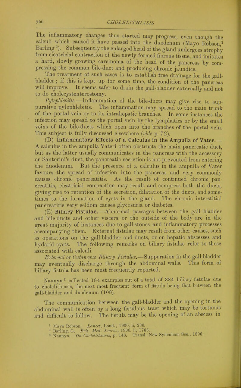 The inflammatory changes thus started may progress, even though the calculi which caused it have passed into the duodenum (Mayo Kobson ^ Barling -). Subsequently the enlarged head of the gland undergoes atrophy from cicatricial contraction of the newly formed fibrous tissue, and imitates a hard, slowly growing carcinoma of the head of the pancreas by com- pressing the common bile-duct and producing chronic jaundice. The treatment of such cases is to establish free drainage for the gall- bladder ; if this is kept up for some time, the condition of the pancreas will improve. It seems safer to drain the gall-bladder externally and not to do cholecystenterostomy. Pylephlebitis.—Inflammation of the bile-ducts may give rise to sup- purative pylephlebitis. The inflammation may spread to the main trunk of the portal vein or to its intrahepatic branches. In some instances the infection may spread to the portal vein by the lymphatics or by the small veins of the bile-ducts which open into the branches of the portal vein. This subject is fully discussed elsewhere {vide p. 72). (D) Inflammatory EfTeets of a Calculus in the Ampulla of Vater.— A calculus in the ampulla Vateri often obstructs the main pancreatic duct, but as the latter usually communicates in the pancreas with the accessory or Santorini's duct, the pancreatic secretion is not prevented from entering the duodenum. But the presence of a calculus in the ampulla of Vater favours the spread of infection into the pancreas and very commonly causes chronic pancreatitis. As the result of continued chronic pan- creatitis, cicatricial contraction may result and compress both the ducts, giving rise to retention of the secretion, dilatation of the ducts, and some- times to the formation of cysts in the gland. The chronic interstitial pancreatitis very seldom causes glycosuria or diabetes. (E) Biliary Fistulae.—Abnormal passages between the gall-bladder ^ind bile-ducts and other viscera or the outside of the body are in the great majority of instances due to gall-stones and inflammatoiy processes accompanying them. External fistulae may result from other causes, such as operations on the gall-bladder and ducts, or on hepatic abscesses and hydatid cysts. The following remarks on biliary fistulae refer to those associated with calculi. External or Cutaneous Biliary Fistulae.—Suppuration in the gall-bladder may eventually discharge through the abdominal walls. This form of biliary fistula has been most frequently reported. Naimyn^ collected 184 examples out of a total of 384 biliary fistulae due to cholelithiasis, the next most frequent form of fistula being that between the gall-bladder and duodenum (108). The communication between the gall-bladder and the opening in the abdominal wall is often by a long fistulous tract which may be tortuous and difficult to follow. The fistula may be the opening of an abscess in ' Mayo Robsoii. Lancet, Loud., 1900, ii, 236. 2 Barliug, G. Brit. Med. Journ., 1900. ii, 1766. 3 Naunyn. On Cholelithiasis, p. 143. Transl. New Sydenham Soc, 1896.