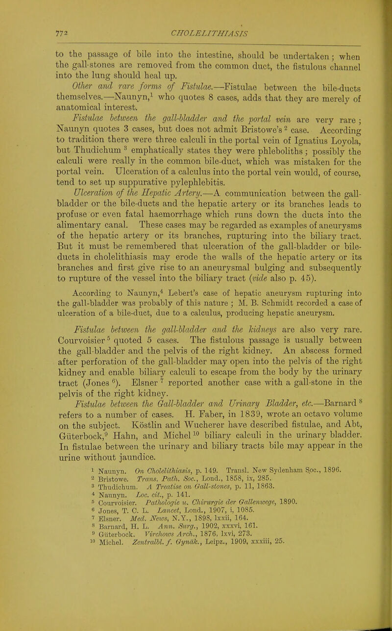 to the passage of bile into the intestine, should be undertaken; when the gall-stones are removed from the common duct, the fistulous channel into the lung should heal up. Otlm- and rare forms of Fistulae.—Fistulae between the bile-ducts themselves.—Naunyn,^ who quotes 8 cases, adds that they are merely of anatomical interest. Fistulae between the gall-bladder and the portal vein are very rare ; Naunyn quotes 3 cases, but does not admit Bristowe's ^ case. According to tradition there were three calculi in the portal vein of Ignatius Loyola, but Thudichum ^ emphatically states they were phleboliths ; possibly the calculi were really in the common bile-duct, which was mistaken for the portal vein. Ulceration of a calculus into the portal vein would, of course, tend to set up suppurative pylephlebitis. Ulceration of the Hepatic Artery.—A communication between the gall- bladder or the bile-ducts and the hepatic artery or its branches leads to profuse or even fatal haemorrhage which runs down the ducts into the alimentary canal. These cases may be regarded as examples of aneurysms of the hepatic artery or its branches, rupturing into the biliary tract. But it must be remembered that ulceration of the gall-bladder or bile- ducts in cholelithiasis may erode the walls of the hepatic artery or its branches and first give rise to an aneurysmal bulging and subsequently to rupture of the vessel into the biliary tract (vide also p. 45). According to Naunyn,* Lebert's case of hepatic aneurysm rupturing into the gall-bladder was probably of this nature ; M. B. Schmidt recorded a case of ulceration of a bile-duct, due to a calculus, producing hepatic aneurysm. Fistulae between the gall-bladder and the kidneys are also very rare. Courvoisier ^ quoted 5 cases. The fistulous passage is usually between the gall-bladder and the pelvis of the right kidney. An abscess formed after perforation of the gall-bladder may open into the pelvis of the right kidney and enable biliary calculi to escape from the body by the urinary tract (Jones ^). Eisner reported another case with a gall-stone in the pelvis of the right kidney. Fistulae between the Gall-bladder and Urinary Bladder, etc.—Barnard ^ refers to a number of cases. H. Faber, in 1839, wrote an octavo volume on the subject. Kostlin and Wucherer have described fistulae, and Abt, Griiterbock,^ Hahn, and Michel biliary calculi in the urinary bladder. In fistulae between the urinary and biliary tracts bile may appear in the urine without jaundice. 1 Naunyn. On Cholelithiasis, p. 149. Trausl. New Sydenham Spc, 1896. 2 Bristowe. Trans. Path. Soc, Lond., 1858, ix, 285. 3 Thudichum. A Treatise on Gall-stones, p. 11, 1863. * Naiinyn. Lac. cit., p. 141. ^ Courvoisier. Patlwlogie u. Chirurgie der Oallemuege, 1890. « Jones, T. C. L. Lancet, Lond., 1907, i, 1085. 7 Eisner. Med. Neivs, N.Y., 1898, Ixxii, 164. 8 Barnard, H. L. Ann. Surg., 1902, xxxvi, 161. 0 Guterbock. Virchows Arch., 1876, Ixvi, 273. 10 Michel. ZentralU. f. Gynak., Leipz., 1909, xxxiii, 25.