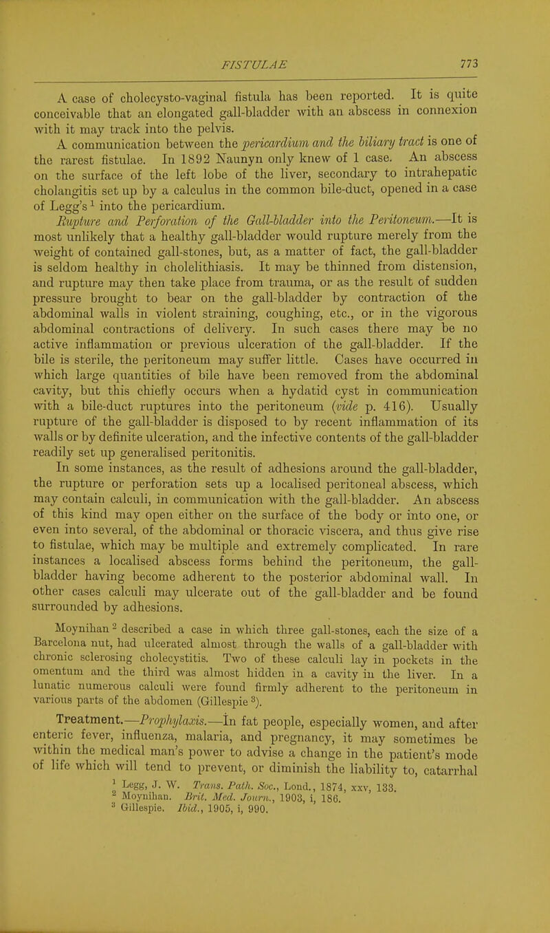 A case of cholecysto-vaginal fistula has been reported. It is quite conceivable that an elongated gall-bladder with an abscess in connexion with it may track into the pelvis. A communication between the pericardium and the biliary tract is one of the rarest fistulae. In 1892 Naunyn only knew of 1 case. An abscess on the surface of the left lobe of the liver, secondary to intrahepatic cholangitis set up by a calculus in the common bile-duct, opened in a case of Legg's ^ into the pericardium. Rupture and Perforation of the Gall-bladder into the Peritoneum.—It is most unlikely that a healthy gall-bladder would rupture merely from the weight of contained gall-stones, but, as a matter of fact, the gall-bladder is seldom healthy in cholelithiasis. It may be thinned from distension, and rupture may then take place from trauma, or as the result of sudden pressure brought to bear on the gall-bladder by contraction of the abdominal walls in violent straining, coughing, etc., or in the vigorous abdominal contractions of delivery. In such cases there may be no active inflammation or previous ulceration of the gall-bladder. If the bile is sterile, the peritoneum may sufTer little. Cases have occurred in which large quantities of bile have been removed from the abdominal cavity, but this chiefly occurs when a hydatid cyst in communication with a bile-duct ruptures into the peritoneum (;vide p. 416). Usually rupture of the gall-bladder is disposed to by recent inflammation of its walls or by definite ulceration, and the infective contents of the gall-bladder readily set up generalised peritonitis. In some instances, as the result of adhesions around the gall-bladder, the rupture or perforation sets up a localised peritoneal abscess, which may contain calculi, in communication with the gall-bladder. An abscess of this kind may open either on the surface of the body or into one, or even into several, of the abdominal or thoracic viscera, and thus give rise to fistulae, which may be multiple and extremely complicated. In rare instances a localised abscess forms behind the peritoneum, the gall- bladder having become adherent to the posterior abdominal wall. In other cases calculi may ulcerate out of the gall-bladder and be found surrounded by adhesions. Moynihan ^ described a case in which three gall-stones, each the size of a Barcelona nut, had ulcerated almost through the walls of a gall-bladder with chronic sclerosing cholecystitis. Two of these calculi lay in pockets in the omentum and the third was almost hidden in a cavity in the liver. In a lunatic numerous calculi were found firmly adherent to the peritoneum in various parts of the abdomen (Gillespie TveaXment.—Prophylaxis.—In fat people, especially women, and after enteric fever, influenza, malaria, and pregnancy, it may sometimes be within the medical man's power to advise a change in the patient's mode of life which will tend to prevent, or diminish the liability to, catarrhal > Legg, J. W. Trans. Path. Soc, Lond., 1874, xxv, 133. 2 Moyuihan. Brit. Mad. Jouru., 1903, i, 186. ^ Gillespie. Ibid., 1905, i, 990.