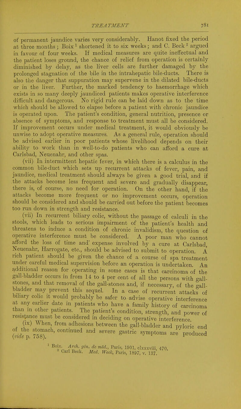 of permanent jaundice varies very considerably. Hanot fixed the period at three months ; Boix ^ shortened it to six weeks ; and 0. Beck ^ argued in favour of four weeks. If medical measures are quite ineffectual and the patient loses ground, the chance of relief from operation is certainly diminished by delay, as the liver cells are further damaged by the prolonged stagnation of the bile in the intrahepatic bile-ducts. There is also the danger that suppuration may supervene in the dilated bile-ducts or in the liver. Further, the marked tendency to haemorrhage which exists in so many deeply jaundiced patients makes operative interference difficult and dangerous. No rigid rule can be laid down as to the time which should be allowed to elapse before a patient with chronic jaundice is operated upon. The patient's condition, general nutrition, presence or absence of symptoms, and response to treatment must all be considered. If improvement occurs under medical treatment, it would obviously be unwise to adopt operative measures. As a general rule, operation should be advised earlier in poor patients whose livelihood depends on their ability to work than in well-to-do patients who can afford a cure at Carlsbad, Neuenahr, and other spas. (vii) In intermittent hepatic fever, in which there is a calculus in the common bile-duct which sets up recurrent attacks of fever, pain, and jaundice, medical treatment should always be given a good trial, and if the attacks become less frequent and severe and gradually disappear, there is, of course, no need for operation. On the other hand, if the attacks become more frequent or no improvement occurs, operation should be considered and should be carried out before the patient becomes too run down in strength and resistance. (vii) In recurrent biliary colic, without the passage of calculi in the stools, which leads to serious impairment of the patient's health and threatens to induce a condition of chronic invalidism, the question of operative interference must be considered. A poor man who cannot afford the loss of time and' expense involved by a cure at Carlsbad, Neuenahr, Harrogate, etc., should be advised to submit to operation. A rich patient should be given the chance of a course of spa treatment under careful medical supervision before an operation is undertaken. An additional reason for operating in some cases is that carcinoma of the gall-bladder occurs in from 14 to 4 per cent of all the persons with gall- stones, and that removal of the gall-stones and, if necessary, of the gall- bladder may prevent this sequel. In a case of recurrent attacks of biliary colic it would probably be safer to advise operative interference at any earlier date in patients who have a family history of carcinoma than in other patients. The patient's condition, strength, and power of resistance must be considered in deciding on operative interference (IX) When from adhesions between the gall-bladder and pyloric end {■d f'-^d severe gastric symptoms are produced ' ^'f'r. f^I^''- * 1901, cLxx.xviii, 470. Carl Beck. Med. Week, Paris, 1897, v. I37!