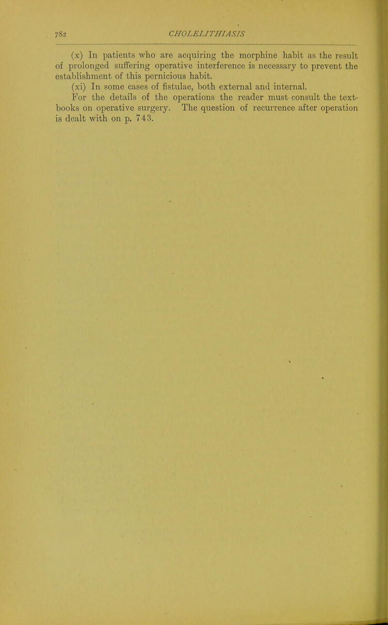(x) In patients who are acquiring the morphine habit as the result of prolonged suffering operative interference is necessary to prevent the establishment of this pernicious habit. (xi) In some cases of fistulae, both external and internal. For the details of the operations the reader must consult the text- books on operative surgery. The question of recurrence after operation is dealt with on p, 743.