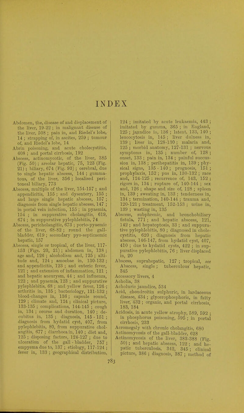 INDEX Abdomen, the, disease of and displacement of the liver, 19-22 ; in malignant disease of the liver, 508 ; pain in, and Kiedel's lobe, 14 ; strapping of, in ascites, 259 ; tumour of, and Riedel's lobe, 14 Abrin poisoning, and acute cholecystitis, 608 ; and portal cirrhosis, 192 Abscess, actinomycotic, of the liver, 385 (Fig. 50) ; areolar hepatic, 75, 123 (Fig. 21); biliary, 674 (Fig. 93); cerebral, due to single hepatic abscess, 144 ; gumma- tous, of the liver, 356 ; localised peri- toneal biliary, 773 Abscess, multiple of the liver, 154-157 ; and appendicitis, 155 ; and dysentery, 155 ; and large single hepatic abscess, 157 ; diagnosis from single hepatic abscess, 147 ; in portal vein infection, 155 ; in pyaemia, 154 ; in suppurative cholangitis, 619, 674 ; in suppurative pylephlebitis, 74 Abscess, pericholangitic, 673 ; porto-pyaemic of the liver, 68-82 ; round the gall- bladder, 619 ; secondary pyo-septicaemic hepatic, 157 Abscess, siugle or tropical, of the liver, 117- 163 (Figs. 20, 21) ; abdomen in, 138 ; age and, 126 ; alcolaolism and, 125 ; alti- tude and, 124 ; amoebae in, 130-132; and appendicitis, 123 ; and enteric fever, 121 ; and extension of inflammation, 121 ; and hepatic aneurysm, 44 ; and influenza, 122 ; and pyaemia, 123 ; and suppurative pylephlebitis, 68 ; and yellow fever, 126 ; arthritis in, 135 ; bacteriology, 131-132 ; blood-changes in, 136 ; capsule round, 129 ; climate and, 124 ; clinical picture, 133-135 ; complications, 144-145 ; cough in, 134 ; course and duration, 140 ; de- cubitus in, 135 ; diagnosis, 145 - 161 ; diagnosis from hydatid cyst, 407, from pylephlebitis, 80, from suppurative chol- angitis, 677 ; diarrhoea in, 140 ; diet and, 125 ; disposing factors, 124-127 ; due to ulceration of the gall - bladder, 757 ; empyema due to, 137 ; etiology, 117-124 ; fever in, 133 ; geographical distribution. 124 ; imitated by acute leukaemia, 443 ; imitated by gumma, 365 ; in England, 125 ; jaundice in, 136 ; latent, 133, 140 ; leucocytosis in, 145 ; liver dulness in, 139 ; liver in, 128-130 ; malaria and, 125 ; morbid anatomy, 127-131 ; nervous symptoms in, 135 ; number of, 128 ; onset, 133 ; pain in, 134 ; painful succus- sion in, 138 ; perihepatitis in, 139 ; phy- sical signs, 135 - 140 ; prognosis, 151 ; prophylaxis, 152 ; pus in, 130-132 ; race and, 124-125 ; recurrence of, 143, 152 ; rigors in, 134 ; rupture of, 140-144 ; sex and, 126 ; shape and size of, 128 ; spleen in, 139 ; sweating in, 133 ; tenderness in, 134 ; termination, 140-144 ; trauma and, 120-121 ; treatment, 152-153 ; urine in, 139 ; wasting in, 135 Abscess, subphrenic, and bronchobiliary fistula, 771 ; and hepatic abscess, 121, 142 ; and hepatoptosis, 33 ; and suppura- tive pylephlebitis, 80 ; diagnosed in chole- cystitis, 620 ; diagnosis from hepatic abscess, 146-147, from hydatid cyst, 407, 410 ; due to hydatid cysts, 422 ; in sup- purative pylephlebitis, 76 ; liver displaced in, 20 Abscess, suprahepatic, 127 ; tropical, see Abscess, single; tuberculous' hepatic, 345 Accessory livers, 4 Acholia, 38 Acholuric jaundice, 534 Acid, chondroitin sulphuric, in lardaceous disease, 434 ; glycerophosphoric, in fatty liver, 432 ; organic, and portal ciiThosis, 183, 184 Acidosis, in acute yellow atrophy, 589, 592 ; in phosphorus poisoning, 595 ; in portal cirrhosis, 233 Acromegaly with chronic cholangitis, 680 Actinomycosis of the gall-bladder, 628 Actinomycosis of the liver, 383-388 (Fig. 50); and hepatic abscess, 122 ; and he- patic tuberculosis, 342, 345 ; clinical picture, 386 ; diagnosis, 387 ; method of