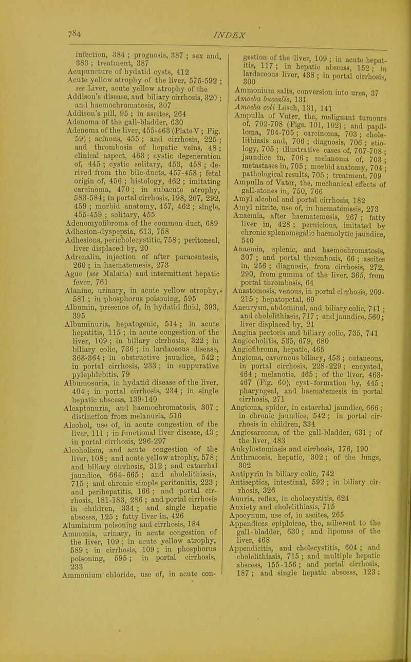 infection, 384 ; prognosis, 387 ; sex and, 383 ; treatment, 387 Acupuncture of liydatid cysts, 412 Acute yellow atrophy of the liver, 575-592 ; see Liver, acute yellow atrophy of the Addison's disease, and biliary cirrhosis, 320 ; and haemochroniatosis, 307 Addison's pill, 95 ; in ascites, 264 Adenoma of the gall-bladder, 630 Adenoma of the liver, 455-463 (Plate V; Fig. 59) ; acinous, 455 ; and cirrhosis, 225 ; and thrombosis of hepatic veins, 48; clinical aspect, 463 ; cystic degeneration of, 445 ; cystic solitary, 453, 458 ; de- rived from the bile-ducts, 457-458 ; fetal origin of, 456 ; histology, 462 ; imitating carcinoma, 470 ; in subacute atrophy, 583-584; in portal cirrhosis, 198, 207, 292, 459 ; morbid anatomy, 457, 462 ; single, 455-459 ; solitary, 455 Adenomyoflbroma of the common duct, 689 Adhesion-dyspepsia, 613, 758 Adhesions, pericholecystitic, 758 ; peritonea], liver displaced by, 20 Adrenalin, injection of after paracentesis, 260 ; in haematemesis, 273 Ague (see Malaria) and intermittent hepatic fever, 761 Alanine, urinary, in acute yellow atrophy, r 581 ; in phosphorus poisoning, 595 Albumin, presence of, in hydatid fluid, 393, 396 Albuminuria, hepatogenic, 514; in acute hepatitis, 115 ; in acute congestion of the liver, 109 ; in biliary cirrhosis, 322 ; iu biliary colic, 736 ; in lardaceous disease, 363-364 ; in obstructive jaundice, 542 ; in portal cirrhosis, 233 ; in suppurative pylephlebitis, 79 Albumosuria, iu hydatid disease of the liver, 404 ; in portal cirrhosis, 234 ; in single hepatic abscess, 139-140 Alcaptonuria, and haemochromatosis, 307 ; distinction from melanuria, 516 Alcohol, use of, in acute congestion of the liver, 111 ; in functional liver disease, 43 ; in portal cirrhosis, 296-297 Alcoholism, and acute congestion of the liver, 108 ; and acute yellow atrophy, 578 ; and biliary cirrhosis, 312 ; and catarrhal jaundice, 664-665; and cholelithiasis, 715 ; and chronic simple peritonitis, 223 ; and perihepatitis, 166 ; and portal cir- rhosis, 181-183, 286; and portal cirrhosis in children, 334 ; and single hepatic abscess, 125 ; fatty liver in, 426 Aluminium poisoning and cirrhosis, 184 Ammonia, urinary, in acute congestion of the liver, 109 ; in acute yellow atrophy, 589 ; in cirrhosis, 109 ; in phosphorus poisoning, 595 ; in portal cirrhosis, 233 Ammonium chloride, use of, in acute con- gestion of the liver, 109 ; in acute hepat- itis, 117; in hepatic abscess, 152; in lardaceous liver, 438 ; in portal cirrhosis, 300 Ammonium salts, conversion into urea, 37 Amoeba buccalis, 131 Amoeba coll Lcisch, 131, 141 Ampulla of Vater, the, malignant tumours of, 702-708 (Figs. 101, 102); and papil- loma, 704-705 ; carcinoma, 703 ; chole- lithiasis and, 706 ; diagnosis, 706 ; etio- logy, 705 ; illustrative cases of, 707-708 ; jaundice in, 706 ; melanoma of, 703; metastases in, 705 ; morbid anatomy, 704 ; pathological results, 705 ; treatment, 709 ' Ampulla of Vater, the, mechanical effects of gall-stones in, 750, 766 Amyl alcohol and portal cirrhosis, 182 Amyl nitrite, use of, in haematemesis, 273 Anaemia, after haematemesis, 267 ; fatty liver in, 428 ; pernicious, imitated by chronic splenomegalic haemolytic iaundice. 540 Anaemia, splenic, and haemochromatosis, 307 ; and portal thrombosis, 66 ; ascites in, 256 ; diagnosis, from cirrhosis, 272, 290, from gumma of the liver, 365, from portal thrombosis, 64 Anastomosis, venous, in portal cirrhosis, 209- 215 ; hepatopetal, 60 Aneurysm, abdominal, and biliary colic, 741 ; and cholelithiasis, 717 ; and jaundice, 560; liver displaced by, 21 Angina pectoris and biliary colic, 735, 741 Angiocholitis, 535, 679, 680 Angiofibroma, hepatic, 465 Angioma, cavernous biliary, 453 ; cutaneous, in portal cirrhosis, 228-229 ; encysted, 464 ; melanotic, 465 ; of the liver, 463- 467 (Fig. 60), cyst - formation by, 445 ; pharyngeal, and haematemesis in portal cirrhosis, 271 Angioma, spider, in catarrhal jaimdice, 666 ; in chronic jaundice, 542 ; in portal cir- rhosis in children, 334 Angiosarcoma, of the gall-bladder, 631 ; of the liver, 483 Ankylostomiasis and cirrhosis, 176, 190 Anthracosis, hepatic, 302; of the lungs, 302 Autipyrin in biliary colic, 742 Antiseptics, intestinal, 592 ; in biliary cir- rhosis, 326 Anuria, reflex, in cholecystitis, 624 Anxiety and cholelithiasis, 715 Ajiocynum, use of, in ascites, 265 Appendices epiploicae, the, adherent to the gall-bladder, 630; and lipomas of the liver, 468 Appendicitis, and cholecystitis, 604 ; and cholelithiasis, 715 ; and multiple hepatic abscess, 155-156; and portal cinhosis, 187 ; and single hepatic abscess, 123 ;