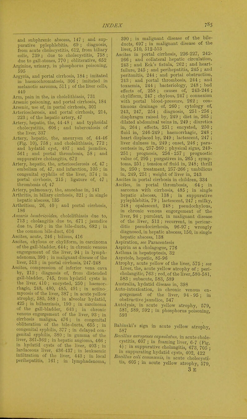 and subiilirenic abscess, 147 ; aud sup- purative pyleplilebitis, 69 ; diagnosis, from acute cholecystitis, 612, ft'om biliary colic, 739 ; due to cholecystitis, 758 ; due to gall-stoues, 770 ; obliterative, 652 Argiuiue, urinary, iu phosphorus poisoning, 595 Argyria, and portal cii-rhosis, 184 ; imitated iu haenioclu'oniatosis, 306 ; imitated iu melanotic sarcoma, 511; of the liver cells, 440 Ai'm, pain in the, in cholelithiasis, 731 Arsenic poisoning, and portal cirrhosis, 184 Arsenic, use of, in portal cirrhosis, 301 Arteriosclerosis, aud portal cirrhosis, 214, 223 ; of the hepatic artery, 47 Artery, hepatic, the, 44-48 ; aud typhoidal cholecystitis, 606 ; aud tuberculosis of the liver, 337 Artery, hepatic, the, aneurysm of, 44-46 (Fig. 10), 758 ; and cholelithiasis, 772 ; and hydatid cyst, 407 ; and jaundice, 561 ; and jjortal thrombosis, 58 ; and suppurative cholangitis, 672 Artery, hepatic, the, arteriosclerosis of, 47 ; embolism of, 47, and infarction, 105 ; in congenital syiDhdis of the liver, 374 ; in portal cirrliosis, 215 ; ligatui'e of, 47 ; thrombosis of, 47 Artery, pulmouai y, the, amoebae iu, 141 Arthritis, in biliary cirrhosis, 321 ; iu single hepatic abscess, 135 Arthritism, 26, 40 ; and portal cirrhosis, 186 Ascaris lumbricoides, cliolelithiasis due to, 713 ; cliolaugitis due to, 671 ; jauudice due to, 549 ; in the bile-ducts, 682 ; in the common Isile-duct, 616 Ascites, acute, 246 : bilious, 416 Ascites, chylous or chylifonn, in carcinoma of the gall-bladder, 644; in chronic venous engorgement of the liver, 94 ; in lymph- adenoma, 390 ; in malignant disease of the liver, 513 ; in portal cirrhosis, 247-248 Ascites, compression of inferior vena cava by, 212 ; diagnosis of, from distended gall-bladder, 745, from hydatid cysts in the liver, 410 ; encysted, 260 ; haemor- rhagic, 248, 480, 485, 491 ; in actino- mycosis of the liver, 387 ; in acute yellow atrophy, 585, 588 ; in alveolar hydatid, 425 ; in bilharziasis, 190 ; in carcinoma of the gall-bladder, 643 ; iu chronic venous engorgement of the liver, 93 ; iu cirrhosis maligna, 476 ; in congenital obliteration of the bile-ducts, 655 ; in congenital syphilis, 377 ; in delayed con- genital syphilis, 380 ; in gumma of the liver, 361-362 ; in hejjatic angioma, 466 ; in hydatid cysts of the liver, 403 ; in lardaceous liver, 436-437 ; iu lenkaeniic inliltratiou of the liver, 443 ; iu local perihepatitis, 161 ; in lymphadenoraa, 390 ; in malignant disease of the bile- ducts, 697 ; in malignant disease of the liver, 510, 512-513 Ascites in portal cirrhosis, 226-227, 242- 266 ; aud collateral hepatic circulation, 243 ; and Eck's fistula, 262 ; and heart- failure, 245 ; aud perihepatitis, 245 ; and peritonitis, 244 ; aud portal obstruction, 243 ; and portal thrombosis, 244 ; and toxaemia, 244 ; bacteriology, 248 ; bad efl'ects of, 258 ; causes of, 243-246 ; chyliform, 247 ; chylous, 247 ; connexion with ijortal blood-pressure, 262; con- tinuous drainage of, 260 ; cytology of, 243, 247, 254 ; diagnosis, 251 - 256 ; diaphragm raised by, 249 ; diet in, 265 ; dilated abdominal veins in, 249 ; diuretics iu, 264 ; efl'ects, 261 ; encysted, 260 ; fluid in, 246-249 ; haemorrhagic, 248 ; heart displaced by, 249 ; lactescent, 247 ; liver dulness in, 249 ; onset, 246 ; para- centesis in, 257-260 ; physical signs, 249- 251 ; prognosis, 256 - 267 ; prognostic value of, 295 ; purgatives iu, 265 ; symp- toms, 251 ; tension of flaiid in, 248; thrill in, 260 ; treatment, 257-266 ; umbilicus in, 249, 251 ; weight of liver in, 243 Ascites in portal cirrhosis in children, 334 Ascites, in portal thrombosis, 64 ; in sarcoma with cirrhosis, 485 ; iu single hepatic abscess, 138 ; in suppurative pylephlebitis, 79 ; lactescent, 247 ; milky, 248 ; opalescent, 248 ; pseudochylous, in chronic venous engorgement of the liver, 94 ; purulent, in malignant disease of the liver, 513 ; recurrent, iu pericar- ditic pseudocirrhosis, 96-97 ; wrongly diagnosed, iu hepatic abscess, 150, in siugle hepatic abscess, 138 Aspiration, see Paracentesis Aspirin as a cholagogue, 776 Asthma in hepatoptosis, 32 Asystole, hepatic, 85-96 Atrophy, acute yellow of the liver, 575 ; see Liver, the, acute yellow atrophy of ; peri- cholangitic, 763 ; red, ofthe liver, 580-581, 583 ; subacute, 583, 589 Australia, hydatid disease in, 398 Auto-iutoxication, in chronic venous en- gorgement of the liver, 94 - 95 ; in obstructive jaundice, 547 Autolysis, in acute yellow atrophy, 579, 581, 589, 592 ; in phosphorus poisoning, 593 Babinski's sign in acute yellow atrophy 587 ^' Bacillus aerogenes capsulatus, in acute chole- cystitis, 607; iu foaming liver, 6-7 (Pig. 4) ; in suppurative cholangitis, 673, 705 • in suppurating hydatid cysts, 402, 422 Bacillus coli comvmnis, in acute cholecysti- tis, 605 ; iu acute yellow atrophy, 579, 3 E