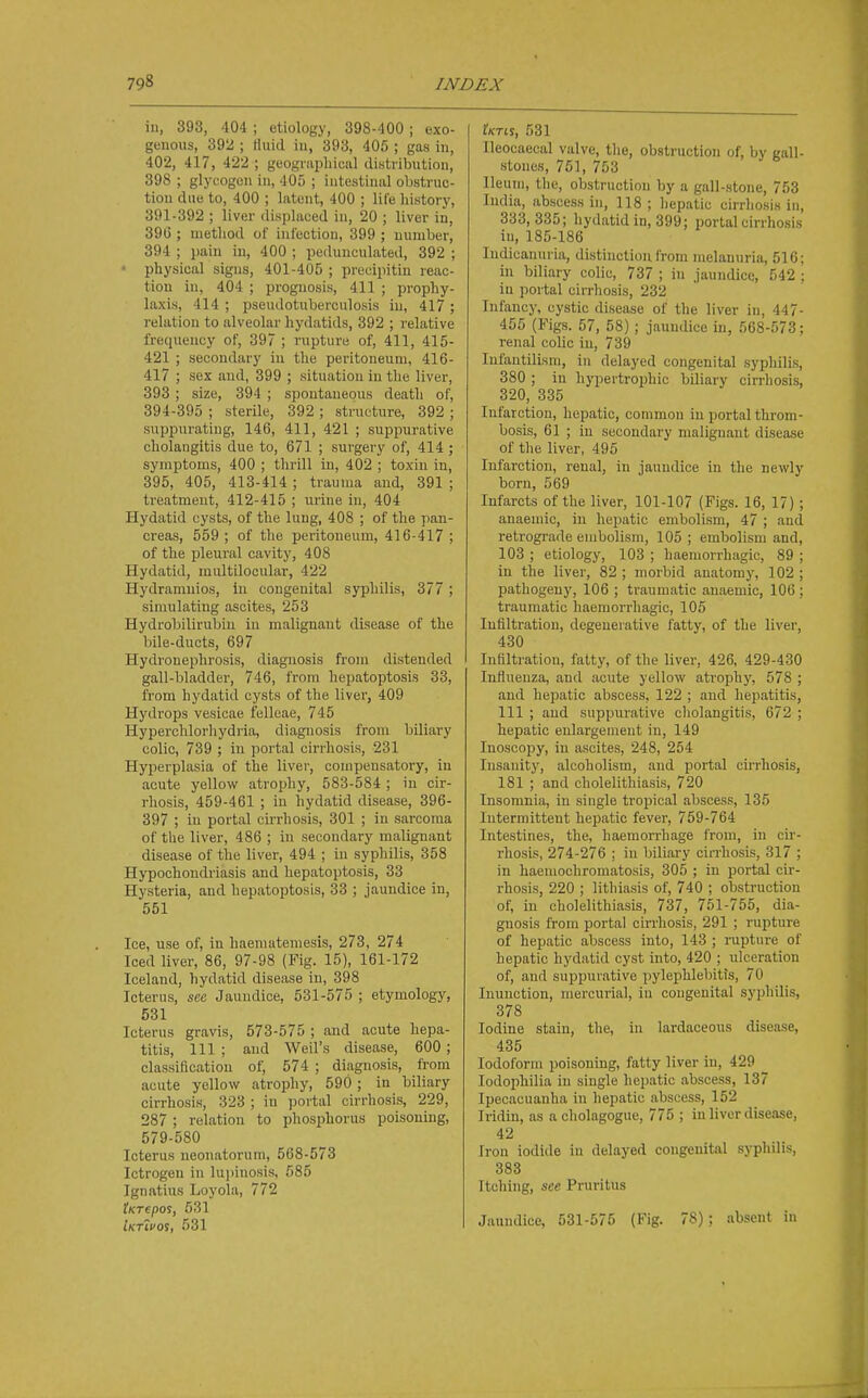 in, 393, 404 ; etiology, 398-400; exo- genous, 392 ; tluid in, 393, 405 ; gas in, 402, 417, 422 ; geognii^hiual distribution, 398 ; glycogen in, 405 ; intestinal obstruc- tion due to, 400 ; latent, 400 ; life history, 391-392 ; liver displaced in, 20 ; liver in, 390 ; method of infection, 399 ; number, 394 ; pain in, 400 ; pedunculated, 392 ; • physical signs, 401-405 ; precipitin reac- tion in, 404 ; prognosis, 411 ; prophy- laxis, 414 ; pseudotuberculosis in, 417 ; relation to alveolar hydatids, 392 ; relative frequency of, 397 ; rupture of, 411, 415- 421 ; secondary in the peritoneum, 416- 417 ; sex and, 399 ; situation in the liver, 393; size, 394 ; spontaneous death of, 394-395 ; sterile, 392 ; structure, 392 ; suppurating, 146, 411, 421 ; suppurative cholangitis due to, 671 ; surgery of, 414; symptoms, 400 ; thrill in, 402 ; toxin in, 395, 405, 413-414 ; trauma and, 391 ; treatment, 412-415 ; urine in, 404 Hydatid cysts, of the lung, 408 ; of the pan- creas, 559; of the peritoneum, 416-417; of the pleural cavity, 408 Hydatid, multilocular, 422 Hydramnios, in congenital syphilis, 377; simulating ascites, 253 Hydrol^ilirubiu in malignant disease of the bile-ducts, 697 Hydronephrosis, diagnosis from distended gall-bladder, 746, from hepatoptosis 33, from hydatid cysts of the liver, 409 Hydrops vesicae felleae, 745 Hyperchlorliydria, diagnosis from biliary colic, 739 ; in portal cirrhosis, 231 Hyperplasia of the liver, compensatory, in acute yellow atrophy, 583-584 ; in cir- rhosis, 459-461 ; in hydatid disease, 396- 397 ; in portal cirrhosis, 301 ; in sarcoma of the liver, 486 ; in secondary malignant disease of the liver, 494 ; in syphilis, 358 Hypochondriasis and hepatoptosis, 33 Hysteria, and hepatoptosis, 33 ; jaundice in, 551 Ice, use of, in haeniatemesis, 273, 274 Iced liver, 86, 97-98 (Fig. 15), 161-172 Iceland, hydatid disease in, 398 Icterus, see Jaundice, 531-575 ; etymology, 531 Icterus gravis, 573-575 ; and acute hepa- titis, 111 ; and Weil's disease, 600; classification of, 574 ; diagnosis, from acute yellow atrophy, 590 ; in biliary cirrhosis, 323 ; in portal cirrhosis, 229, 287 ; relation to phosphorus poisoning, 579-580 Icterus neonatorum, 568-573 Ictrogen in lupinosis, 585 Ignatius Loyola, 772 tKTepos, 531 Iktivos, 531 iWis, 531 Ileocaecul valve, the, obstruction of, by gall- stones, 751, 753 Ileum, the, obstruction by a gall-stone, 753 India, abscess in, 118 ; liepatic cirrhosis in, 333, 335; hydatid in, 399; portal cirrhosis in, 185-186 Indicanuria, distinction Irom nielanuria, 516; in biliary colic, 737 ; in jaundice, 542 ; in portal cirrhosis, 232 Infancy, cystic disease of the liver in, 447- 455 (Figs. 57, 58); jaundice in, 568-573; renal colic in, 739 Infantilism, in delayed congenital syphilis, 380 ; in hypertrophic biliary cirrhosis, 320, 335 Infarction, hepatic, common in portal throm- bosis, 61 ; in secondary malignant disease of the liver, 495 Infarction, renal, in jaundice in the newly born, 569 Infarcts of the liver, 101-107 (Figs. 16, 17); anaemic, in hepatic embolism, 47 ; and retrogi'ade embolism, 105 ; embolism and, 103 ; etiology, 103 ; haemorrhagic, 89 ; in the liver, 82 ; morbid anatomy, 102 ; jjathogeny, 106 ; traumatic anaemic, 106 ; traumatic haemorrhagic, 105 Infiltration, degenerative fatty, of the liver, 430 Infiltration, fatty, of the liver, 426, 429-430 Influenza, and acute yellow atrophy, 578 ; and hepatic abscess, 122 ; and hepatitis, 111 ; and suppurative cholangitis, 672 ; hepatic enlargement in, 149 Inoscopy, in ascites, 248, 254 Insanity, alcoholism, and portal cirrhosis, 181 ; and cholelithiasis, 720 Insomnia, in single tropical abscess, 135 Intermittent hepatic fever, 759-764 Intestines, the, haemorrhage from, in cir- rhosis, 274-276 : in biliary cirrhosis, 317 ; in haemochromatosis, 305 ; in portal cir- rhosis, 220 ; lithiasis of, 740 ; obstruction of, in cholelithiasis, 737, 751-755, dia- gnosis from portal cirrhosis, 291 ; rupture of hepatic abscess into, 143 ; rupture of hepatic hydatid cyst into, 420 ; ulceration of, aud suppurative pylephlebitis, 70 Inunction, mercurial, in congenital syphilis, 378 Iodine stain, the, in lardaceous disease, 435 Iodoform poisoning, fatty liver in, 429 lodophilia in single hepatic abscess, 137 Ipecacuanha in hepatic abscess, 152 Iridin, as acholagogue, 775 ; in liver disease, 42 Iron iodide in delayed congenital syphilis, 383 Itching, see Pruritus Jaundice, 531-575 (Fig. 78); absent in