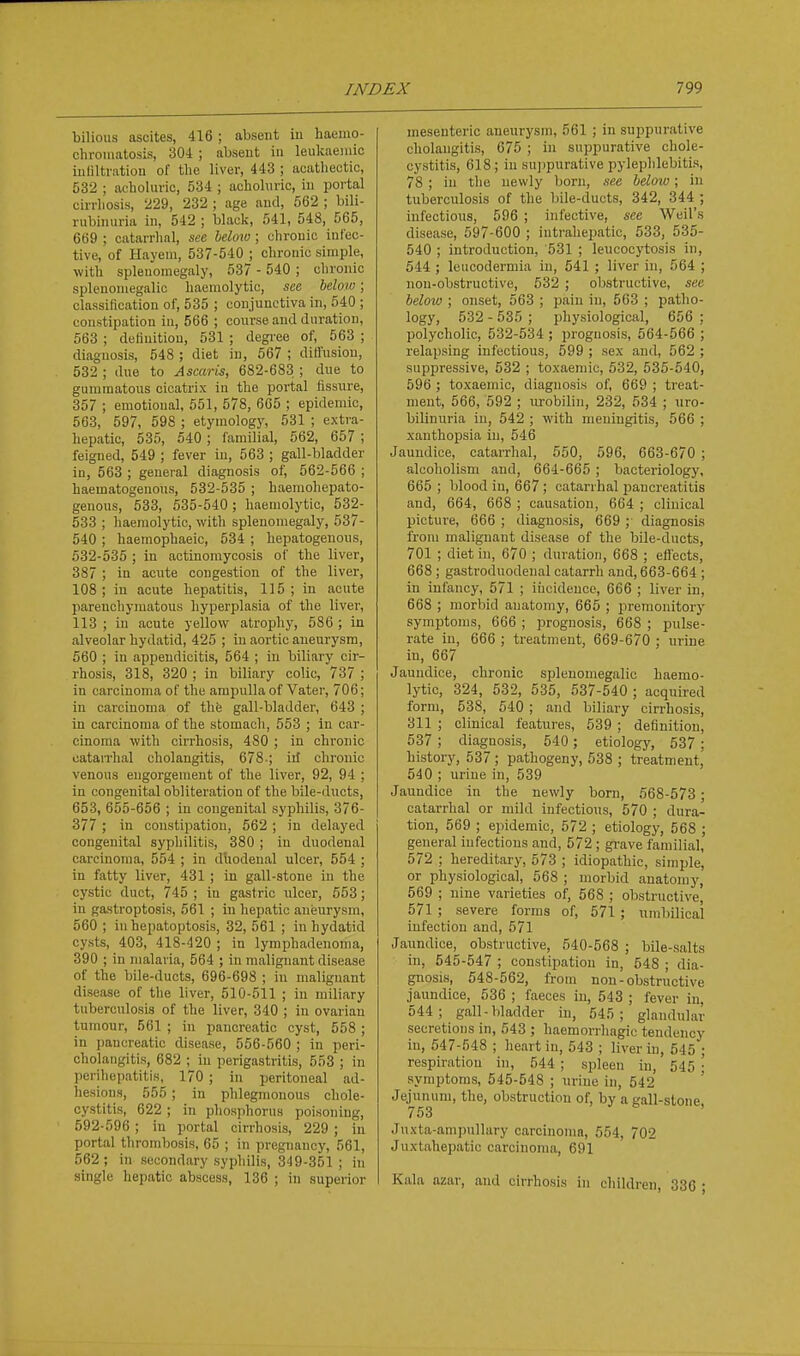 bilious ascites, 416 ; absent iu haeino- cliroinatosis, 304 ; absent in leukaeniic iuliltration of the liver, 443 ; acatliectic, 532 ; acboluric, 534 ; acholuric, iu portal cirrhosis, 229, 232 ; age and, 562 ; bili- rubinuria in, 542 ; black, 541, 548, 565, 669 ; catarrhal, see Idow ; chronic infec- tive, of Hayem, 537-540 ; chronic simple, with splenomegaly, 537 - 540 ; chronic splenomegalic haemolytic, see, helow; classification of, 535 ; conjunctiva in, 540 ; constipation in, 566 ; course and duration, 563 ; definition, 531 ; degree of, 563 ; diagnosis, 548 ; diet in, 567 ; dittusiou, 532 ; due to Ascaris, 682-683 ; due to gummatous cicatrix in the portal fissure, 357 ; emotional, 551, 578, 665 ; epidemic, 563, 597, 598 ; etymology, 531 ; extra- hepatic, 535, 540 ; familial, 562, 657 ; feigned, 549 ; fever in, 563 ; gall-bladder in, 563 ; general diagnosis of, 562-566 ; haematogenous, 532-535 ; haemohepato- genous, 533, 535-540; haemolytic, 532- 533 ; haemolytic, with splenomegaly, 537- 540 ; haeraophaeic, 534 ; hepatogenous, 532-535 ; in actinomycosis of the liver, 387 ; in acute congestion of the liver, 108; in acute hepatitis, 115; in acute jiarenchymatous hyperplasia of the liver, 113 ; in acute yellow atrophy, 586 ; in alveolar hydatid, 425 ; iu aortic aneurysm, 560 ; in appendicitis, 564 ; iu biliary cir- rhosis, 318, 320 ; in biliary colic, 737 ; in carcinoma of the ampulla of Vater, 706; in carcinoma of the gall-bladder, 643 ; in carcinoma of the stomach, 553 ; in car- cinoma with cirrhosis, 480 ; in chronic catarrhal cholangitis, 678-; ill chronic venous engorgement of the liver, 92, 94 ; in congenital obliteration of the bile-ducts, 653, 655-656 ; in congenital syphilis, 376- 377 ; in constipation, 562 ; in delayed congenital syphilitis, 380 ; in duodenal carcinoma, 554 ; in duodenal ulcer, 554 ; in fatty liver, 431 ; in gall-stone in the cystic duct, 745 ; iu gastric ulcer, 553; iu gastroptosis, 561 ; in hepatic aneurysm, 560 ; in hepatoptosis, 32, 561 ; in hydatid cysts, 403, 418-420 ; in lymphadeuonia, 390 ; in malaria, 564 ; in malignant disease of the bile-ducts, 696-698 ; iu malignant disease of the liver, 510-511 ; in miliary tuberculosis of the liver, 340 ; in ovarian tumour, 561 ; in pancreatic cyst, 558 ; in pancreatic disease, 556-560 ; in peri- cholangitis, 682 ; iu perigastritis, 553 ; in perihepatitis, 170 ; in peritoneal ad- hesions, 555 ; in phlegmonous chole- cystitis, 622 ; in phosphorus poisoning, 592-596 ; in portal cirrhosis, 229 ; in portal thrombosis, 65 ; in pregnancy, 561, 562 ; in secondary syphilis, 349-351 ; iu single hepatic abscess, 136 ; in superior mesenteric aneurysm, 561 ; in suppurative cholangitis, 675 ; in suppurative chole- cystitis, 618 ; in sujjpurative pylephlebitis, 78 ; in the newly born, see below; in tuberculosis of the bile-ducts, 342, 344 ; infectious, 596 ; infective, see Weil's disease, 597-600 ; intrahepatic, 533, 535- 540 ; introduction, 531 ; leucocytosis iu, 544 ; leucodermia in, 541 ; liver in, 564 ; non-obstructive, 532 ; obstructive, see helow ; onset, 563 ; pain iu, 563 ; patho- logy, 532 - 535 ; physiological, 656 : polycholic, 532-534 ; prognosis, 564-566 ; relapsing infectious, 599 ; sex and, 562 ; suppressive, 532 ; toxaemic, 532, 535-540, 596 ; toxaemic, diagnosis of, 669 ; treat- ment, 566, 592 ; urobilin, 232, 534 ; uro- bilinuria iu, 542 ; with meningitis, 566 ; xanthopsia iu, 546 Jaundice, catarrhal, 550, 596, 663-670 ; alcoholism and, 664-665 ; bacteriology, 665 ; blood in, 667 ; catarrhal pancreatitis and, 664, 668 ; causation, 664 ; clinical picture, 666 ; diagnosis, 669 ; diagnosis from malignant disease of the bile-ducts, 701 ; diet in, 670 ; duration, 668 ; eflects, 668 ; gastroduodenal catarrh and, 663-664 ; in infancy, 571 ; iiicidence, 666 ; liver in, 668 ; morbid anatomy, 665 ; premonitory symptoms, 666 ; prognosis, 668 ; pulse- rate in, 666 ; treatment, 669-670 ; urine in, 667 Jaundice, chronic splenomegalic haemo- lytic, 324, 532, 535, 537-540 ; acquired form, 538, 540 ; and biliary cirrhosis, 311 ; clinical features, 539 ; definition, 537 ; diagnosis, 540 ; etiology, 537 ; history, 537 ; pathogeny, 538 ; treatment, 540 ; urine in, 539 Jaundice in the newly born, 568-573; catarrhal or mild infectious, 570 ; dura- tion, 569 ; epidemic, 572 ; etiology, 568 ; general infectious and, 572 ; grave familial, 572 ; hereditary, 573 ; idiopathic, simple, or physiological, 568 ; morbid anatomy, 569 ; nine varieties of, 568 ; obstructive, 571 ; severe forms of, 571 ; umbilical infection and, 571 Jaundice, obstructive, 540-568 ; bile-salts in, 545-547 ; constipation in, 548 ; dia- gnosis, 548-562, from non - obstructive jaundice, 536 ; faeces in, 543 ; fever in, 544; gall-bladder in, 545; glandular secretions in, 543 ; haemorrhagic tendency in, 547-548 ; heart iu, 543 ; liver iu, 545 ; respiration in, 544 ; spleen in, 545 ; symptoms, 545-548 ; urine in, 542 Jejunum, the, obstruction of, by a gall-stone, 753 Juxta-ami)ullary carcinoma, 554, 702 Jnxtahepatic carcinoma, 691 Kala azar, and cirrhosis in children, 836 ;