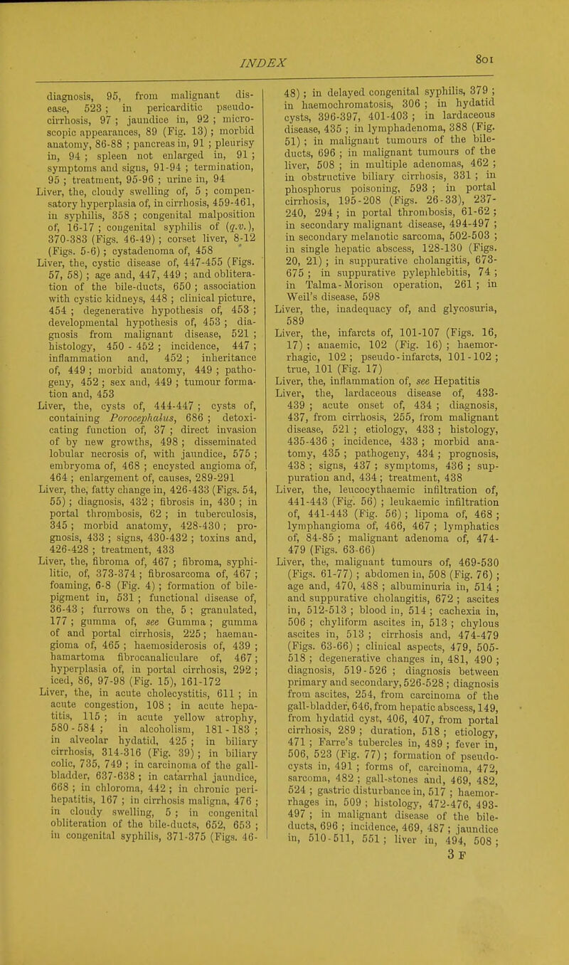 diagnosis, 95, from mnlignaut dis- ease, 523; in pericarditic pseudo- cirrhosis, 97 ; jaundice in, 92 ; micro- scopic appearances, 89 (Fig. 13); morbid anatomy, 86-88 ; pancreas in, 91 ; pleurisy in, 94 ; spleen not enlarged in, 91 ; symptoms and signs, 91-94 ; termination, 95 ; treatment, 95-96 ; urine in, 94 Liver, the, cloudy swelling of, 5 ; compen- satory hyperplasia of, in cirrhosis, 459-461, in syphilis, 358 ; congenital malposition of, 16-17; congenital syphilis of (j-d. ). 370-383 (Figs. 46-49) ; corset liver, 8j-12 (Figs. 5-6); cystadenoma of, 458 Liver, the, cystic disease of, 447-455 (Figs. 57, 58) ; age and, 447, 449 ; and oblitera- tion of the bile-ducts, 650 ; association with cystic kidneys, 448 ; clinical picture, 454 ; degenerative hypothesis of, 453 ; developmental hypothesis of, 453 ; dia- gnosis from malignant disease, 521 ; histology, 450 - 452 ; incidence, 447 ; inflammation and, 452 ; inheritance of, 449 ; morbid anatomy, 449 ; patho- geny, 452 ; sex and, 449 ; tumour forma- tion and, 453 Liver, the, cysts of, 444-447 ; cysts of, containing Porocephalus, 686 ; detoxi- cating function of, 37 ; direct invasion of by new growths, 498 ; disseminated lobular necrosis of, with jaundice, 575 ; erabryoma of, 468 ; encysted angioma of, 464 ; enlargement of, causes, 289-291 Liver, the, fatty change in, 426-433 (Figs. 54, 55); diagnosis, 432 ; fibrosis in, 430 ; in portal thrombosis, 62 ; in tuberculosis, 345 ; morbid anatomy, 428-430; pro- gnosis, 433 ; signs, 430-432 ; toxins and, 426-428 ; treatment, 433 Liver, the, fibroma of, 467 ; fibroma, syphi- litic, of, 373-374 ; fibrosarcoma of, 467 ; foaming, 6-8 (Fig. 4) ; formation of bile- pigment in, 531 ; functional disease of, 36-43 ; furrows on the, 5 ; granulated, 177 ; gumma of, see Gumma ; gumma of and portal cirrhosis, 225; haemau- gioma of, 465 ; haemosiderosis of, 439 ; hamartoma fibrocanaliculare of, 467; hyperplasia of, in portal cirrhosis, 292 ; iced, 86, 97-98 (Fig. 15), 161-172 Liver, the, in acute cholecystitis, 611 ; in acute congestion, 108 ; in acute hepa- titis, 115 ; in acute yellow atrophy, 580 - 584 ; in alcoholism, 181 -183 ; in alveolar hydatid, 425 ; in biliary cirrhosis, 314-316 (Fig. 39) ; in biliary colic, 735, 749 ; in carcinouia of the gall- bladder, 637-638 ; in catarrhal jaundice, 668 ; in chloroma, 442 ; in chronic peri- hepatitis, 167 ; in cirrhosis maligna, 476 ; in cloudy swelling, 5 ; in congenital obliteration of the bile-ducts, 652, 653 ; in congenital syphilis, 371-375 (Figs. 46- 48); in delayed congenital syphilis, 379 ; in haeraochromatosis, 306 ; in hydatid cysts, 396-397, 401-403 ; in lardaceous disease, 435 ; in lymphadenoma, 388 (Fig. 51) ; in malignant tumours of the bile- ducts, 696 ; in malignant tumours of the liver, 508 ; in multiple adenomas, 462 ; in obstructive biliary cirrhosis, 331 ; in phosphorus poisoning, 593 ; in portal cirrhosis, 195-208 (Figs. 26-33), 237- 240, 294 ; in portal thrombosis, 61-62 ; in secondary malignant disease, 494-497 ; in secondary melanotic sarcoma, 502-503 ; in single hepatic abscess, 128-130 (Figs. 20, 21) ; in .suppurative cholangitis, 673- 675 ; in suppurative pylephlebitis, 74 ; in Talma-Morison operation, 261; in Weil's disease, 598 Liver, the, inadequacy of, and glycosuria, 589 Liver, the, infarcts of, 101-107 (Figs. 16, 17) ; anaemic, 102 (Fig. 16) ; haemor- rhagic, 102; pseudo-infarcts, 101-102; true, 101 (Fig. 17) Liver, the, inflammation of, see Hepatitis Liver, the, lardaceous disease of, 433- 439 ; acute onset of, 434 ; diagnosis, 437, from cirrhosi.s, 255, from malignant disease, 521 ; etiology, 433 ; histology, 435-436 ; incidence, 433 ; morbid ana- tomy, 435 ; pathogeny, 434 ; prognosis, 438 ; signs, 437 ; symptoms, 436 ; sup- puration and, 434 ; treatment, 438 Liver, the, leucocythaemic infiltration of, 441-443 (Fig. 56) ; leukaemic infiltration of, 441-443 (Fig. 56) ; lipoma of, 468 ; lymphangioma of, 466, 467 ; lymphatics of, 84-85 ; malignant adenoma of, 474- 479 (Figs. 63-66) Liver, the, malignant tumours of, 469-530 (Figs. 61-77) ; abdomen in, 508 (Fig. 76) ; age and, 470, 488 ; albuminuria in, 514 ; and suppurative cholangitis, 672 ; ascites in, 512-513 ; blood in, 514 ; cachexia in, 506 ; chyliform ascites in, 513 ; chylous ascites in, 513 ; cirrhosis and, 474-479 (Figs. 63-66) ; clinical aspects, 479, 505- 518 ; degenerative changes in, 481, 490 ; diagnosis, 519-526 ; diagnosis between primary and secondary, 526-528 ; diagnosis from ascites, 254, from carcinoma of the gall-bladder, 646, from hepatic abscess, 149, from hydatid cyst, 406, 407, from portal cirrhosis, 289 ; duration, 518 ; etiology, 471 ; Farre's tubercles in, 489 ; fever in, 506, 523 (Fig. 77); formation of pseudo- cysts in, 491 ; forms of, carcinoma, 472, sarcoma, 482 ; gall-stones and, 469, 482, 524 ; gastric disturbance in, 517 ; haemor- rhages in, 509 ; histology, 472-476, 493- 497 ; in malignant disease of the bile- ducts, 696 ; incidence, 469, 487 ; jaundice in, 510-511, 551; liver in, 494, 508 ; 3f