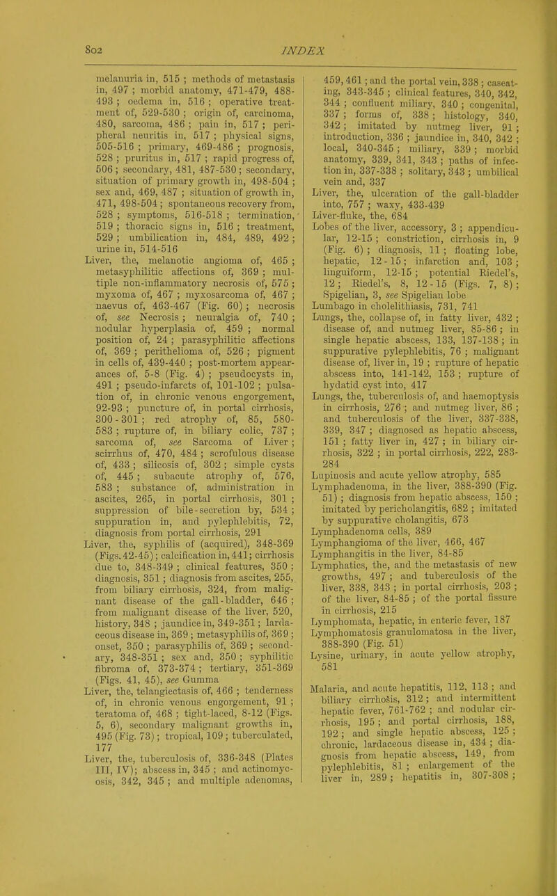 melauuria in, 515 ; methods of metastasis in, 497 ; morhid anatomy, 471-479, 488- 493 ; oedema in, 516 ; operative treat- ment of, 529-530 ; origin of, carcinoma, 480, sarcoma, 486 ; pain in, 517 ; peri- pheral nenritis in, 517 ; physical signs, 505-516 ; primary, 469-486 ; prognosis, 528 ; prnritus in, 517 ; rapid progress of, 506 ; secondary, 481, 487-530 ; secondary, sitnation of primary growth in, 498-504 ; sex and, 469, 487 ; situation of growth in, 471, 498-504; spontaneous recovery from, 528 ; symptoms, 516-518 ; termination, 519 ; thoracic signs in, 516 ; treatment, 529; umbilication in, 484, 489, 492; urine in, 514-516 Liver, the, melanotic angioma of, 465 ; metasyphilitic affections of, 369 ; mul- tiple non-inflammatory necrosis of, 575 ; myxoma of, 467 ; myxosarcoma of, 467 ; uaevus of, 463-467 (Fig. 60); necrosis of, see Necrosis; neuralgia of, 740 ; nodular hyperplasia of, 459 ; normal position of, 24 ; parasyphilitic affections of, 369 ; perithelioma of, 526 ; pigment in cells of, 439-440 ; post-mortem appear- ances of, 5-8 (Fig. 4) ; pseudocysts in, 491 ; pseudo-infarcts of, 101-102 ; pulsa- tion of, in chronic venous engorgement, 92-93 ; puncture of, in portal cirrhosis, 300 - 301 ; red atrophy of, 85, 580- 583 ; rupture of, in biliary colic, 737 ; sarcoma of, see Sarcoma of Liver ; scirrhus of, 470, 484 ; scrofulous disease of, 433 ; silicosis of, 302 ; simple cysts of, 445 ; subacute atrophy of, 576, 583 ; substance of, administration in ascites, 265, in portal cirrhosis, 301 ; suppression of bile - secretion by, 534 ; suppuration in, and pylephlebitis, 72, diagnosis from portal cii-rhosis, 291 Liver, the, syphUis of (acquii-ed), 348-369 (Figs.42-45); calcification in, 441; cirrhosis due to, 348-349 ; clinical features, 350 ; diagnosis, 351; diagnosis from ascites, 255, from biliary cirrhosis, 324, from malig- nant disease of the gall-bladder, 646 ; from malignant disease of the liver, 520, history, 348 ; jaundice in, 349-351; larda- ceous disease ui, 369 ; metasyphilis of, 369 ; onset, 350 ; parasyphilis of, 369 ; second- ary, 348-351 ; sex and, 350 ; syphilitic fibroma of, 373-374; tertiary, 351-369 (Figs. 41, 45), see Gumma Liver, the, telangiectasis of, 466 ; tenderness of, in chronic venous engorgement, 91 ; teratoma of, 468 ; tight-laced, 8-12 (Figs. 5, 6), secondary malignant growtlis in, 495 (Fig. 73); tropical, 109 ; tuberculated, 177 Liver, the, tuberculosis of, 336-348 (Plates III, IV); abscess in, 345 ; and actinomyc- o.sis, 342, 345 ; and multiple adenomas. 459,461; and the portal vein, 338 ; caseat- ing, 343-345 ; clinical features, 340, 342, 344 ; confluent miliary, 340 ; congenital, 337; forms of, 338 ; hi.stology, 340, 342; imitated by nutmeg liver, 91 ; mtroduction, 336 ; jaundice in, 340, 342 ; local, 340-345; miliary, 339; morbid anatomy, 339, 341, 343 ; paths of infec- tion in, 337-338 ; solitary, 343 ; umbilical vein and, 337 Liver, the, ulceration of the gall-bladder into, 757 ; waxy, 433-439 Liver-flul<e, the, 684 Lobes of the liver, accessory, 3 ; appendicu- lar, 12-15 ; constriction, cirrhosis in, 9 (Fig. 6) ; diagnosis, 11 ; floating lobe, hepatic, 12 -15 ; infarction and, 103 ; liuguiform, 12-15 ; potential Eiedel's, 12 ; Eiedel's, 8, 12 -15 (Figs. 7, 8) ; Spigelian, 3, see Spigelian lobe Lumbago in cholelithiasis, 731, 741 Lungs, the, collapse of, in fatty liver, 432 ; disease of, and nutmeg liver, 85-86 ; in single hepatic abscess, 133, 137-138 ; in suppurative pylephlebitis, 76 ; malignant disease of, liver in, 19 ; rupture of hepatic abscess into, 141-142, 153 ; rupture of hydatid cyst into, 417 Lungs, the, tuberculosis of, and haemoptysis in cirrhosis, 276 ; and nutmeg liver, 86 ; and tuberculosis of the liver, 337-338, 339, 347 ; diagnosed as hepatic abscess, 151 ; fatty liver in, 427 ; in bOiary cir- rhosis, 322 ; in portal cirrhosis, 222, 283- 284 Lupinosis and acute yellow atrophy, 585 Lyraphadenoma, in the liver, 388-390 (Fig. 51) ; diagnosis from hepatic abscess, 150 ; imitated by pericholangitis, 682 ; imitated by suppurative cholangitis, 673 Lymphadenoma cells, 389 Lymphangioma of the liver, 466, 467 Lympliangitis in the liver, 84-85 Lymphatics, the, and the metastasis of new growths, 497 ; and tuberculosis of the liver, 338, 343 ; in portal cirrhosis, 203 ; of the liver, 84-85 ; of the portal fissiu-e in cirrhosis, 215 Lymphomata, hepatic, in enteric fever, 187 Lymphomatosis granulomatosa in the liver, 388-390 (Fig. 61) Lysine, urinary, in acute yellow atrophy, '581 Malaria, and acute hepatitis, 112, 113; .-md biliary cirrhosis, 312; and intermittent hepatic fever, 761-762 ; and nodular cir- rhosis, 195 ; and portal cirrhosis, 188, 192 ; and single hepatic abscess, 125 ; chronic, lardaceous disease in, 434 ; dia- gnosis from hepatic abscess, 149, from pylephlebitis, 81 ; enlargement of the liver in, 289 ; hepatitis in, 307-308 ;