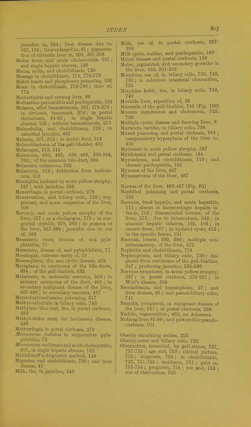 jaundice in, 564 ; liver disease ilue to, 107,109; liver enlarged in, 81; pigmenta- tion of cirrliotic liver in, 204, 307-308 ^ Malta fever, and acute cholecystitis, 607 ; and single hepatic abscess, 126 Mania, acute, and cholelithiasis, 720 Massage in cholelithiasis, 774, 778-779 Match-heads and phosphorus poisoning, 592 Meals in cholelithiasis, 779-780 ; time of, 774 Mediastinitis and nutmeg liver, 86 Mediastino-pericarditis and perihepatitis, 162 Melaena, after haematemesis, 267, 274-276 ; in cirrhosis, treatment, 276 ; in portal thrombosis, 64-65 ; in single hepatic abscess, 135 ; without haematemesis, 275 Melancholia, and cholelithiasis, 720; in catarrhal jaundice, 667 Melanin, 501, 515 ; in ascitic fluid, 512 Melanoblastoma of the gall-bladder, 631 Melanogen, 513, 515 Melanoma, 480, 485, 489, 496, 500-504, 703 ; of the common bile-duct, 694 Melanosis, cutaneous, 502 Melanuria, 515 ; distinction from iudican- uria, 516 Meningitis, imitated by acute yellow atrophy, 587 ; with jaundice, 566 Menorrhagia in portal cirrhosis, 278 Menstruation, and biliary colic, 732 ; sup- pressed, and acute congestion of the liver, 108 Mercury, and acute yellow atrophy of the liver, 577 ; as a cholagogue, 775 ; in con- genital syphilis, 378, 383 ; in gumma of the liver, 367-368 ; jaundice due to use of, 350 Mesenteric veins, trauma of, and pyle- phlebitis, 71 Mesentery, disease of, and pylephlebitis, 71 Mesohepar, extreme rarity of, 25 Mesonephros, the, and cystic disease, 453 Metaplasia, in carcinoma of the bile-ducts, 694 ; of the gall-bladder, 632 Metastasis, in melanotic sai'conia, 503 ; in primary carcinoma of the liver, 481 ; in secondary malignant disease of the liver, 497-498 ; in secondary sarcoma, 487 Metatoluylenediamine poisoning, 317 Methyl-salicylate in biliary colic, 743 Methylene-blue test, the, in portal cirrhosis, 232 Methyl-violet stain for lanlaceous disease, 436 Metrorrhagia in portal cirrhosis, 278 Micrococcus foetidus in suppurative pyle- phlebitis, 76 Micrococcus melilensisand acutecholecystitis, 607, in single hepatic abscess, 132 Middeldorff's diagnostic method, 148 Migraine, and cholelithiasis, 736 ; and liver disease, 41 Milk, the, in jaundice, 643 Milk, use of, in portal cirrhosis, 297- 298 Milk-spots, cardiac, and perihepatitis, 160 Mitral disease and portal cirrhosis, 186 Moles, pigmented, and secondary growths in the liver, 485, 501-503 Morphine, use of, in biliary colic, 738, 742, 782 ; in calculous intestinal obstruction, 755 Morphine habit, the, in biliary colic, 742, 743 Movable liver, reposition of, 29 Mucocele of the gall-bladder, 745 (Fig. 106) Mucous membranes and cholesterin, 725, 728 Multiple cystic disease and foaming liver, 8 Murmurs, cardiac, in biliary colic, 736 Mussel poisoning, and portal cii-rhosis, 184 ; compensatory hyperplasia of the liver in, 459 Mydriasis in acute yellow atrophy, 587 Mytilotoxin and portal cirrhosis, 184 Myxoedema, and cholelithiasis, 719 ; and chronic perihepatitis, 165 Myxoma of the liver, 467 Myxosarcoma of the liver, 467 Naevus of the liver, 463-467 (Fig. 60) Naphthol poisoning and portal cirrhosis, 185 Necrosis, focal hepatic, and acute hepatitis, 111 ; absent in haemorrhagic hepatic in- farcts, 102 ; disseminated lobular, of the liver, 575 ; diie to tuberculosis, 345 ; in anaemic hepatic infarcts, 105, 106 ; in enteric fever, 187 ; in hydatid cysts, 413 ; in the specific fevers, 191 Necrosis, icteric, 330, 696 ; multiple non- inflammatory, of the liver, 575 Nephritis and cholelithiasis, 718 Nephi-optosis, and biliary colic, 739 ; dia- gnosis from carcinoma of the gall-bladder, 647 ; producing jaundice, 555-596 Nervous symptoms, in acute yellow atrophy, 587 ; in portal cirrhosis, 279-281 ; in Weil's disease, 599 Neurastlieuia, and hepatoptosis, 27 ; and liver disease, 40 ; and pseudobiliary colic, 741 Neuritis, peripheral, in malignant disease of the liver, 517 ; in portal cin-hosis, 286 Nodule, regeneration-, 462, see Adenoma Nutmeg liver, 85-96 ; and pericarditic pseudo- cirrhosis, 101 Obesity simulating ascites, 253 Obesity-cures and biliary colic, 732 Obstruction, intestinal, by gall-stones, 737, 751-755 ; age and, 753 ; clinical picture, 753 ; diagnosis, 754 ; in cholelithiasis, 737, 751-755 ; incidence, 751 ; pain in, 753-754 ; prognosis, 754 ; sex and, 753 ; site of obstruction, 753