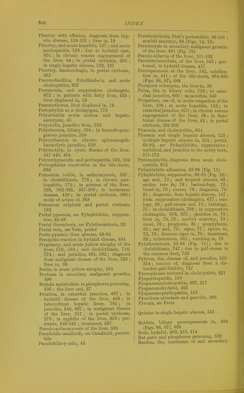 Pleurisy with effusion, diagnosis from hep- atic abscess, 150-151 ; liver in, 18 Pleurisy, and acute hepatitis, 137 ; and acute perihepatitis, 159 ; due to hydatid cyst, 401 ; in chronic venous engorgement of the liver, 94 ; in portal cirrhosis, 285 ; in single hepatic abscess, 132, 137 Pleurisy, liaemorrhagic, in portal cirrhosis, 285 Pneumobacillus, Friedliinder's, and acute cholecystitis, 607 Pneumonia, and suppurative cholangitis, 672 ; in patients with fatty liver, 433 ; liver displaced in, 19 Pneumothorax, liver displaced in, 19 Podophyllin as a cholagogue, 775 Polyarteritis acuta nodosa and hepatic aneurysm, 45 Polycholia, jaundice from, 532 Polychromia, biliary, 534 ; in haemohepato- genous jaundice, 536 Polycythaemia in chronic sislenomegalic haemolytic jaimdice, 539 Polydactyly, in cystic disease of the liver, 447-448, 454 Polyon'hymenitis and perihepatitis, 162, 164 Porocephalus constridus in the bile-ducts, 686 Potassium iodide, in actinomycosis, 387 ; in cholelithiasis, 776 ; in chronic peri- hepatitis, 172 ; in gumma of the liver, 356, 362-365, 367-368; in lardaceous disease, 438 ; in portal cirrhosis, 298 ; mode of action of, 368 Potassium sulphate and portal cirrhosis, 182 Portal pyaemia, see Pylephlebitis, suppura- tive, 62-68 Portal thrombosis, see Pylethrombosis, 53 Portal vein, see Vein, portal Porto-pyaemic liver abscess, 68-82 Precipitin reaction in hydatid disease, 404 Pregnancy, and acute yellow atrophy of the liver, 576, 588 ; and cholelithiasis, 716, 774 ; and jaimdice, 561, 662 ; diagnosis from malignant disease of the liver, 525 ; liver in, 39 Proliu in acute yellow atrophy, 581 Protease in secondary malignant growths, 490 Protein metabolism in phosphorus poisoning, 595 ; the liver and, 37 Pruritus, in catarrhal jaundice, 667; in hydatid disease of the liver, 403 ; in intermittent hepatic fever, 761 ; in jaundice, 546, 697 ; in malignant disease of the liver, 517 ; in portal 'cirrhosis, 279 ; in syphilis of the liver, 350 ; pre- icteric, 546-547 ; treatment, 567 Pseudo-actinomycosis of the liver, 385 Pseudobile canaiiculi, see Canaliculi, pseudo- bile Pseudobiliary colic, 45 Pseudocirrhosis, Pick's pericarditic, 96-101 ; morbid anatomy, 98 (Figs. 14, 15) Pseudocysts in secondary malignant growths of the liver, 491 (Fig. 70) Pseudo-infarcts of the liver, 101-102 Pseudotuberculosis, of the liver, 343 ; peri- toneal, in hydatid disease, 417 Psorospermosis of the liver, 342, calcifica- tion in, 441 ; of the bile-ducts, 684-685 (Figs. 96, 97), 688 Puerperal eclampsia, the liver in, 39 Pulse, the, in biliary colic, 736 ; in catar- rhal jaundice, 666 ; in jaundice, 543 Purgatives, use of, iu acute congestion of the liver, 109 ; in acute hepatitis, 116 ; in catarrhal jaundice, 670 ; in chronic venous engorgement of the liver, 96; iu func- tional disease of the liver, 42 ; in portal cirrhosis, 299-300 Pyaemia, and cholecystitis, 604 Pyaemia and single hepatic abscess, 123 ; multiple hepatic abscess in, 154 ; portal, 68-82, see Pylephlebitis, suppurative ; umbilical, and jaundice in the newly born, 571-572 Pyelonephritis,sdiagnosis from acute chole- cystitis, 612 Pylephlebitis adhaesiva, 53-68 (Fig. 11) Pylephlebitis, suppurative, 68-82 (Fig. 12) ; age and, 73 ; and tropical abscess, 68 ; ascites rare in, 79; bacteriology, 75; blood in, 79 ; course, 76 ; diagnosis, 79- 81 ; diagnosis, from hepatic abscess, 147 ; from suppurative [cholangitis, 677 ; etio- logy, 68 ; gall-stones and, 72 ; histology, 75 ; in cholelithiasis, 766 ; in suppurative cholangitis, 673, 675 ; jaundice in, 78 ; liver in, 74, 78 ; morbid anatomy, 73 ; onset, 76 ; prognosis, 81 ; prophylaxis, 82 ; sex an<l, 73; signs, 77 spleen in, 75, 78 ; thoracic signs in, 79 ; treatment, 82 ; tuberculous, 341 ; vomiting in, 78 Pylethrombosis, 53-68 (Fig. 11); due to cholelithiasis, 747 ; due to gall-stones in the common duct, 750 Pylorus, the, disease of, and jaundice, 553- 554 ; tumour of, diagnosis from a dis- tended gall-bladder, 747 Pyonephrosis imitated in cholecystitis, 6^1 Pyoperihepatitis, 158 Pyopneuniocholecystitis, 607, 617 Pyopneumohydatid, 422 Pyopneumoperihepatitis, 158 Pyorrhoea alveolaris and gastritis, 268 Pyrexia, see Fever Quinine in single hepatic abscess, 153 Rabbits, biliary psorospermosis in, 684 (Figs. 96, 97), 688 Rash, hydatid, 403, 413, 414 Rat paste and phosphorus poisoning, 592 Rectum, the, carcinoma of and secondary