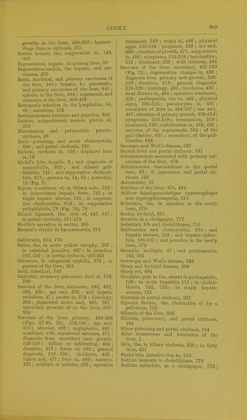 growths in the liver, 499-600 ; haemor- rhage from in cirrliosis, 275 Kectus muscle, the, suppuration in, 148, 406 Regeneration, hepatic, in nutmeg liver, 90 Regeueratiou-uodule, the hepatic, and car- cinoma, 476 Rests, duodenal, and primary carcinoma of the liver, 480 ; hepatic, 4; pancreatic, and primary carcinoma of the liver, 481 ; splenic, in the liver, 464 ; suprarenal, and adenoma of the liver, 458-459 Retrograde infection in the lymphatics, 84, 85 ; embolism, 105 Retroperitoneal tumours and jaundice, 556 Retzius, subperitoneal venous plexus of, 210 Rheumatism and pericarditic pseudo- oirrliosis, 96 Ricin - poisoning, and acute cholecystitis, 608 ; and portal cirrhosis, 192 Rickets, cirrhosis in, 336 ; displaced liver in, 18 Riedel's lobe, hepatic, 8 ; and diagnosis of appendicitis, 612 ; and dilated gall- bladder, 745 ; and suppurative cholecys- titis, 618 ; gumma in, 14, 15 ; potential, 12 (Fig. 7) Rigors, occurrence of, in biliary colic, 733 ; in intermittent hepatic fever, 761 ; in single hepatic abscess, 134 ; in suppura- tive cholecystitis, 618; in suppurative pylephlebitis, 76 (Fig. 12), 78 Round ligament, the, cyst of, 445, 447 ; in portal cirrhosis, 211-212 Routte's operation in ascites, 260 Ruspini's styptic in haematemesis, 273 Saliformin, 614, 774 Saliva, the, iu acute yellow atrophy, 587 ; in catarrhal jaundice, 667 ; in jaundice, 543, 547 ; in portal cirrhosis, 230-231 Salvarsan, in congenital syphilis, 378 ; in gumma of the liver, 368 Sand, intestinal, 740 Santorini, accessory pancreatic duct of, 750, 766 Sarcoma of the liver, melanotic, 480, 485, 489, 496 ; age and, 502 ; aud hepatic embolism, 47 ; ascites in, 512 ; histology, 503 ; pigmented moles and, 485, 501 ; .secondary growths of in the liver, 500- 504 Sarcoma of the liver, primary, 469-486 (Figs. 67-69, 76), 505-530; age and, 470 ; alveolar, 486 ; angioplastic, 481 ; combined with suprarenal sarcoma, 471 ; diagnosis from secondary new growth, 526-528 ; diffuse or infiltrating, 484 ; duration, 518 ; forms of, 482 ; general diagnosis, 519 - 526 ; incidence, 469 ; injury and, 471 ; liver in, 486 ; m.assive, 482 ; multiple or nodular, 483 ; operative treatment, 529 ; origin of, 486 ; physical signs, 505-516 ; prognosis, 528 ; se.x and, 469; situation of growth, 471; suppuration in, 486 ; symptoms, 516-518 ; termination, 519 ; treatment, 529 ; with cirrhosis, 484 Sarcoma of the liver, secondary, 487-530 (Fig. 75) ; degenerative changes in, 490 ; diagnosis from primary new gi'owth, 526- 528 ; duration, 518 ; general diagnosis, 519-526 ; histology, 493 ; incidence, 487 ; local fibrosis iu, 494 ; operative treatment, 529 ; perihepatitis due to, 492 ; physical signs, 505-516 ; pseudocysts- in, 491 ; remainder of liver in, 494-497 ; sex and, 487; situation of primary growth, 498-504; symptoms, 516-518 ; termination, 519 ; treatment, 529 ; umbilication in, 489, 492 ; sarcoma of the suprarenals, 504 ; of the gall-bladder, 631 ; secondary, of the gall- bladder, 648 Sausages and Weil's disease, 597 Scarlet fever and portal cirrhosis, 191 Schistosomiasis associated with primary car- cinoma of the liver, 479 Schistosomrmi haematobium in the portal vein, 83 ; S. japonicum and portal cir- rhosis, 190 Schnurleber, 27 Scirrhus of the liver, 470, 484 Sclei-ose hepatopancreatique hypertrophique avec hyperspUnomegalie, 313 Sclerotics, the, in jaundice in the newly born, 570 Scolex, hydatid, 391 Secretin as a cholagogue, 775 Sedentary life and cholelithiasis, 713 Septicaemia and cholecystitis, 604 ; aud hepatic abscess, 149 ; and hepatic infarc- tion, 106-107 ; and jaundice in the newly born, 672 Serositis, multiple, 97; and perihepatitis, 162, 163 Sewer-gas and Weil's disease, 598 Sheep aud hydatid disease, 398 Sheep-rot, 684 Shoulder, pain in the, absent in perihepatitis, 159 ; in acute hepatitis, 115 ; in choleli- thiasis, 731, 733 ; in single hepatic abscess, 135 Siderosis in portal cirrhosis, 207 Sigmoid flexure, the, obstruction of by a gall-stone, 763 Silicosis of the liver, 302 Silicosis, pulmonary, and portal cirrhosis, 184 Silver poisoning and portal cirrhosis, 184 Situs transversns and lobulation of the liver, 1 Skin, the, in biliary cirrhosis, 320 ; in fatty liver, 431 Snake-bite, jaundice duo to, 536 Sodium benzoate in cholelithiasis, 776 Sodium salicylate, as a cholagogue, 776 ;