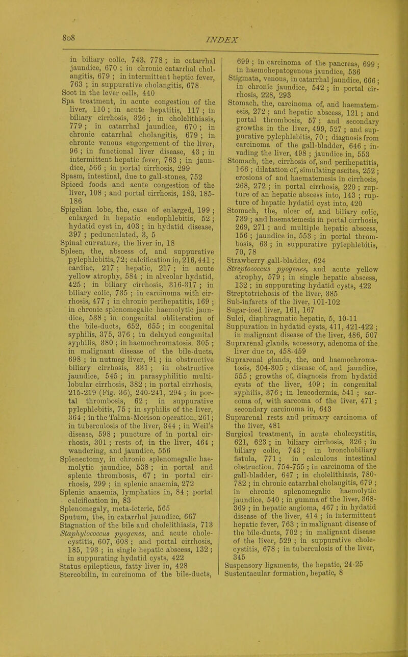 in biliary colic, 743, 778 ; in catarrhal jaundice, 670 ; in chronic catarrhal chol- angitis, 679 ; in intermittent heptic fever, 763 ; in suppurative cholangitis, 678 Soot in the lever cells, 440 Spa treatment, in acute congestion of the liver, 110 ; in acute hepatitis, 117 ; in biliary cirrhosis, 326; in cholelithiasis, 779 ; in catarrhal jaundice, 670 ; in chronic catarrhal cholangitis, 679 ; in chronic venous engorgement of the liver, 96 ; in functional liver disease, 43 ; in intermittent hepatic fever, 763 ; in jaun- dice, 566 ; in portal cirrhosis, 299 Spasm, intestinal, due to gall-stones, 752 Spiced foods and acute congestion of the liver, 108 ; and portal cirrhosis, 183, 185- 186 Spigelian lobe, the, case of enlarged, 199 ; enlarged in hepatic endoj^hlebitis, 52; hydatid cyst in, 403 ; in hydatid disease, 397 ; pedunculated, 3, 5 Spinal curvature, the liver in, 18 Spleen, the, abscess of, and suppurative pylephlebitis, 72; calcification in, 216,441; cardiac, 217 ; hepatic, 217 ; in acute yellow atrophy, 584 ; in alveolar hydatid, 425 ; in biliary cu-rhosis, 316-317 ; in biliary colic, 735 ; in carcinoma with cir- rhosis, 477 ; in chronic perihepatitis, 169 ; in chronic splenomegalic haemolytic jaun- dice, 538 ; in congenital obliteration of the bile-ducts, 652, 655 ; in congenital syphilis, 375, 376 ; in delayed congenital syphilis, 380 ; inhaemochromatosis, 305; in malignant disease of the bile-ducts, 698 ; in nutmeg liver, 91 ; in obstructive biliary cirrhosis, 331 ; in obstructive jaundice, 545 ; in parasyphilitic multi- lobular cirrhosis, 382 ; in portal cirrhosis, 215-219 (Fig. 36), 240-241, 294 ; in por- tal thrombosis, 62 ; in suppurative pylephlebitis, 75 ; in syphilis of the liver, 364 ; in the Talma-Morison operation, 261; in tuberculosis of the liver, 344 ; in Weil's disease, 598 ; puncture of in portal cir- rhosis, 301 ; rests of, in the liver, 464 ; wandering, and jaundice, 656 Splenectomy, in chronic splenomegalic hae- molytic jaundice, 538 ; in portal and splenic thrombosis, 67 ; in portal cir- rhosis, 299 ; in si^lenic anaemia, 272 Splenic anaemia, lymphatics in, 84 ; portal calcification in, 83 Splenomegaly, meta-icteric, 565 Sputum, the, in catarrhal jaundice, 667 Stagnation of the bile and cholelithiasis, 713 Staphylococcus pyogenes, and acute chole- cystitis, 607, 608 ; and portal cirrhosis, 185, 193 ; in single hepatic abscess, 132 ; in suppurating hydatid cysts, 422 Status epilepticus, fatty liver in, 428 Stercobilin, in carcinoma of the bile-ducts. 699 ; in carcinoma of the pancreas, 699 • in haeniohepatogenous jaundice, 536 Stigmata, venous, in catarrhal jaundice, 666; in chronic jaundice, 542 ; in portal cir- rhosis, 228, 293 Stomach, the, carcinoma of, arid haematem- esis, 272 ; and hepatic abscess, 121; and portal thrombosis, 67; and secondary growths in the liver, 499, 527 ; and sup- purative pylephlebitis, 70 ; diagnosis from carcinoma of the gall-bladder, 646 ; in- vading the liver, 498 ; jaundice in, 563 Stomach, the, cirrhosis of, and perihepatitis, 166 ; dilatation of, simiilating ascites, 262 ; erosions of and haematemesis in cirrhosis, 268, 272 ; in portal cirrhosis, 220 ; rup- ture of an hepatic abscess into, 143 ; rup- ture of hepatic hydatid cyst into, 420 Stomach, the, ulcer of, and biliary colic, 739 ; and haematemesis in portal cirrhosis, 269, 271 ; and multiple hepatic abscess, 156 ; jaundice in, 563 ; in portal throm- bosis, 63 ; in suppurative pylephlebitis, 70, 78 Strawberry gall-bladder, 624 Streptococcus pyogenes, and acute yeUow atrophy, 579 ; in single hepatic abscess, 132 ; in suppurating hydatid cysts, 422 Streptotrichosis of the liver, 386 Sub-infarcts of the liver, 101-102 Sugar-iced liver, 161, 167 Sulci, diaphragmatic hepatic, 5, 10-11 Suppuration in hydatid cysts, 411, 421-422 ; in malignant disease of the liver, 486, 507 Suprarenal glands, accessory, adenoma of the liver due to, 458-459 Suprarenal glands, the, and haemochroma- tosis, 304-305 ; disease of, and jaundice, 555 ; growths of, diagnosis from hydatid cysts of the liver, 409 ; in congenital syphilis, 376; in leucodermia, 541 ; sar- coma of, with sarcoma of the liver, 471; secondary carcinoma in, 643 Suprarenal rests and primaiy carcinoma of the liver, 481 Surgical treatment, in acute cholecystitis, 621, 623 ; in biliary cirrhosis, 326 ; in biliary colic, 743 ; in bronchobiliary fistula, 771 ; in calculous intestinal obstniction, 754-755 ; in carcinoma of the gall-bladder, 647 ; in cholelithiasis, 780- 782 ; in chronic catarrhal cholangitis, 679 ; in chronic splenomegalic haemolj'tic jaundice, 540 ; in gumma of the liver, 368- 369 ; in hepatic angioma, 467 ; in hydatid disease of the liver, 414 ; in intermittent hepatic fever, 763 ; in malignant disease of the bile-ducts, 702 ; in malignant disease of the liver, 529 ; in suppurative chole- cystitis, 678 ; in tuberculosis of the liver, 345 Suspensory ligaments, the hepatic, 24-25 Sustentacular formation, hepatic, 8