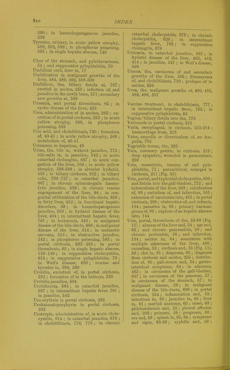 590; in haemoliepatogenous jaundice, 536 Tyrosine, urinary, in acute yellow atrophy, 580, 582, 589 ; in phosphorus poigoning, 595 ; in single hepatic abscess, 140 Ulcer of the stomach, and pylethrombosis, 5-1 ; and suppurative pylephlebitis, 70 Umbilical cord, liver in, i? Unibilication in malignant growths of the liver, 484, 489, 492, 508-609 Umbilicus, the, biliary fistula at, 767 ; everted in ascites, 253 ; infection of, and jaundice in the newly born, 571; secondary new growths at, 509 Uraemia, and portal thrombosis, 65 ; in cystic disease of the liver, 455 Urea, administration of in ascites, 265 ; ex- cretion of in portal cirrhosis, 233 ; in acute yellow atrophy, 589, in phosphorus . poisoning, 595 Uric acid, and cholelithiasis, 720 ; formation of, 40-41 ; in acute yellow atrophy, 589 ; metabolism of, 40-41 Uricaemia in hepatism, 40 Urine, the, bile in, without jaundice, 772 ; bile-salts in, in jaundice, 542 ; in acute catarrhal cholangitis, 667 ; in acute con- gestion of the liver, 109 ; in acute yellow atrophy, 688-589 ; in alveolar hydatid, 425 ; in biliary cirrhosis, 322 ; in biliary colic, 736-737 ; in catarrhal jaundice, 667 ; in chrouic splenomegalic haemo- lytic jaundice, 539; in chronic venous engorgement of the liver, 94 ; in con- genital obliteration of the bile-ducts, 656 ; in fatty liver, 432 ; in functional hepatic disorders, 39 ; in haemohepatogenous jaundice, 536 ; in hydatid disease of the liver, 404 ; iu intermittent hepatic fever, 761 ; iu leukaemia, 443 ; in malignant disease of the bile-ducts, 698 ; in malignant disease of the liver, 514 ; in melanotic sarcoma, 515 ; in obstructive jaundice, 542 ; in phosphorus poisoning, 595 ; in portal cirrhosis, 232 - 235 ; in portal thrombosis, 65 ; in single hepatic abscess, 139-140 ; in suppurative cholecystitis, 618 ; in suppurative pylephlebitis, 79 ; in Weil's disease, 600 ; leucine and tyrosine iu, 589, 590 Urobilin, excretion of, in portal cirrhosis, 232 ; formation of in the kidneys, 535 Urobilin-jauudice, 534 Urobilinuria, 664 ; in catarrhal jaundice, 667 ; in intermittent hepatic fever, 761 ; in jaundice, 542 Uro-erythrin iu portal cirrhosis, 232 Urohaematoporphyrin in portal cirrhosis, 232 Urotropin, administration of, in acute chole- cystitis, 614 ; in catarrhal jaundice, 670 ; in cholelithiasis, 776, 778 ; in chronic catarrhal cholecystitis, 679; in chronic cholecystitis, 626 ; iu intermittent hepatic fever, 763 ; in suppurative cholangitis, 678 Urticaria, iu catarrhal jaundice, 667 ; in hydatid disease of the liver, 403, 413, 414 ; in jaundice, 547 ; in Weil's disease, 599 Uterus, the, carcinoma of and secondary growths of the liver, 500 ; fibromyonia of, and cholelithiasis, 720 ; prolapse of in ascites, 250 Uvea, the, malignant growths of, 480, 485, 489, 496, 501 Vaccine treatment, in cholelithiasis, 777 ; in intermittent hepatic fever, 763 ; in suppurative pylephlebitis, 82 Vagiua, biliary fistula into the, 773 Varicocele iu portal cirrhosis, 210 Varix, oesophageal, in cirrhosis, 212-214 ; haemorrhage from, 213 Vater, ampulla or diverticulum of, see Am- pulla, 702 Vegetable trocar, the, 265 Vein, coronary gastric, in ciiThosis, 213 ; deep epigastric, wounded iu paracentesis, 259 Vein, mesenteric, trauma of and pyle- phlebitis, 71 ; parumbilical, enlarged in cirrhosis, 211 (Fig. 35) Vein, portal, andtyphoidal cholecystitis, 606 ; and fistula into the gall-bladder, 772 ; and tuberculosis of the liver, 338 ; calcification of, 83 ; embolism of, and infarction, 103 ; extension of carcinoma into, 482 ; iu portal cirrhosis, 208 ; obstruction of, and infarcts, 104 ; parasites in, 83 ; primary haeman- giomaof, 60 ; rupture of an hepatic abscess into, 144 Vein, portal, thrombosis of the, 53-68 (Fig. 11) ; abscess of the liver and, 54 ; age and, 60 ; and chronic pancreatitis, 58 ; and chronic peritonitis, 58 ; and infarction, 104 ; ascites iu, 64; association with multiple adenomas of the liver, 460 ; causation, 53 ; cirrhosis and, 55 (Fig. 11), 56 ; clot in, 61 ; diagnosis, 66 ; diagnosis from cirrhosis and ascites, 255 ; distribu- tion of, 60 ; gall-stones and, 54 ; gastro- intestinal symptoms, 64 ; in adenoma, 462 ; in carcinoma of the gall-bladder, 637 ; in carcinoma of the pancreas, 57 ; in carcinoma of the stomach, 57; in malignant disease, 56 ; in malignant disease of the bile-ducts, 699 ; iu portal cirrhosis, 244 ; inflammation and, 53 ; intestines in, 63 ; jaundice in, 65 ; liver in, 61 ; morbid anatomy, 60 ; onset, 63 ; phlebosclerosis and, 55 ; pleural effusion and, 286 ; primary, 59 ; prognosis, 66 ; sex and, 59 ; spleen in, 62, 64 ; symptoms and signs, 63-66; syphilis and, 66 ;