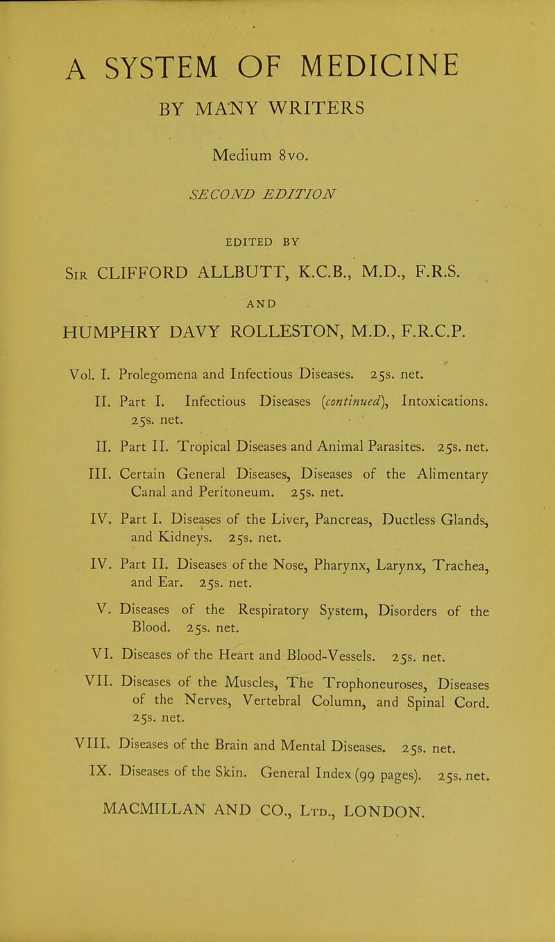 BY MANY WRITERS Medium 8vo. SECOND EDITION EDITED BY Sir CLIFFORD ALLBUTT, K.C.B., M.D., F.R.S. AND HUMPHRY DAVY ROLLESTON, M.D., F.R.C.R Vol. I. Prolegomena and Infectious Diseases. 25s. net. II. Part I. Infectious Diseases [continued)^ Intoxications. 25s. net. II. Part II. Tropical Diseases and Animal Parasites. 25s.net. III. Certain General Diseases, Diseases of the Alimentary Canal and Peritoneum. 25s. net. IV. Part I. Diseases of the Liver, Pancreas, Ductless Glands, and Kidneys. 25s. net. IV. Part II. Diseases of the Nose, Pharynx, Larynx, Trachea, and Ear. 25s. net. V. Diseases of the Respiratory System, Disorders of the Blood. 25s. net. VI. Diseases of the Heart and Blood-Vessels. 25s. net. VII. Diseases of the Muscles, The Trophoneuroses, Diseases of the Nerves, Vertebral Column, and Spinal Cord. 25s. net. VIII. Diseases of the Brain and Mental Diseases. 25s. net. IX. Diseases of the Skin. General Index (99 pages). 25s. net.