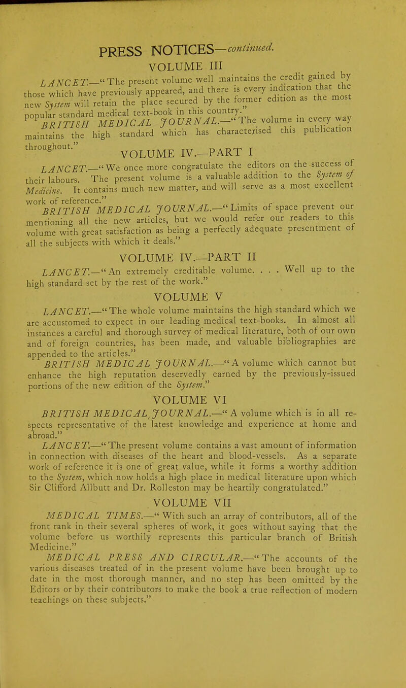 VOLUME III / ANCET—The present volume well maintains the credit gained by thost which have previously appeared, and there is i;^ica^^^^^^ new System will retain the place secured by the former edition as the most DODular standard medical text-book in this country. ^^triTISH MEDIC JL JO C/i?iV^Z.- The volume in every way maintains the high standard which has characterised this publication throughout. VOLUME IV.-PART I LJNCET—Wc once more congratulate the editors on the success of their labours ' The present volume is a valuable addition to the System of Medicine. It contains much new matter, and will serve as a most excellent work of reference. . BRITISH MEDICAL JOURNAL.—Limits of space prevent our mentioning all the new articles, but we would refer our readers to this volume with great satisfaction as being a perfectly adequate presentment of all the subjects with which it deals. VOLUME IV.—PART II LJNCET.— An extremely creditable volume. . . . Well up to the high standard set by the rest of the work. VOLUME V LANCET.—The whole volume maintains the high standard which we are accustomed to expect in our leading medical text-books. In almost all instances a careful and thorough survey of medical literature, both of our own and of foreign countries, has been made, and valuable bibliographies are appended to the articles. BRITISH MEDICAL JOURNAL.—A volume which cannot but enhance the high reputation deservedly earned by the previously-issued portions of the new edition of the System. VOLUME VI BRITISH MEDICAL, JOURNAL.— A volume which is in all re- spects representative of the latest knowledge and experience at home and abroad. LANCET.—The present volume contains a vast amount of information in connection with diseases of the heart and blood-vessels. As a separate work of reference it is one of great value, while it forms a worthy addition to the System, which now holds a high place in medical literature upon which Sir Clifford Allbutt and Dr. Rolleston may be heartily congratulated. VOLUME VII MEDICAL TIMES.—'' With such an array of contributors, all of the front rank in their several spheres of work, it goes without saying that the volume before us worthily represents this particular branch of British Medicine. MEDICAL PRESS AND C IRC ULAR.— The accounts of the various diseases treated of in the present volume have been brought up to date in the most thorough manner, and no step has been omitted by the Editors or by their contributors to make the book a true reflection of modern teachings on these subjects,