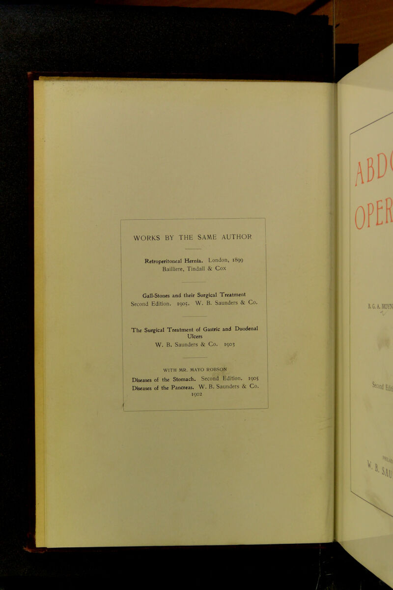 WORKS BY THE SAME AUTHOR Retroperitoneal Hernia. London, 1899 Bailliere, Tindall & Cox Gall-Stones and their Surgical Treatment Second Edition. 1905. W. B. Saunders & Co. The Surgical Treatment of Gastric and Duodenal Ulcers W. B. Saunders & Co. 1903 WITH MR. MAYO ROBSON Diseases of the Stomach. Second Edition. 1905 Diseases of the Pancreas. W. B. Saunders & Co. igo2