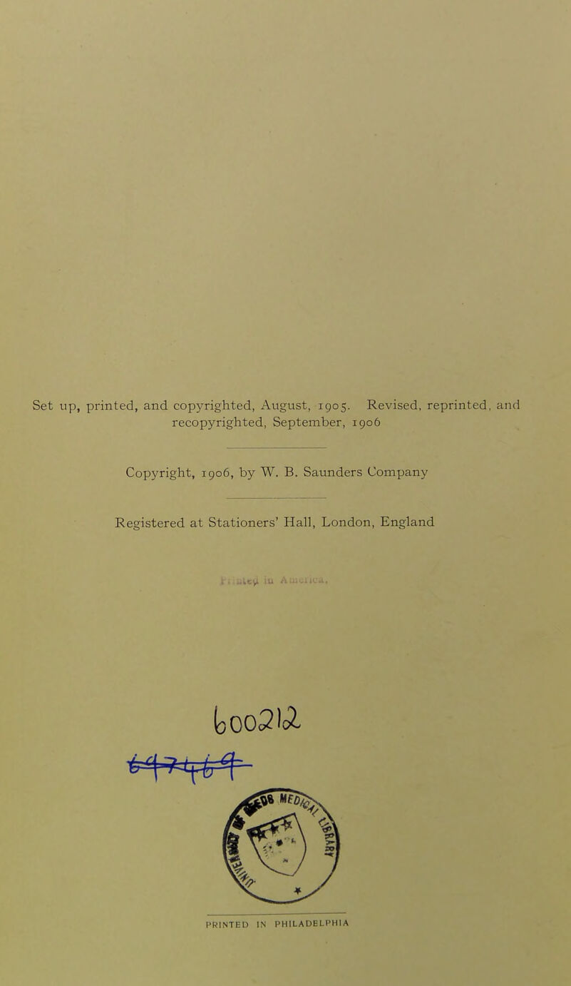 Set up, printed, and copyrighted, August, 1905. Revised, reprinted, and recopyrighted, September, igo6 Copyright, 1906, by W. B. Saunders Company Registered at Stationers' Hall, London, England PRINTED IN PHILADELPHIA