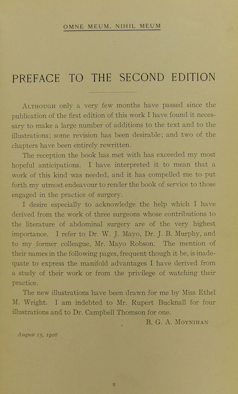 OMNE MEUM, NIHIL MEUM PREFACE TO THE SECOND EDITION Although only a very few months have passed since the publication of the first edition of this work I have found it neces- sary to make a large number of additions to the text and to the illustrations; some revision has been desirable; and two of the chapters have been entirely rewritten. The reception the book has met with has exceeded my most hopeful anticipations. I have interpreted it to mean that a work of this kind was needed, and it has compelled me to put forth my utmost endeavour to render the book of service to those engaged in the practice of surgery. I desire especially to acknowledge the help which I have derived from the work of three surgeons whose contributions to the literature of abdominal surgery are of the very highest importance. I refer to Dr. W. J. Mayo, Dr. J. B. Murphy, and to my former colleague, Mr. Mayo Robson. The mention of their names in the following pages, frequent though it be, is inade- quate to express the manifold advantages I have derived from a study of their work or from the privilege of watching their practice. The new illustrations have been drawn for me by Miss Ethel M. Wright. I am indebted to Mr. Rupert Bucknall for four illustrations and to Dr. Campbell Thomson for one. B. G. A. MOYNIHAN August 75, igo6