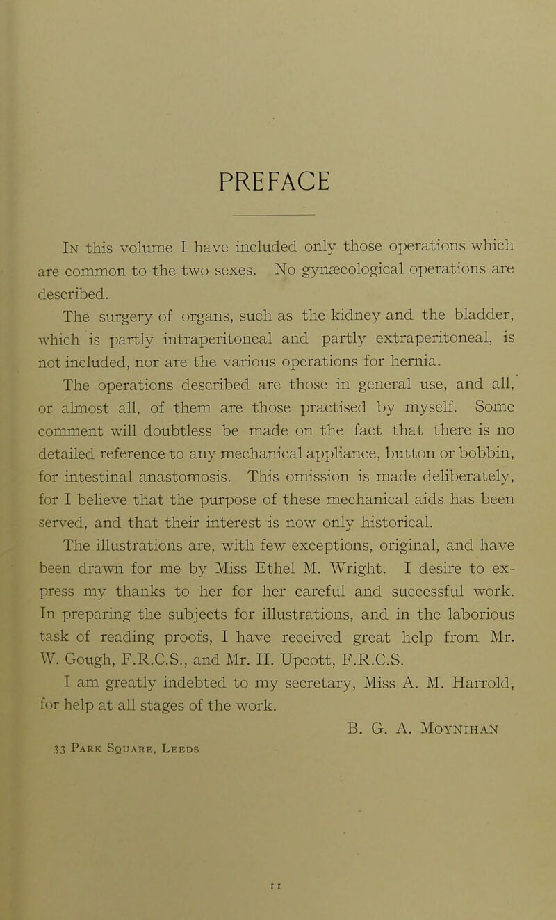 PREFACE In this volume I have included only those operations which are common to the two sexes. No gynaecological operations are described. The surgery of organs, such as the kidney and the bladder, which is partly intraperitoneal and partly extraperitoneal, is not included, nor are the various operations for hernia. The operations described are those in general use, and all, or almost all, of them are those practised by myself. Some comment will doubtless be made on the fact that there is no detailed reference to any mechanical appliance, button or bobbin, for intestinal anastomosis. This omission is made deliberately, for I believe that the purpose of these mechanical aids has been served, and that their interest is now only historical. The illustrations are, with few exceptions, original, and have been drawn for me by Miss Ethel M. Wright. I desire to ex- press my thanks to her for her careful and successful work. In preparing the subjects for illustrations, and in the laborious task of reading proofs, I have received great help from Mr. W. Gough, F.R.C.S., and Mr. H. Upcott, F.R.C.S. I am greatly indebted to my secretary, Miss A. M. Harrold, for help at all stages of the work. B. G. A. MOYNIHAN 33 Park Square, Leeds