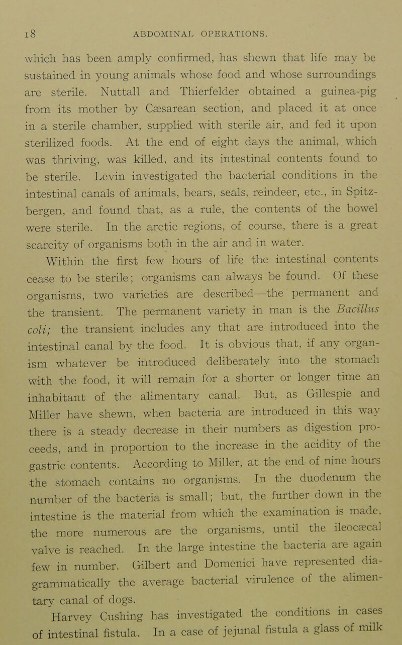 which has been amply confirmed, has shewn that Hfe may be sustained, in young animals whose food and whose surroundings are sterile. Nuttall and Thierfelder obtained a guinea-pig from its mother by Cassarean section, and placed it at once in a sterile chamber, supplied with sterile air, and fed it upon steriHzed foods. At the end of eight days the animal, which was thriving, was killed, and its intestinal contents found to be sterile. Levin investigated the bacterial conditions in the intestinal canals of animals, bears, seals, reindeer, etc., in Spitz- bergen, and found that, as a rule, the contents of the bowel were sterile. In the arctic regions, of course, there is a great scarcity of organisms both in the air and in water. Within the first few hours of life the intestinal contents cease to be sterile; organisms can always be found. Of these organisms, two varieties are described—the permanent and the transient. The permanent variety in man is the Bacillus coli; the transient includes any that are introduced into the intestinal canal by the food. It is obvious that, if any organ- ism whatever be introduced cleHberately into the stomach with the food, it will remain for a shorter or longer time an inhabitant of the alimentary canal. But, as Gillespie and Miller have shewn, when bacteria are introduced in this way there is a steady decrease in their numbers as digestion pro- ceeds, and in proportion to the increase in the acidity of the gastric contents. According to Miller, at the end of nine hours the stomach contains no organisms. In the duodenum the number of the bacteria is small; but, the further down in the intestine is the material from which the examination is made, the more numerous are the organisms, until the ileocsecal valve is reached. In the large intestine the bacteria are again few in number. Gilbert and Domenici have represented dia- grammatically the average bacterial virulence of the alimen- tary canal of dogs. Harvey Gushing has investigated the conditions in cases of intestinal fistula. In a case of jejunal fistula a glass of milk