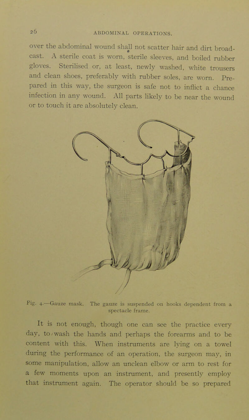 over the abdominal wound sliajl not scatter hair and dirt broad- cast. A sterile coat is worn, sterile sleeves, and boiled rubber gloves. Sterilised or, at least, newly washed, white trousers and clean shoes, preferably with rubber soles, are worn. Pre- pared in this way, the surgeon is safe not to inflict a chance infection in any wound. All parts likely to be near the wound or to touch it are absolutely clean. P^S- 4-—Gauze mask. The gauze is suspended on hooks dependent from a spectacle frame. It is not enough, though one can see the practice every day, to'Wash the hands and perhaps the forearms and to be content with this. When instruments are lying on a towel during the performance of an operation, the surgeon may, in some manipulation, allow an unclean elbow or arm to rest for a few moments upon an instrument, and presently employ that instrument again. The operator should be so prepared