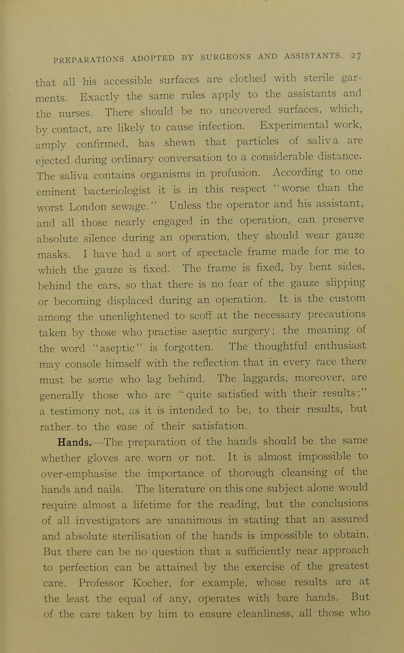 that all his accessible surfaces are clothed with sterile gar- ments. Exactly the same rules apply to the assistants and the nurses. There should be no uncovered surfaces, which, by contact, are likely to cause infection. Experimental work, amply confirmed, has shewn that particles of saliva are ejected during ordinary conversation to a considerable distance. The saliva contains organisms in profusion. iVccording to one eminent bacteriologist it is in this respect worse than the worst London sewage. Unless the operator and his assistant, and all those nearly engaged in the operation, can preserve absolute silence during an operation, they should wear gauze masks. I have had a sort of spectacle frame made for me to which the gauze is fixed. The frame is fixed, by bent sides, behind the ears, so that there is no fear of the gauze slipping or becoming displaced during an operation. It is the custom among the unenlightened to scoff at the necessary precautions taken by those who practise aseptic surgery; the meaning of the word aseptic is forgotten. The thoughtful enthusiast may console himself with the reflection that in every race there must be some who lag behind. The laggards, moreover, are generally those who are quite satisfied with their results; a testimony not, as it is intended to be, to their results, but rather to the ease of their satisfation. Hands.—The preparation of the hands should be the same whether gloves are worn or not. It is almost impossible to over-emiphasise the importance of thorough cleansing of the hands and nails. The literature' on this one subject alone would require almost a lifetime for the reading, but the conclusions of all investigators are unanimous in stating that an assured and absolute sterilisation of the hands is impossible to obtain. But there can be no question that a sufficiently near approach to perfection can be attained by the exercise of the greatest care. Professor Kocher, for example, whose results are at the least the equal of any, operates with bare hands. But of the care taken by him to ensure cleanliness, all those who