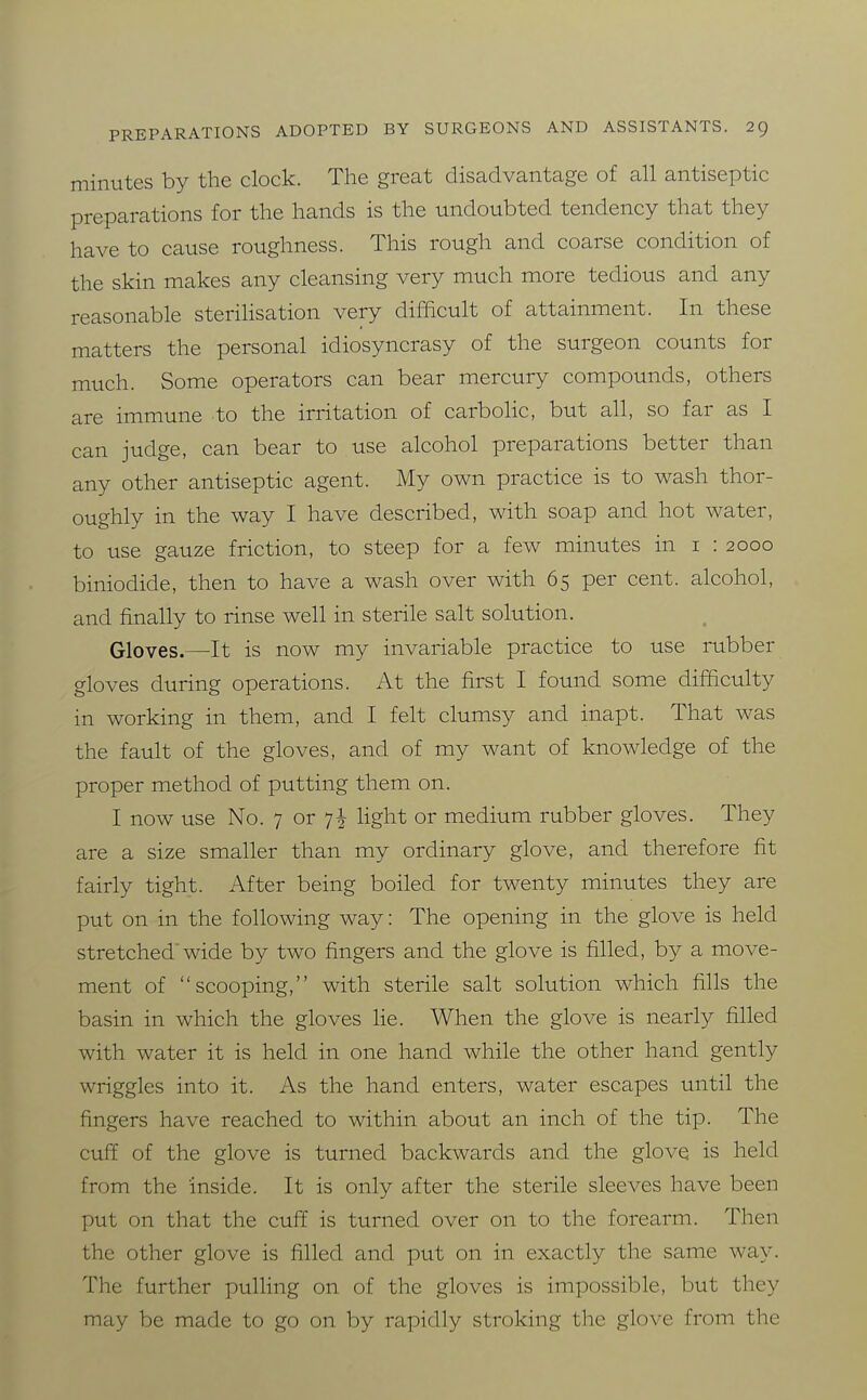 minutes by the clock. The great disadvantage of all antiseptic preparations for the hands is the undoubted tendency that they have to cause roughness. This rough and coarse condition of the skin makes any cleansing very much more tedious and any reasonable sterilisation very difficult of attainment. In these matters the personal idiosyncrasy of the surgeon counts for much. Some operators can bear mercury compounds, others are immune to the irritation of carboHc, but all, so far as I can judge, can bear to use alcohol preparations better than any other antiseptic agent. My own practice is to wash thor- oughly in the way I have described, with soap and hot water, to use gauze friction, to steep for a few minutes in i : 2000 biniodide, then to have a wash over with 65 per cent, alcohol, and finally to rinse well in sterile salt solution. Qloves.—It is now my invariable practice to use rubber gloves during operations. At the first I found some difficulty in working in them, and I felt clumsy and inapt. That was the fault of the gloves, and of my want of knowledge of the proper method of putting them on. I now use No. 7 or 7^ light or medium rubber gloves. They are a size smaller than my ordinary glove, and therefore fit fairly tight. After being boiled for twenty minutes they are put on in the following way: The opening in the glove is held stretched'wide by two fingers and the glove is filled, by a move- ment of scooping, with sterile salt solution which fills the basin in which the gloves lie. When the glove is nearly filled with water it is held in one hand while the other hand gently wriggles into it. As the hand enters, water escapes until the fingers have reached to within about an inch of the tip. The cuff of the glove is turned backwards and the glove is held from the inside. It is only after the sterile sleeves have been put on that the cuff is turned over on to the forearm. Then the other glove is filled and put on in exactly the same way. The further pulling on of the gloves is impossible, but they may be made to go on by rapidly stroking the glove from the
